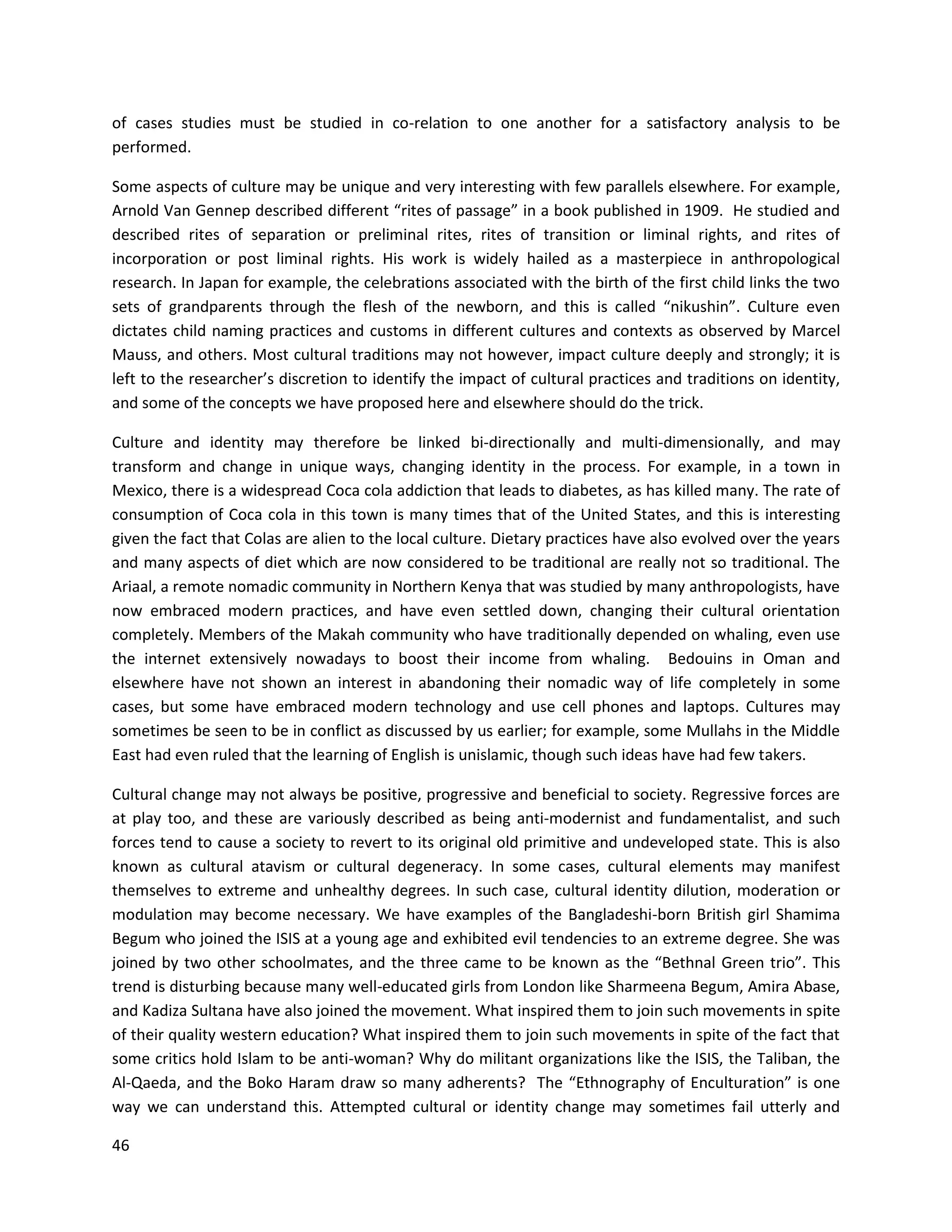46
of cases studies must be studied in co-relation to one another for a satisfactory analysis to be
performed.
Some aspects of culture may be unique and very interesting with few parallels elsewhere. For example,
Arnold Van Gennep described different “rites of passage” in a book published in 1909. He studied and
described rites of separation or preliminal rites, rites of transition or liminal rights, and rites of
incorporation or post liminal rights. His work is widely hailed as a masterpiece in anthropological
research. In Japan for example, the celebrations associated with the birth of the first child links the two
sets of grandparents through the flesh of the newborn, and this is called “nikushin”. Culture even
dictates child naming practices and customs in different cultures and contexts as observed by Marcel
Mauss, and others. Most cultural traditions may not however, impact culture deeply and strongly; it is
left to the researcher’s discretion to identify the impact of cultural practices and traditions on identity,
and some of the concepts we have proposed here and elsewhere should do the trick.
Culture and identity may therefore be linked bi-directionally and multi-dimensionally, and may
transform and change in unique ways, changing identity in the process. For example, in a town in
Mexico, there is a widespread Coca cola addiction that leads to diabetes, as has killed many. The rate of
consumption of Coca cola in this town is many times that of the United States, and this is interesting
given the fact that Colas are alien to the local culture. Dietary practices have also evolved over the years
and many aspects of diet which are now considered to be traditional are really not so traditional. The
Ariaal, a remote nomadic community in Northern Kenya that was studied by many anthropologists, have
now embraced modern practices, and have even settled down, changing their cultural orientation
completely. Members of the Makah community who have traditionally depended on whaling, even use
the internet extensively nowadays to boost their income from whaling. Bedouins in Oman and
elsewhere have not shown an interest in abandoning their nomadic way of life completely in some
cases, but some have embraced modern technology and use cell phones and laptops. Cultures may
sometimes be seen to be in conflict as discussed by us earlier; for example, some Mullahs in the Middle
East had even ruled that the learning of English is unislamic, though such ideas have had few takers.
Cultural change may not always be positive, progressive and beneficial to society. Regressive forces are
at play too, and these are variously described as being anti-modernist and fundamentalist, and such
forces tend to cause a society to revert to its original old primitive and undeveloped state. This is also
known as cultural atavism or cultural degeneracy. In some cases, cultural elements may manifest
themselves to extreme and unhealthy degrees. In such case, cultural identity dilution, moderation or
modulation may become necessary. We have examples of the Bangladeshi-born British girl Shamima
Begum who joined the ISIS at a young age and exhibited evil tendencies to an extreme degree. She was
joined by two other schoolmates, and the three came to be known as the “Bethnal Green trio”. This
trend is disturbing because many well-educated girls from London like Sharmeena Begum, Amira Abase,
and Kadiza Sultana have also joined the movement. What inspired them to join such movements in spite
of their quality western education? What inspired them to join such movements in spite of the fact that
some critics hold Islam to be anti-woman? Why do militant organizations like the ISIS, the Taliban, the
Al-Qaeda, and the Boko Haram draw so many adherents? The “Ethnography of Enculturation” is one
way we can understand this. Attempted cultural or identity change may sometimes fail utterly and
 
