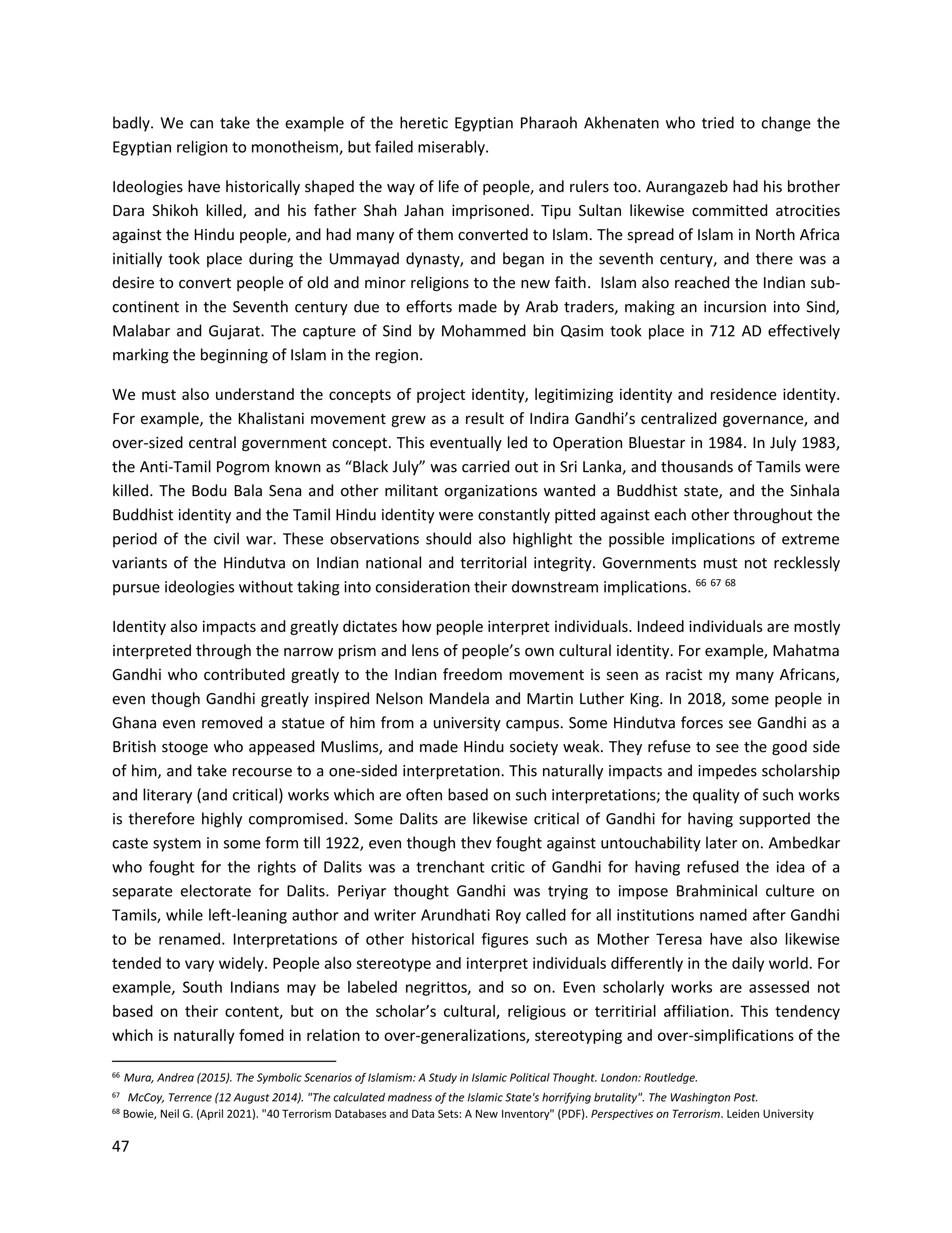 47
badly. We can take the example of the heretic Egyptian Pharaoh Akhenaten who tried to change the
Egyptian religion to monotheism, but failed miserably.
Ideologies have historically shaped the way of life of people, and rulers too. Aurangazeb had his brother
Dara Shikoh killed, and his father Shah Jahan imprisoned. Tipu Sultan likewise committed atrocities
against the Hindu people, and had many of them converted to Islam. The spread of Islam in North Africa
initially took place during the Ummayad dynasty, and began in the seventh century, and there was a
desire to convert people of old and minor religions to the new faith. Islam also reached the Indian sub-
continent in the Seventh century due to efforts made by Arab traders, making an incursion into Sind,
Malabar and Gujarat. The capture of Sind by Mohammed bin Qasim took place in 712 AD effectively
marking the beginning of Islam in the region.
We must also understand the concepts of project identity, legitimizing identity and residence identity.
For example, the Khalistani movement grew as a result of Indira Gandhi’s centralized governance, and
over-sized central government concept. This eventually led to Operation Bluestar in 1984. In July 1983,
the Anti-Tamil Pogrom known as “Black July” was carried out in Sri Lanka, and thousands of Tamils were
killed. The Bodu Bala Sena and other militant organizations wanted a Buddhist state, and the Sinhala
Buddhist identity and the Tamil Hindu identity were constantly pitted against each other throughout the
period of the civil war. These observations should also highlight the possible implications of extreme
variants of the Hindutva on Indian national and territorial integrity. Governments must not recklessly
pursue ideologies without taking into consideration their downstream implications. 66 67 68
Identity also impacts and greatly dictates how people interpret individuals. Indeed individuals are mostly
interpreted through the narrow prism and lens of people’s own cultural identity. For example, Mahatma
Gandhi who contributed greatly to the Indian freedom movement is seen as racist my many Africans,
even though Gandhi greatly inspired Nelson Mandela and Martin Luther King. In 2018, some people in
Ghana even removed a statue of him from a university campus. Some Hindutva forces see Gandhi as a
British stooge who appeased Muslims, and made Hindu society weak. They refuse to see the good side
of him, and take recourse to a one-sided interpretation. This naturally impacts and impedes scholarship
and literary (and critical) works which are often based on such interpretations; the quality of such works
is therefore highly compromised. Some Dalits are likewise critical of Gandhi for having supported the
caste system in some form till 1922, even though thev fought against untouchability later on. Ambedkar
who fought for the rights of Dalits was a trenchant critic of Gandhi for having refused the idea of a
separate electorate for Dalits. Periyar thought Gandhi was trying to impose Brahminical culture on
Tamils, while left-leaning author and writer Arundhati Roy called for all institutions named after Gandhi
to be renamed. Interpretations of other historical figures such as Mother Teresa have also likewise
tended to vary widely. People also stereotype and interpret individuals differently in the daily world. For
example, South Indians may be labeled negrittos, and so on. Even scholarly works are assessed not
based on their content, but on the scholar’s cultural, religious or territirial affiliation. This tendency
which is naturally fomed in relation to over-generalizations, stereotyping and over-simplifications of the
66 Mura, Andrea (2015). The Symbolic Scenarios of Islamism: A Study in Islamic Political Thought. London: Routledge.
67 McCoy, Terrence (12 August 2014). "The calculated madness of the Islamic State's horrifying brutality". The Washington Post.
68
Bowie, Neil G. (April 2021). "40 Terrorism Databases and Data Sets: A New Inventory" (PDF). Perspectives on Terrorism. Leiden University
 
