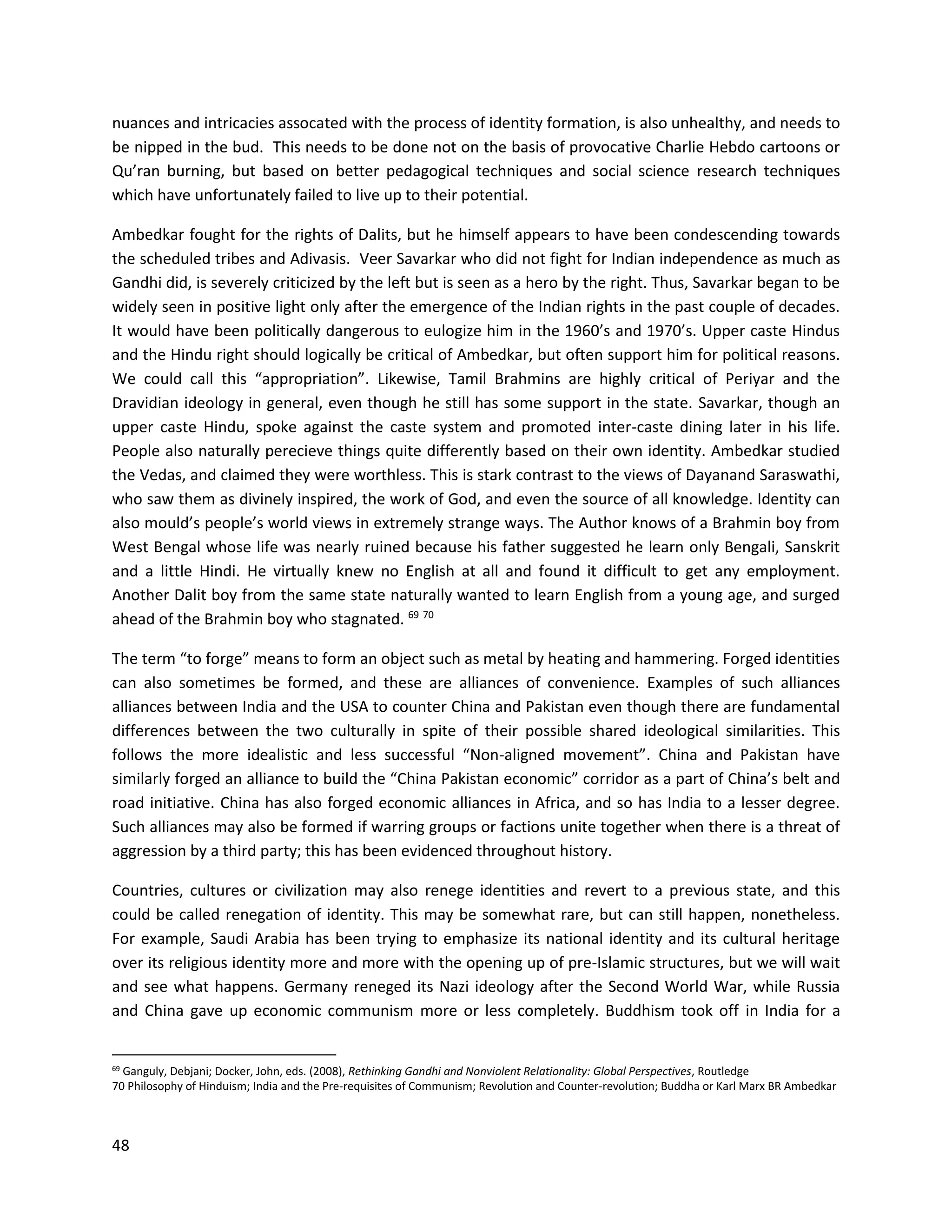 48
nuances and intricacies assocated with the process of identity formation, is also unhealthy, and needs to
be nipped in the bud. This needs to be done not on the basis of provocative Charlie Hebdo cartoons or
Qu’ran burning, but based on better pedagogical techniques and social science research techniques
which have unfortunately failed to live up to their potential.
Ambedkar fought for the rights of Dalits, but he himself appears to have been condescending towards
the scheduled tribes and Adivasis. Veer Savarkar who did not fight for Indian independence as much as
Gandhi did, is severely criticized by the left but is seen as a hero by the right. Thus, Savarkar began to be
widely seen in positive light only after the emergence of the Indian rights in the past couple of decades.
It would have been politically dangerous to eulogize him in the 1960’s and 1970’s. Upper caste Hindus
and the Hindu right should logically be critical of Ambedkar, but often support him for political reasons.
We could call this “appropriation”. Likewise, Tamil Brahmins are highly critical of Periyar and the
Dravidian ideology in general, even though he still has some support in the state. Savarkar, though an
upper caste Hindu, spoke against the caste system and promoted inter-caste dining later in his life.
People also naturally perecieve things quite differently based on their own identity. Ambedkar studied
the Vedas, and claimed they were worthless. This is stark contrast to the views of Dayanand Saraswathi,
who saw them as divinely inspired, the work of God, and even the source of all knowledge. Identity can
also mould’s people’s world views in extremely strange ways. The Author knows of a Brahmin boy from
West Bengal whose life was nearly ruined because his father suggested he learn only Bengali, Sanskrit
and a little Hindi. He virtually knew no English at all and found it difficult to get any employment.
Another Dalit boy from the same state naturally wanted to learn English from a young age, and surged
ahead of the Brahmin boy who stagnated. 69 70
The term “to forge” means to form an object such as metal by heating and hammering. Forged identities
can also sometimes be formed, and these are alliances of convenience. Examples of such alliances
alliances between India and the USA to counter China and Pakistan even though there are fundamental
differences between the two culturally in spite of their possible shared ideological similarities. This
follows the more idealistic and less successful “Non-aligned movement”. China and Pakistan have
similarly forged an alliance to build the “China Pakistan economic” corridor as a part of China’s belt and
road initiative. China has also forged economic alliances in Africa, and so has India to a lesser degree.
Such alliances may also be formed if warring groups or factions unite together when there is a threat of
aggression by a third party; this has been evidenced throughout history.
Countries, cultures or civilization may also renege identities and revert to a previous state, and this
could be called renegation of identity. This may be somewhat rare, but can still happen, nonetheless.
For example, Saudi Arabia has been trying to emphasize its national identity and its cultural heritage
over its religious identity more and more with the opening up of pre-Islamic structures, but we will wait
and see what happens. Germany reneged its Nazi ideology after the Second World War, while Russia
and China gave up economic communism more or less completely. Buddhism took off in India for a
69 Ganguly, Debjani; Docker, John, eds. (2008), Rethinking Gandhi and Nonviolent Relationality: Global Perspectives, Routledge
70 Philosophy of Hinduism; India and the Pre-requisites of Communism; Revolution and Counter-revolution; Buddha or Karl Marx BR Ambedkar
 