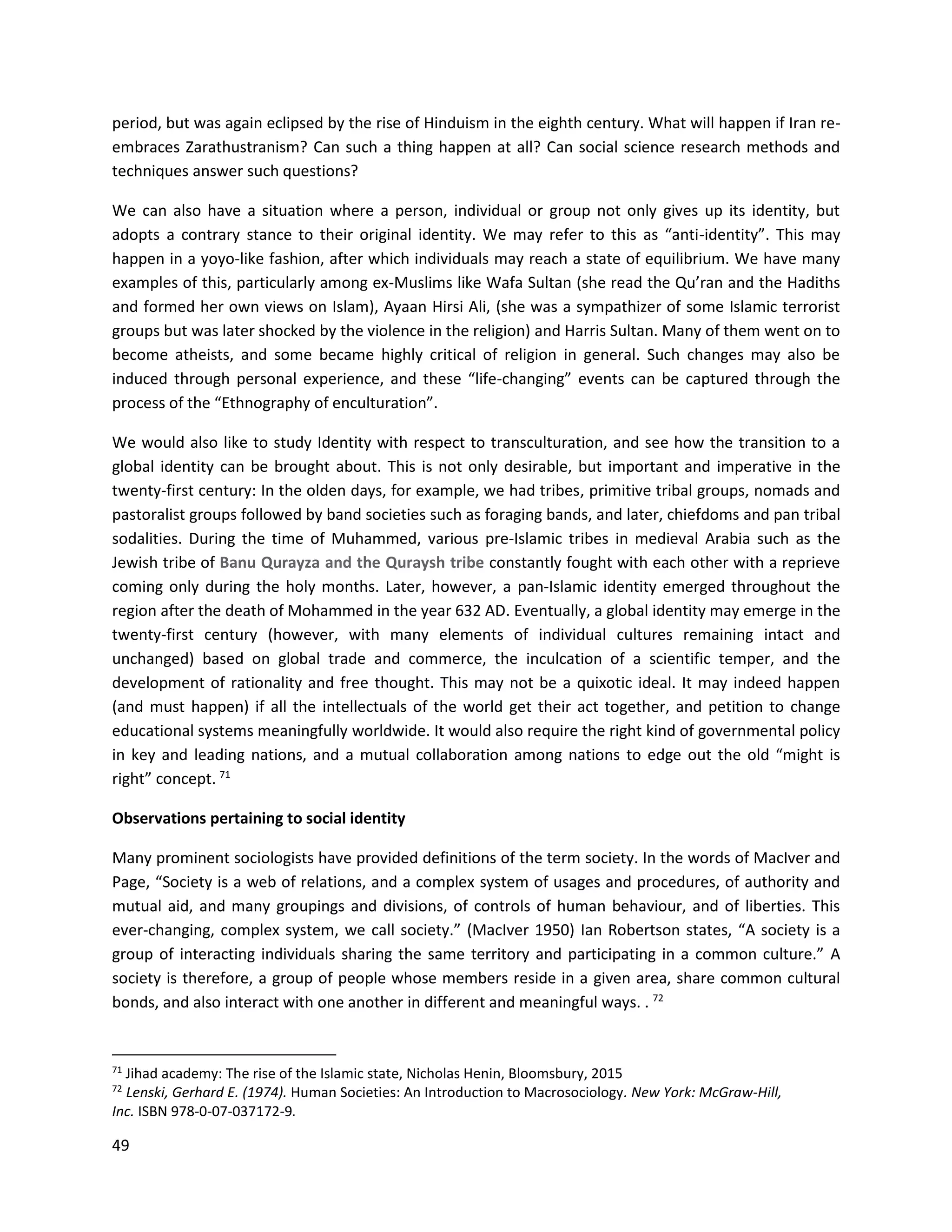 49
period, but was again eclipsed by the rise of Hinduism in the eighth century. What will happen if Iran re-
embraces Zarathustranism? Can such a thing happen at all? Can social science research methods and
techniques answer such questions?
We can also have a situation where a person, individual or group not only gives up its identity, but
adopts a contrary stance to their original identity. We may refer to this as “anti-identity”. This may
happen in a yoyo-like fashion, after which individuals may reach a state of equilibrium. We have many
examples of this, particularly among ex-Muslims like Wafa Sultan (she read the Qu’ran and the Hadiths
and formed her own views on Islam), Ayaan Hirsi Ali, (she was a sympathizer of some Islamic terrorist
groups but was later shocked by the violence in the religion) and Harris Sultan. Many of them went on to
become atheists, and some became highly critical of religion in general. Such changes may also be
induced through personal experience, and these “life-changing” events can be captured through the
process of the “Ethnography of enculturation”.
We would also like to study Identity with respect to transculturation, and see how the transition to a
global identity can be brought about. This is not only desirable, but important and imperative in the
twenty-first century: In the olden days, for example, we had tribes, primitive tribal groups, nomads and
pastoralist groups followed by band societies such as foraging bands, and later, chiefdoms and pan tribal
sodalities. During the time of Muhammed, various pre-Islamic tribes in medieval Arabia such as the
Jewish tribe of Banu Qurayza and the Quraysh tribe constantly fought with each other with a reprieve
coming only during the holy months. Later, however, a pan-Islamic identity emerged throughout the
region after the death of Mohammed in the year 632 AD. Eventually, a global identity may emerge in the
twenty-first century (however, with many elements of individual cultures remaining intact and
unchanged) based on global trade and commerce, the inculcation of a scientific temper, and the
development of rationality and free thought. This may not be a quixotic ideal. It may indeed happen
(and must happen) if all the intellectuals of the world get their act together, and petition to change
educational systems meaningfully worldwide. It would also require the right kind of governmental policy
in key and leading nations, and a mutual collaboration among nations to edge out the old “might is
right” concept. 71
Observations pertaining to social identity
Many prominent sociologists have provided definitions of the term society. In the words of MacIver and
Page, “Society is a web of relations, and a complex system of usages and procedures, of authority and
mutual aid, and many groupings and divisions, of controls of human behaviour, and of liberties. This
ever-changing, complex system, we call society.” (MacIver 1950) Ian Robertson states, “A society is a
group of interacting individuals sharing the same territory and participating in a common culture.” A
society is therefore, a group of people whose members reside in a given area, share common cultural
bonds, and also interact with one another in different and meaningful ways. . 72
71
Jihad academy: The rise of the Islamic state, Nicholas Henin, Bloomsbury, 2015
72
Lenski, Gerhard E. (1974). Human Societies: An Introduction to Macrosociology. New York: McGraw-Hill,
Inc. ISBN 978-0-07-037172-9.
 