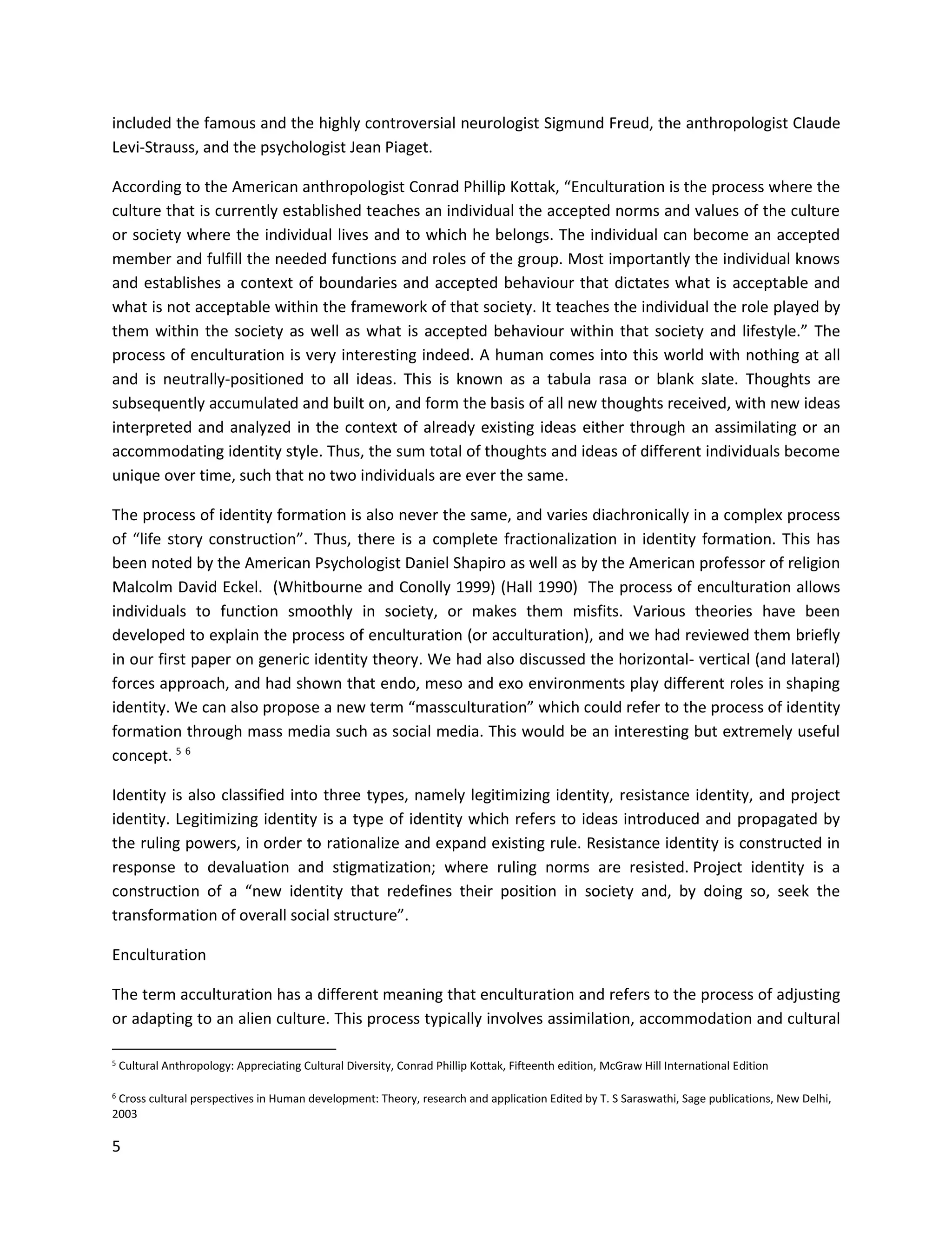 5
included the famous and the highly controversial neurologist Sigmund Freud, the anthropologist Claude
Levi-Strauss, and the psychologist Jean Piaget.
According to the American anthropologist Conrad Phillip Kottak, “Enculturation is the process where the
culture that is currently established teaches an individual the accepted norms and values of the culture
or society where the individual lives and to which he belongs. The individual can become an accepted
member and fulfill the needed functions and roles of the group. Most importantly the individual knows
and establishes a context of boundaries and accepted behaviour that dictates what is acceptable and
what is not acceptable within the framework of that society. It teaches the individual the role played by
them within the society as well as what is accepted behaviour within that society and lifestyle.” The
process of enculturation is very interesting indeed. A human comes into this world with nothing at all
and is neutrally-positioned to all ideas. This is known as a tabula rasa or blank slate. Thoughts are
subsequently accumulated and built on, and form the basis of all new thoughts received, with new ideas
interpreted and analyzed in the context of already existing ideas either through an assimilating or an
accommodating identity style. Thus, the sum total of thoughts and ideas of different individuals become
unique over time, such that no two individuals are ever the same.
The process of identity formation is also never the same, and varies diachronically in a complex process
of “life story construction”. Thus, there is a complete fractionalization in identity formation. This has
been noted by the American Psychologist Daniel Shapiro as well as by the American professor of religion
Malcolm David Eckel. (Whitbourne and Conolly 1999) (Hall 1990) The process of enculturation allows
individuals to function smoothly in society, or makes them misfits. Various theories have been
developed to explain the process of enculturation (or acculturation), and we had reviewed them briefly
in our first paper on generic identity theory. We had also discussed the horizontal- vertical (and lateral)
forces approach, and had shown that endo, meso and exo environments play different roles in shaping
identity. We can also propose a new term “massculturation” which could refer to the process of identity
formation through mass media such as social media. This would be an interesting but extremely useful
concept. 5 6
Identity is also classified into three types, namely legitimizing identity, resistance identity, and project
identity. Legitimizing identity is a type of identity which refers to ideas introduced and propagated by
the ruling powers, in order to rationalize and expand existing rule. Resistance identity is constructed in
response to devaluation and stigmatization; where ruling norms are resisted. Project identity is a
construction of a “new identity that redefines their position in society and, by doing so, seek the
transformation of overall social structure”.
Enculturation
The term acculturation has a different meaning that enculturation and refers to the process of adjusting
or adapting to an alien culture. This process typically involves assimilation, accommodation and cultural
5 Cultural Anthropology: Appreciating Cultural Diversity, Conrad Phillip Kottak, Fifteenth edition, McGraw Hill International Edition
6 Cross cultural perspectives in Human development: Theory, research and application Edited by T. S Saraswathi, Sage publications, New Delhi,
2003
 