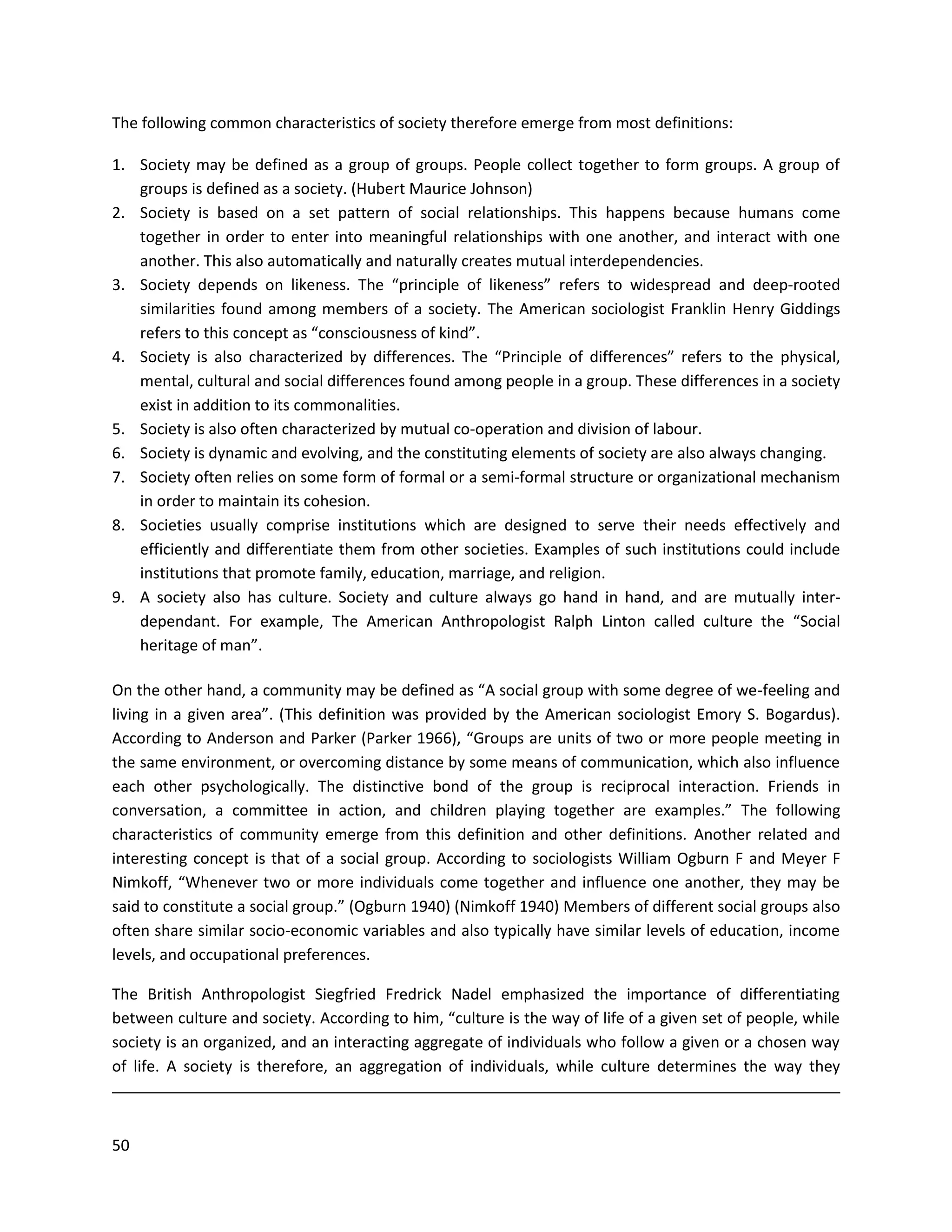 50
The following common characteristics of society therefore emerge from most definitions:
1. Society may be defined as a group of groups. People collect together to form groups. A group of
groups is defined as a society. (Hubert Maurice Johnson)
2. Society is based on a set pattern of social relationships. This happens because humans come
together in order to enter into meaningful relationships with one another, and interact with one
another. This also automatically and naturally creates mutual interdependencies.
3. Society depends on likeness. The “principle of likeness” refers to widespread and deep-rooted
similarities found among members of a society. The American sociologist Franklin Henry Giddings
refers to this concept as “consciousness of kind”.
4. Society is also characterized by differences. The “Principle of differences” refers to the physical,
mental, cultural and social differences found among people in a group. These differences in a society
exist in addition to its commonalities.
5. Society is also often characterized by mutual co-operation and division of labour.
6. Society is dynamic and evolving, and the constituting elements of society are also always changing.
7. Society often relies on some form of formal or a semi-formal structure or organizational mechanism
in order to maintain its cohesion.
8. Societies usually comprise institutions which are designed to serve their needs effectively and
efficiently and differentiate them from other societies. Examples of such institutions could include
institutions that promote family, education, marriage, and religion.
9. A society also has culture. Society and culture always go hand in hand, and are mutually inter-
dependant. For example, The American Anthropologist Ralph Linton called culture the “Social
heritage of man”.
On the other hand, a community may be defined as “A social group with some degree of we-feeling and
living in a given area”. (This definition was provided by the American sociologist Emory S. Bogardus).
According to Anderson and Parker (Parker 1966), “Groups are units of two or more people meeting in
the same environment, or overcoming distance by some means of communication, which also influence
each other psychologically. The distinctive bond of the group is reciprocal interaction. Friends in
conversation, a committee in action, and children playing together are examples.” The following
characteristics of community emerge from this definition and other definitions. Another related and
interesting concept is that of a social group. According to sociologists William Ogburn F and Meyer F
Nimkoff, “Whenever two or more individuals come together and influence one another, they may be
said to constitute a social group.” (Ogburn 1940) (Nimkoff 1940) Members of different social groups also
often share similar socio-economic variables and also typically have similar levels of education, income
levels, and occupational preferences.
The British Anthropologist Siegfried Fredrick Nadel emphasized the importance of differentiating
between culture and society. According to him, “culture is the way of life of a given set of people, while
society is an organized, and an interacting aggregate of individuals who follow a given or a chosen way
of life. A society is therefore, an aggregation of individuals, while culture determines the way they
 