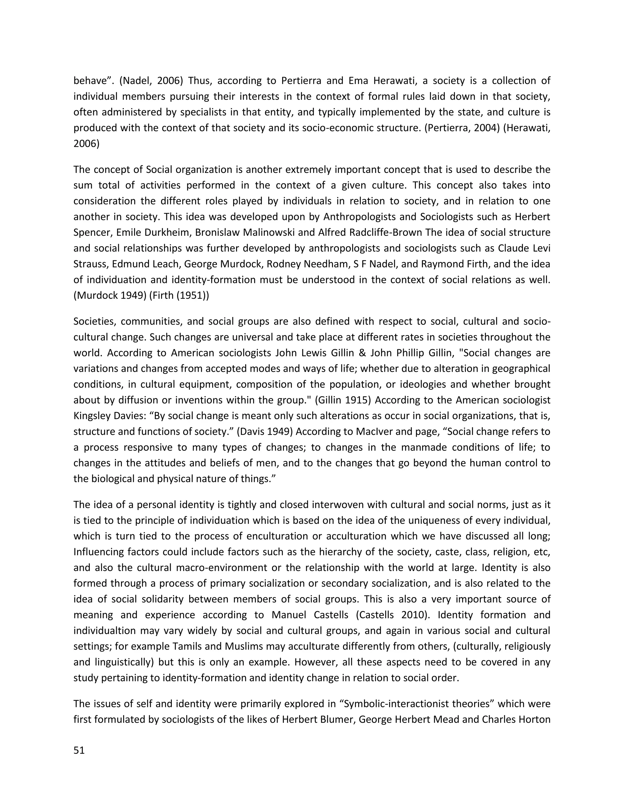 51
behave”. (Nadel, 2006) Thus, according to Pertierra and Ema Herawati, a society is a collection of
individual members pursuing their interests in the context of formal rules laid down in that society,
often administered by specialists in that entity, and typically implemented by the state, and culture is
produced with the context of that society and its socio-economic structure. (Pertierra, 2004) (Herawati,
2006)
The concept of Social organization is another extremely important concept that is used to describe the
sum total of activities performed in the context of a given culture. This concept also takes into
consideration the different roles played by individuals in relation to society, and in relation to one
another in society. This idea was developed upon by Anthropologists and Sociologists such as Herbert
Spencer, Emile Durkheim, Bronislaw Malinowski and Alfred Radcliffe-Brown The idea of social structure
and social relationships was further developed by anthropologists and sociologists such as Claude Levi
Strauss, Edmund Leach, George Murdock, Rodney Needham, S F Nadel, and Raymond Firth, and the idea
of individuation and identity-formation must be understood in the context of social relations as well.
(Murdock 1949) (Firth (1951))
Societies, communities, and social groups are also defined with respect to social, cultural and socio-
cultural change. Such changes are universal and take place at different rates in societies throughout the
world. According to American sociologists John Lewis Gillin & John Phillip Gillin, "Social changes are
variations and changes from accepted modes and ways of life; whether due to alteration in geographical
conditions, in cultural equipment, composition of the population, or ideologies and whether brought
about by diffusion or inventions within the group." (Gillin 1915) According to the American sociologist
Kingsley Davies: “By social change is meant only such alterations as occur in social organizations, that is,
structure and functions of society.” (Davis 1949) According to MacIver and page, “Social change refers to
a process responsive to many types of changes; to changes in the manmade conditions of life; to
changes in the attitudes and beliefs of men, and to the changes that go beyond the human control to
the biological and physical nature of things.”
The idea of a personal identity is tightly and closed interwoven with cultural and social norms, just as it
is tied to the principle of individuation which is based on the idea of the uniqueness of every individual,
which is turn tied to the process of enculturation or acculturation which we have discussed all long;
Influencing factors could include factors such as the hierarchy of the society, caste, class, religion, etc,
and also the cultural macro-environment or the relationship with the world at large. Identity is also
formed through a process of primary socialization or secondary socialization, and is also related to the
idea of social solidarity between members of social groups. This is also a very important source of
meaning and experience according to Manuel Castells (Castells 2010). Identity formation and
individualtion may vary widely by social and cultural groups, and again in various social and cultural
settings; for example Tamils and Muslims may acculturate differently from others, (culturally, religiously
and linguistically) but this is only an example. However, all these aspects need to be covered in any
study pertaining to identity-formation and identity change in relation to social order.
The issues of self and identity were primarily explored in “Symbolic-interactionist theories” which were
first formulated by sociologists of the likes of Herbert Blumer, George Herbert Mead and Charles Horton
 