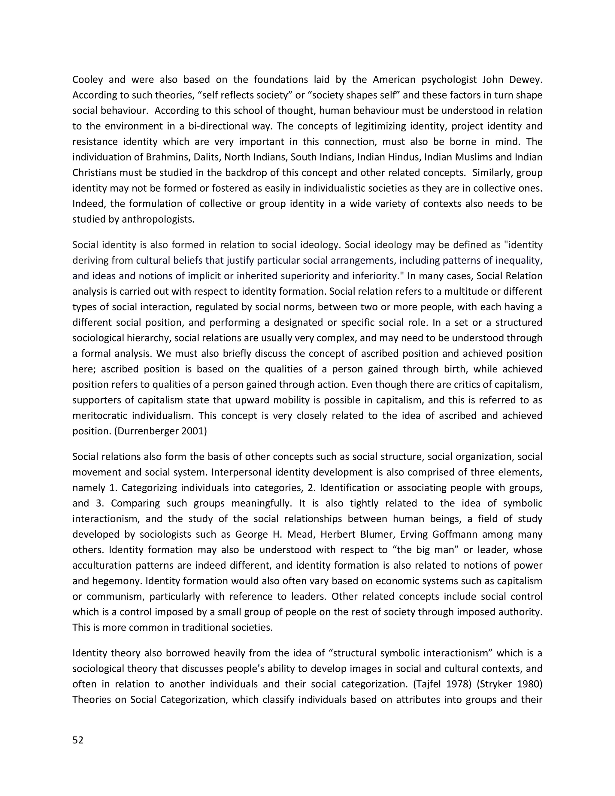 52
Cooley and were also based on the foundations laid by the American psychologist John Dewey.
According to such theories, “self reflects society” or “society shapes self” and these factors in turn shape
social behaviour. According to this school of thought, human behaviour must be understood in relation
to the environment in a bi-directional way. The concepts of legitimizing identity, project identity and
resistance identity which are very important in this connection, must also be borne in mind. The
individuation of Brahmins, Dalits, North Indians, South Indians, Indian Hindus, Indian Muslims and Indian
Christians must be studied in the backdrop of this concept and other related concepts. Similarly, group
identity may not be formed or fostered as easily in individualistic societies as they are in collective ones.
Indeed, the formulation of collective or group identity in a wide variety of contexts also needs to be
studied by anthropologists.
Social identity is also formed in relation to social ideology. Social ideology may be defined as "identity
deriving from cultural beliefs that justify particular social arrangements, including patterns of inequality,
and ideas and notions of implicit or inherited superiority and inferiority." In many cases, Social Relation
analysis is carried out with respect to identity formation. Social relation refers to a multitude or different
types of social interaction, regulated by social norms, between two or more people, with each having a
different social position, and performing a designated or specific social role. In a set or a structured
sociological hierarchy, social relations are usually very complex, and may need to be understood through
a formal analysis. We must also briefly discuss the concept of ascribed position and achieved position
here; ascribed position is based on the qualities of a person gained through birth, while achieved
position refers to qualities of a person gained through action. Even though there are critics of capitalism,
supporters of capitalism state that upward mobility is possible in capitalism, and this is referred to as
meritocratic individualism. This concept is very closely related to the idea of ascribed and achieved
position. (Durrenberger 2001)
Social relations also form the basis of other concepts such as social structure, social organization, social
movement and social system. Interpersonal identity development is also comprised of three elements,
namely 1. Categorizing individuals into categories, 2. Identification or associating people with groups,
and 3. Comparing such groups meaningfully. It is also tightly related to the idea of symbolic
interactionism, and the study of the social relationships between human beings, a field of study
developed by sociologists such as George H. Mead, Herbert Blumer, Erving Goffmann among many
others. Identity formation may also be understood with respect to “the big man” or leader, whose
acculturation patterns are indeed different, and identity formation is also related to notions of power
and hegemony. Identity formation would also often vary based on economic systems such as capitalism
or communism, particularly with reference to leaders. Other related concepts include social control
which is a control imposed by a small group of people on the rest of society through imposed authority.
This is more common in traditional societies.
Identity theory also borrowed heavily from the idea of “structural symbolic interactionism” which is a
sociological theory that discusses people’s ability to develop images in social and cultural contexts, and
often in relation to another individuals and their social categorization. (Tajfel 1978) (Stryker 1980)
Theories on Social Categorization, which classify individuals based on attributes into groups and their
 