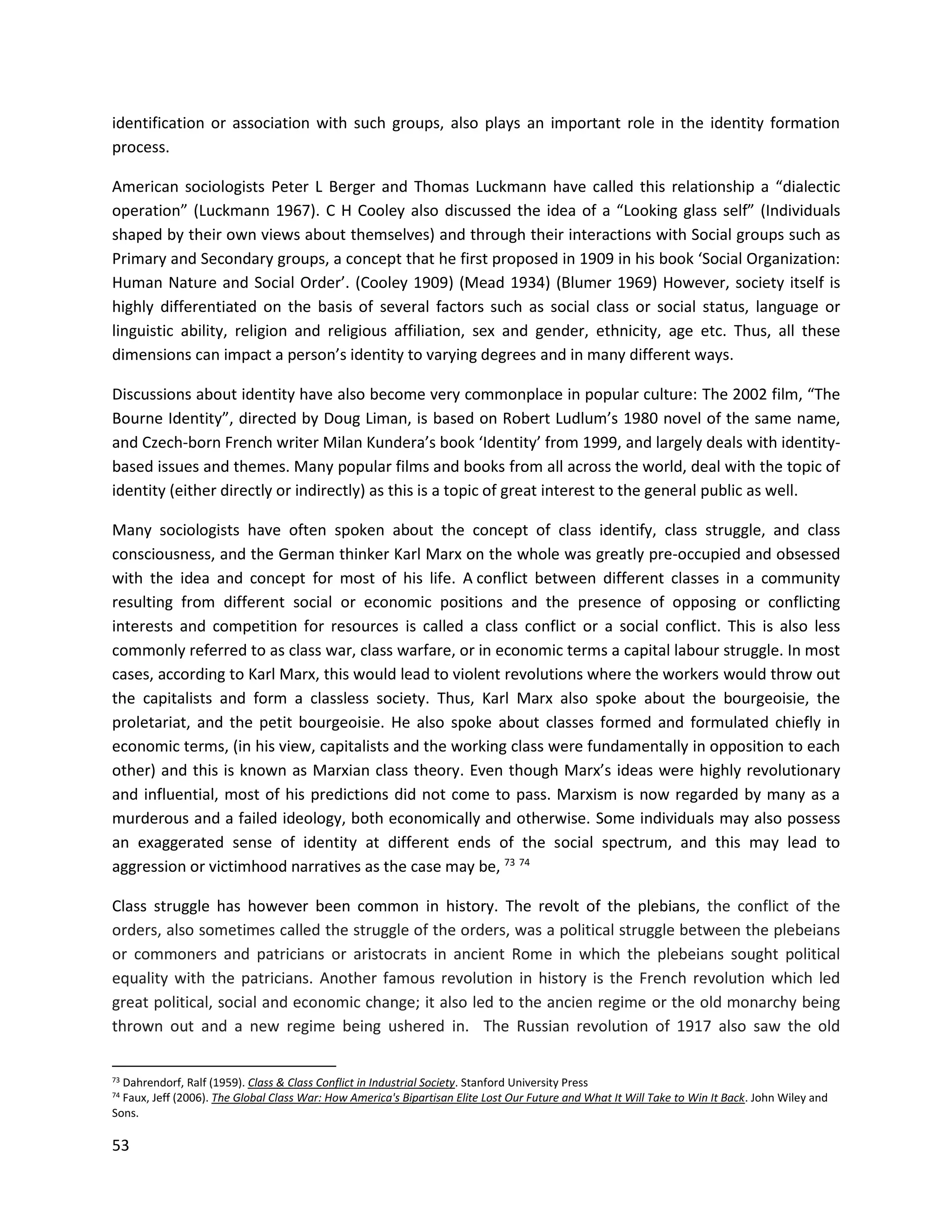 53
identification or association with such groups, also plays an important role in the identity formation
process.
American sociologists Peter L Berger and Thomas Luckmann have called this relationship a “dialectic
operation” (Luckmann 1967). C H Cooley also discussed the idea of a “Looking glass self” (Individuals
shaped by their own views about themselves) and through their interactions with Social groups such as
Primary and Secondary groups, a concept that he first proposed in 1909 in his book ‘Social Organization:
Human Nature and Social Order’. (Cooley 1909) (Mead 1934) (Blumer 1969) However, society itself is
highly differentiated on the basis of several factors such as social class or social status, language or
linguistic ability, religion and religious affiliation, sex and gender, ethnicity, age etc. Thus, all these
dimensions can impact a person’s identity to varying degrees and in many different ways.
Discussions about identity have also become very commonplace in popular culture: The 2002 film, “The
Bourne Identity”, directed by Doug Liman, is based on Robert Ludlum’s 1980 novel of the same name,
and Czech-born French writer Milan Kundera’s book ‘Identity’ from 1999, and largely deals with identity-
based issues and themes. Many popular films and books from all across the world, deal with the topic of
identity (either directly or indirectly) as this is a topic of great interest to the general public as well.
Many sociologists have often spoken about the concept of class identify, class struggle, and class
consciousness, and the German thinker Karl Marx on the whole was greatly pre-occupied and obsessed
with the idea and concept for most of his life. A conflict between different classes in a community
resulting from different social or economic positions and the presence of opposing or conflicting
interests and competition for resources is called a class conflict or a social conflict. This is also less
commonly referred to as class war, class warfare, or in economic terms a capital labour struggle. In most
cases, according to Karl Marx, this would lead to violent revolutions where the workers would throw out
the capitalists and form a classless society. Thus, Karl Marx also spoke about the bourgeoisie, the
proletariat, and the petit bourgeoisie. He also spoke about classes formed and formulated chiefly in
economic terms, (in his view, capitalists and the working class were fundamentally in opposition to each
other) and this is known as Marxian class theory. Even though Marx’s ideas were highly revolutionary
and influential, most of his predictions did not come to pass. Marxism is now regarded by many as a
murderous and a failed ideology, both economically and otherwise. Some individuals may also possess
an exaggerated sense of identity at different ends of the social spectrum, and this may lead to
aggression or victimhood narratives as the case may be, 73 74
Class struggle has however been common in history. The revolt of the plebians, the conflict of the
orders, also sometimes called the struggle of the orders, was a political struggle between the plebeians
or commoners and patricians or aristocrats in ancient Rome in which the plebeians sought political
equality with the patricians. Another famous revolution in history is the French revolution which led
great political, social and economic change; it also led to the ancien regime or the old monarchy being
thrown out and a new regime being ushered in. The Russian revolution of 1917 also saw the old
73 Dahrendorf, Ralf (1959). Class & Class Conflict in Industrial Society. Stanford University Press
74 Faux, Jeff (2006). The Global Class War: How America's Bipartisan Elite Lost Our Future and What It Will Take to Win It Back. John Wiley and
Sons.
 