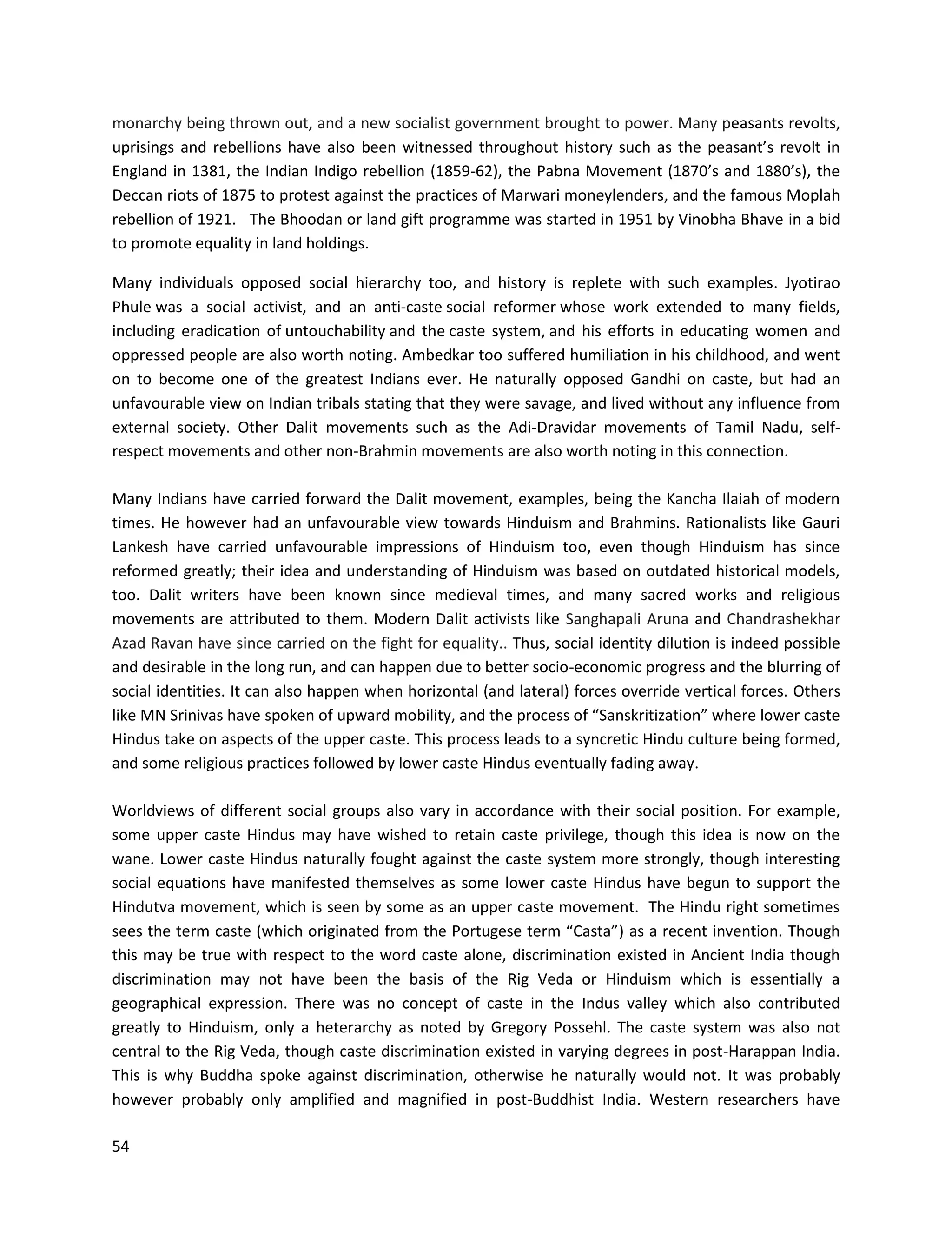 54
monarchy being thrown out, and a new socialist government brought to power. Many peasants revolts,
uprisings and rebellions have also been witnessed throughout history such as the peasant’s revolt in
England in 1381, the Indian Indigo rebellion (1859-62), the Pabna Movement (1870’s and 1880’s), the
Deccan riots of 1875 to protest against the practices of Marwari moneylenders, and the famous Moplah
rebellion of 1921. The Bhoodan or land gift programme was started in 1951 by Vinobha Bhave in a bid
to promote equality in land holdings.
Many individuals opposed social hierarchy too, and history is replete with such examples. Jyotirao
Phule was a social activist, and an anti-caste social reformer whose work extended to many fields,
including eradication of untouchability and the caste system, and his efforts in educating women and
oppressed people are also worth noting. Ambedkar too suffered humiliation in his childhood, and went
on to become one of the greatest Indians ever. He naturally opposed Gandhi on caste, but had an
unfavourable view on Indian tribals stating that they were savage, and lived without any influence from
external society. Other Dalit movements such as the Adi-Dravidar movements of Tamil Nadu, self-
respect movements and other non-Brahmin movements are also worth noting in this connection.
Many Indians have carried forward the Dalit movement, examples, being the Kancha Ilaiah of modern
times. He however had an unfavourable view towards Hinduism and Brahmins. Rationalists like Gauri
Lankesh have carried unfavourable impressions of Hinduism too, even though Hinduism has since
reformed greatly; their idea and understanding of Hinduism was based on outdated historical models,
too. Dalit writers have been known since medieval times, and many sacred works and religious
movements are attributed to them. Modern Dalit activists like Sanghapali Aruna and Chandrashekhar
Azad Ravan have since carried on the fight for equality.. Thus, social identity dilution is indeed possible
and desirable in the long run, and can happen due to better socio-economic progress and the blurring of
social identities. It can also happen when horizontal (and lateral) forces override vertical forces. Others
like MN Srinivas have spoken of upward mobility, and the process of “Sanskritization” where lower caste
Hindus take on aspects of the upper caste. This process leads to a syncretic Hindu culture being formed,
and some religious practices followed by lower caste Hindus eventually fading away.
Worldviews of different social groups also vary in accordance with their social position. For example,
some upper caste Hindus may have wished to retain caste privilege, though this idea is now on the
wane. Lower caste Hindus naturally fought against the caste system more strongly, though interesting
social equations have manifested themselves as some lower caste Hindus have begun to support the
Hindutva movement, which is seen by some as an upper caste movement. The Hindu right sometimes
sees the term caste (which originated from the Portugese term “Casta”) as a recent invention. Though
this may be true with respect to the word caste alone, discrimination existed in Ancient India though
discrimination may not have been the basis of the Rig Veda or Hinduism which is essentially a
geographical expression. There was no concept of caste in the Indus valley which also contributed
greatly to Hinduism, only a heterarchy as noted by Gregory Possehl. The caste system was also not
central to the Rig Veda, though caste discrimination existed in varying degrees in post-Harappan India.
This is why Buddha spoke against discrimination, otherwise he naturally would not. It was probably
however probably only amplified and magnified in post-Buddhist India. Western researchers have
 