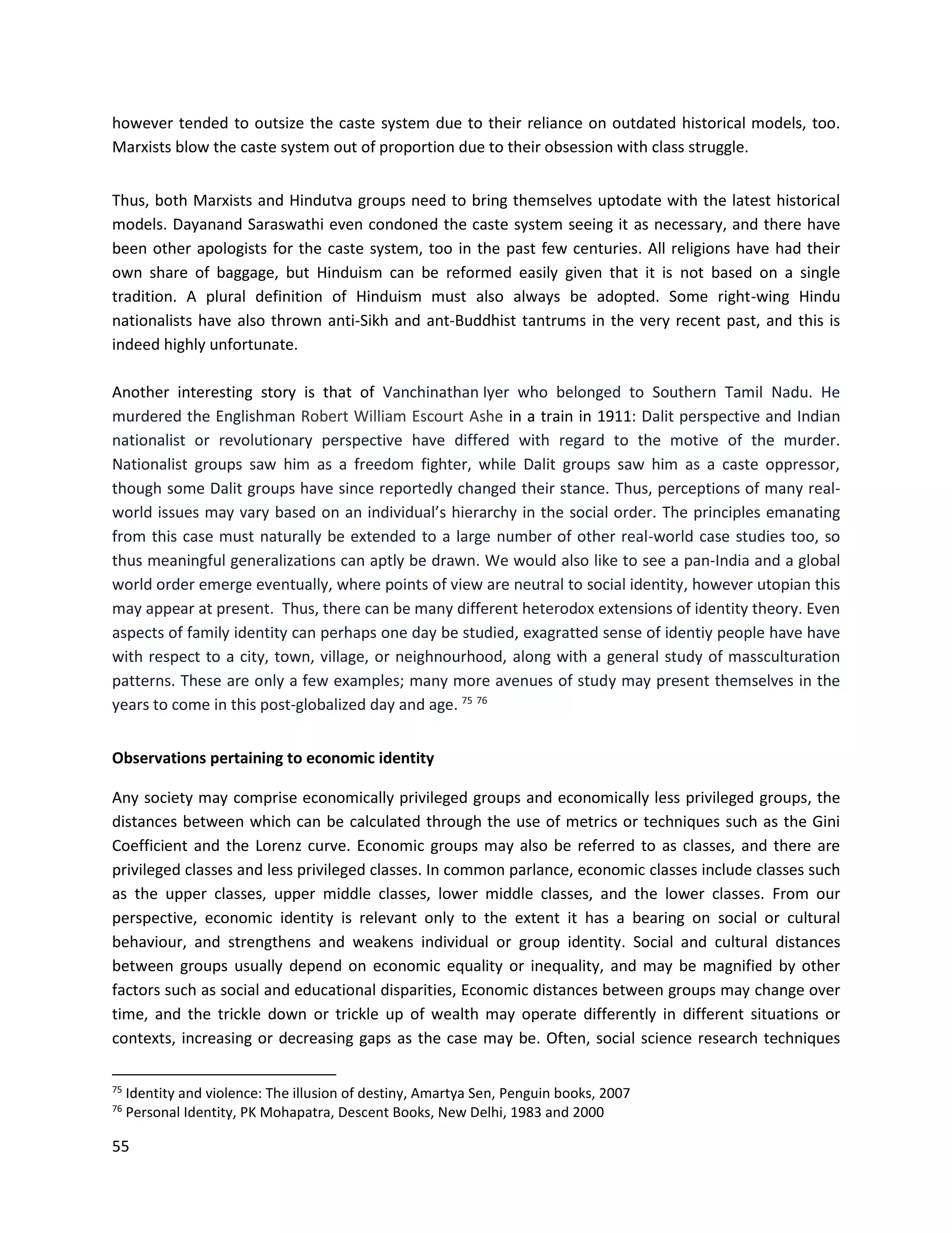 55
however tended to outsize the caste system due to their reliance on outdated historical models, too.
Marxists blow the caste system out of proportion due to their obsession with class struggle.
Thus, both Marxists and Hindutva groups need to bring themselves uptodate with the latest historical
models. Dayanand Saraswathi even condoned the caste system seeing it as necessary, and there have
been other apologists for the caste system, too in the past few centuries. All religions have had their
own share of baggage, but Hinduism can be reformed easily given that it is not based on a single
tradition. A plural definition of Hinduism must also always be adopted. Some right-wing Hindu
nationalists have also thrown anti-Sikh and ant-Buddhist tantrums in the very recent past, and this is
indeed highly unfortunate.
Another interesting story is that of Vanchinathan Iyer who belonged to Southern Tamil Nadu. He
murdered the Englishman Robert William Escourt Ashe in a train in 1911: Dalit perspective and Indian
nationalist or revolutionary perspective have differed with regard to the motive of the murder.
Nationalist groups saw him as a freedom fighter, while Dalit groups saw him as a caste oppressor,
though some Dalit groups have since reportedly changed their stance. Thus, perceptions of many real-
world issues may vary based on an individual’s hierarchy in the social order. The principles emanating
from this case must naturally be extended to a large number of other real-world case studies too, so
thus meaningful generalizations can aptly be drawn. We would also like to see a pan-India and a global
world order emerge eventually, where points of view are neutral to social identity, however utopian this
may appear at present. Thus, there can be many different heterodox extensions of identity theory. Even
aspects of family identity can perhaps one day be studied, exagratted sense of identiy people have have
with respect to a city, town, village, or neighnourhood, along with a general study of massculturation
patterns. These are only a few examples; many more avenues of study may present themselves in the
years to come in this post-globalized day and age. 75 76
Observations pertaining to economic identity
Any society may comprise economically privileged groups and economically less privileged groups, the
distances between which can be calculated through the use of metrics or techniques such as the Gini
Coefficient and the Lorenz curve. Economic groups may also be referred to as classes, and there are
privileged classes and less privileged classes. In common parlance, economic classes include classes such
as the upper classes, upper middle classes, lower middle classes, and the lower classes. From our
perspective, economic identity is relevant only to the extent it has a bearing on social or cultural
behaviour, and strengthens and weakens individual or group identity. Social and cultural distances
between groups usually depend on economic equality or inequality, and may be magnified by other
factors such as social and educational disparities, Economic distances between groups may change over
time, and the trickle down or trickle up of wealth may operate differently in different situations or
contexts, increasing or decreasing gaps as the case may be. Often, social science research techniques
75
Identity and violence: The illusion of destiny, Amartya Sen, Penguin books, 2007
76
Personal Identity, PK Mohapatra, Descent Books, New Delhi, 1983 and 2000
 