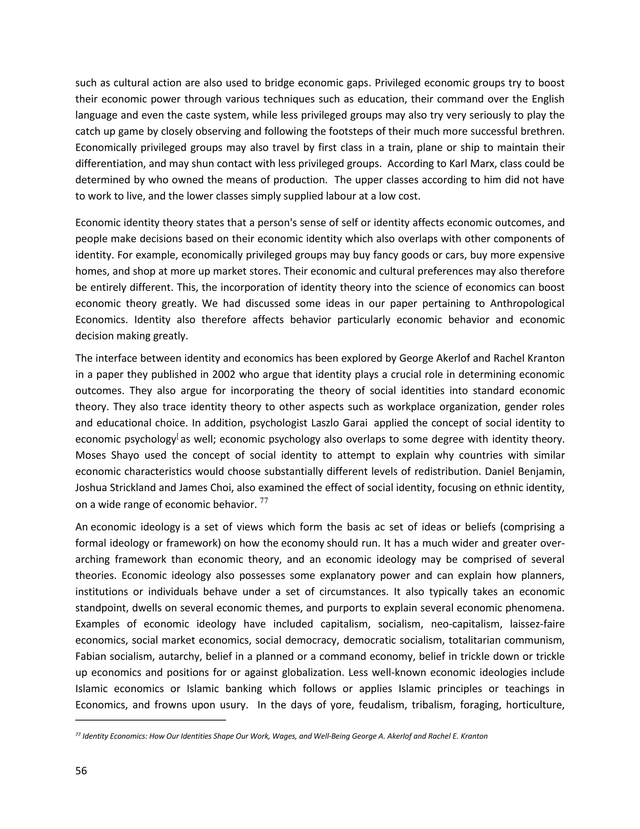 56
such as cultural action are also used to bridge economic gaps. Privileged economic groups try to boost
their economic power through various techniques such as education, their command over the English
language and even the caste system, while less privileged groups may also try very seriously to play the
catch up game by closely observing and following the footsteps of their much more successful brethren.
Economically privileged groups may also travel by first class in a train, plane or ship to maintain their
differentiation, and may shun contact with less privileged groups. According to Karl Marx, class could be
determined by who owned the means of production. The upper classes according to him did not have
to work to live, and the lower classes simply supplied labour at a low cost.
Economic identity theory states that a person's sense of self or identity affects economic outcomes, and
people make decisions based on their economic identity which also overlaps with other components of
identity. For example, economically privileged groups may buy fancy goods or cars, buy more expensive
homes, and shop at more up market stores. Their economic and cultural preferences may also therefore
be entirely different. This, the incorporation of identity theory into the science of economics can boost
economic theory greatly. We had discussed some ideas in our paper pertaining to Anthropological
Economics. Identity also therefore affects behavior particularly economic behavior and economic
decision making greatly.
The interface between identity and economics has been explored by George Akerlof and Rachel Kranton
in a paper they published in 2002 who argue that identity plays a crucial role in determining economic
outcomes. They also argue for incorporating the theory of social identities into standard economic
theory. They also trace identity theory to other aspects such as workplace organization, gender roles
and educational choice. In addition, psychologist Laszlo Garai applied the concept of social identity to
economic psychology[
as well; economic psychology also overlaps to some degree with identity theory.
Moses Shayo used the concept of social identity to attempt to explain why countries with similar
economic characteristics would choose substantially different levels of redistribution. Daniel Benjamin,
Joshua Strickland and James Choi, also examined the effect of social identity, focusing on ethnic identity,
on a wide range of economic behavior. 77
An economic ideology is a set of views which form the basis ac set of ideas or beliefs (comprising a
formal ideology or framework) on how the economy should run. It has a much wider and greater over-
arching framework than economic theory, and an economic ideology may be comprised of several
theories. Economic ideology also possesses some explanatory power and can explain how planners,
institutions or individuals behave under a set of circumstances. It also typically takes an economic
standpoint, dwells on several economic themes, and purports to explain several economic phenomena.
Examples of economic ideology have included capitalism, socialism, neo-capitalism, laissez-faire
economics, social market economics, social democracy, democratic socialism, totalitarian communism,
Fabian socialism, autarchy, belief in a planned or a command economy, belief in trickle down or trickle
up economics and positions for or against globalization. Less well-known economic ideologies include
Islamic economics or Islamic banking which follows or applies Islamic principles or teachings in
Economics, and frowns upon usury. In the days of yore, feudalism, tribalism, foraging, horticulture,
77 Identity Economics: How Our Identities Shape Our Work, Wages, and Well-Being George A. Akerlof and Rachel E. Kranton
 