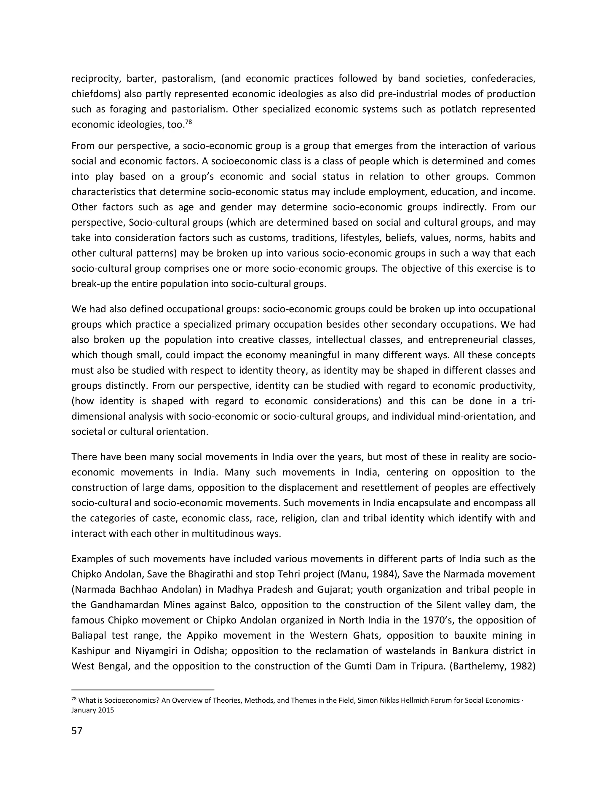 57
reciprocity, barter, pastoralism, (and economic practices followed by band societies, confederacies,
chiefdoms) also partly represented economic ideologies as also did pre-industrial modes of production
such as foraging and pastorialism. Other specialized economic systems such as potlatch represented
economic ideologies, too.78
From our perspective, a socio-economic group is a group that emerges from the interaction of various
social and economic factors. A socioeconomic class is a class of people which is determined and comes
into play based on a group’s economic and social status in relation to other groups. Common
characteristics that determine socio-economic status may include employment, education, and income.
Other factors such as age and gender may determine socio-economic groups indirectly. From our
perspective, Socio-cultural groups (which are determined based on social and cultural groups, and may
take into consideration factors such as customs, traditions, lifestyles, beliefs, values, norms, habits and
other cultural patterns) may be broken up into various socio-economic groups in such a way that each
socio-cultural group comprises one or more socio-economic groups. The objective of this exercise is to
break-up the entire population into socio-cultural groups.
We had also defined occupational groups: socio-economic groups could be broken up into occupational
groups which practice a specialized primary occupation besides other secondary occupations. We had
also broken up the population into creative classes, intellectual classes, and entrepreneurial classes,
which though small, could impact the economy meaningful in many different ways. All these concepts
must also be studied with respect to identity theory, as identity may be shaped in different classes and
groups distinctly. From our perspective, identity can be studied with regard to economic productivity,
(how identity is shaped with regard to economic considerations) and this can be done in a tri-
dimensional analysis with socio-economic or socio-cultural groups, and individual mind-orientation, and
societal or cultural orientation.
There have been many social movements in India over the years, but most of these in reality are socio-
economic movements in India. Many such movements in India, centering on opposition to the
construction of large dams, opposition to the displacement and resettlement of peoples are effectively
socio-cultural and socio-economic movements. Such movements in India encapsulate and encompass all
the categories of caste, economic class, race, religion, clan and tribal identity which identify with and
interact with each other in multitudinous ways.
Examples of such movements have included various movements in different parts of India such as the
Chipko Andolan, Save the Bhagirathi and stop Tehri project (Manu, 1984), Save the Narmada movement
(Narmada Bachhao Andolan) in Madhya Pradesh and Gujarat; youth organization and tribal people in
the Gandhamardan Mines against Balco, opposition to the construction of the Silent valley dam, the
famous Chipko movement or Chipko Andolan organized in North India in the 1970’s, the opposition of
Baliapal test range, the Appiko movement in the Western Ghats, opposition to bauxite mining in
Kashipur and Niyamgiri in Odisha; opposition to the reclamation of wastelands in Bankura district in
West Bengal, and the opposition to the construction of the Gumti Dam in Tripura. (Barthelemy, 1982)
78 What is Socioeconomics? An Overview of Theories, Methods, and Themes in the Field, Simon Niklas Hellmich Forum for Social Economics ·
January 2015
 