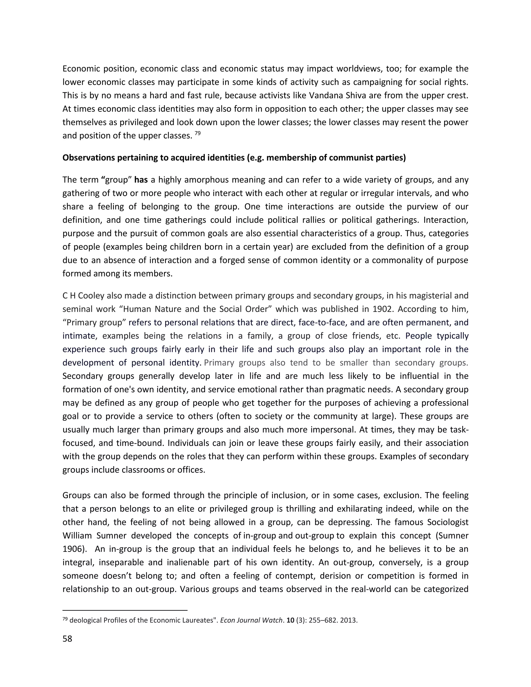 58
Economic position, economic class and economic status may impact worldviews, too; for example the
lower economic classes may participate in some kinds of activity such as campaigning for social rights.
This is by no means a hard and fast rule, because activists like Vandana Shiva are from the upper crest.
At times economic class identities may also form in opposition to each other; the upper classes may see
themselves as privileged and look down upon the lower classes; the lower classes may resent the power
and position of the upper classes. 79
Observations pertaining to acquired identities (e.g. membership of communist parties)
The term “group” has a highly amorphous meaning and can refer to a wide variety of groups, and any
gathering of two or more people who interact with each other at regular or irregular intervals, and who
share a feeling of belonging to the group. One time interactions are outside the purview of our
definition, and one time gatherings could include political rallies or political gatherings. Interaction,
purpose and the pursuit of common goals are also essential characteristics of a group. Thus, categories
of people (examples being children born in a certain year) are excluded from the definition of a group
due to an absence of interaction and a forged sense of common identity or a commonality of purpose
formed among its members.
C H Cooley also made a distinction between primary groups and secondary groups, in his magisterial and
seminal work “Human Nature and the Social Order” which was published in 1902. According to him,
“Primary group” refers to personal relations that are direct, face-to-face, and are often permanent, and
intimate, examples being the relations in a family, a group of close friends, etc. People typically
experience such groups fairly early in their life and such groups also play an important role in the
development of personal identity. Primary groups also tend to be smaller than secondary groups.
Secondary groups generally develop later in life and are much less likely to be influential in the
formation of one's own identity, and service emotional rather than pragmatic needs. A secondary group
may be defined as any group of people who get together for the purposes of achieving a professional
goal or to provide a service to others (often to society or the community at large). These groups are
usually much larger than primary groups and also much more impersonal. At times, they may be task-
focused, and time-bound. Individuals can join or leave these groups fairly easily, and their association
with the group depends on the roles that they can perform within these groups. Examples of secondary
groups include classrooms or offices.
Groups can also be formed through the principle of inclusion, or in some cases, exclusion. The feeling
that a person belongs to an elite or privileged group is thrilling and exhilarating indeed, while on the
other hand, the feeling of not being allowed in a group, can be depressing. The famous Sociologist
William Sumner developed the concepts of in-group and out-group to explain this concept (Sumner
1906). An in-group is the group that an individual feels he belongs to, and he believes it to be an
integral, inseparable and inalienable part of his own identity. An out-group, conversely, is a group
someone doesn’t belong to; and often a feeling of contempt, derision or competition is formed in
relationship to an out-group. Various groups and teams observed in the real-world can be categorized
79 deological Profiles of the Economic Laureates". Econ Journal Watch. 10 (3): 255–682. 2013.
 