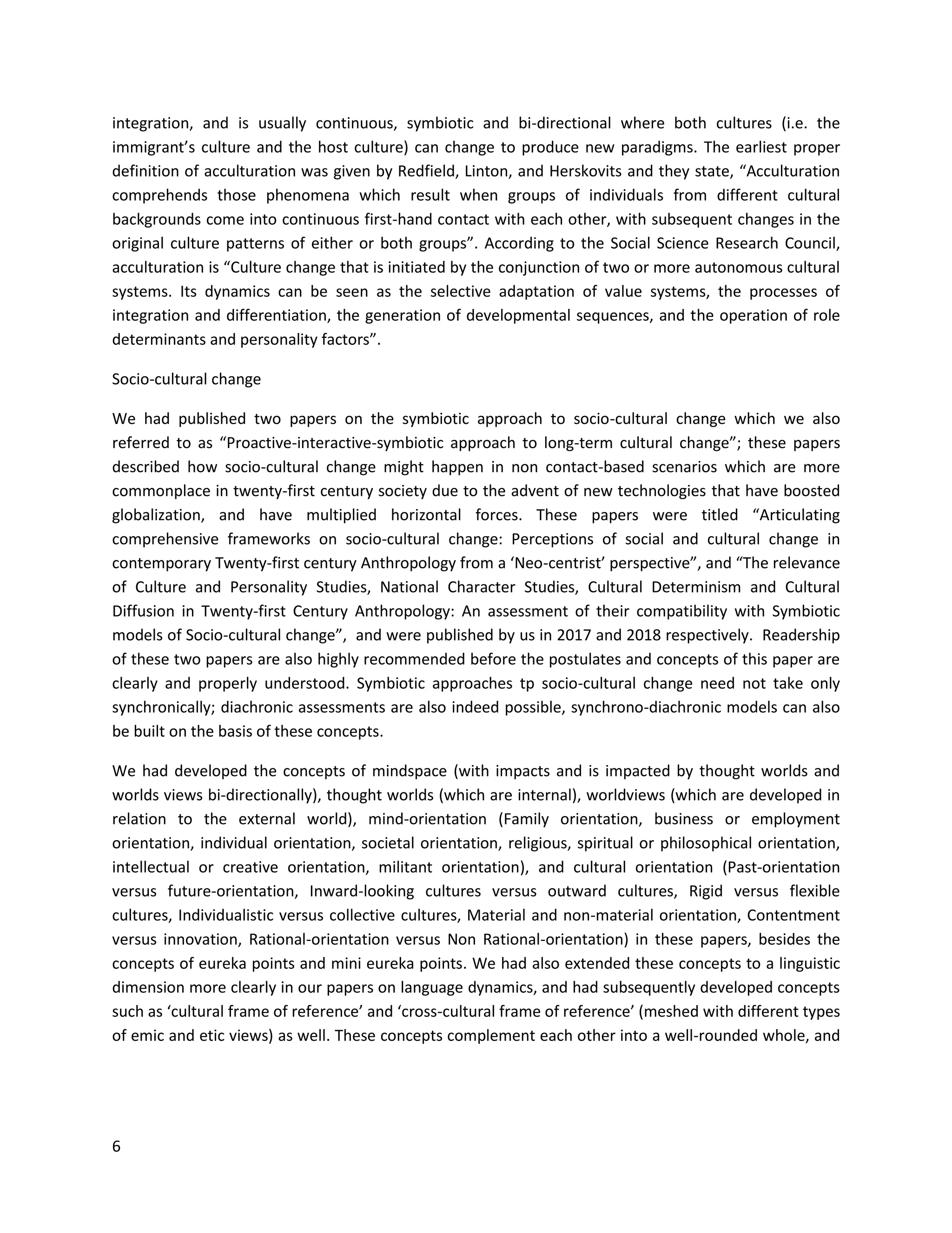 6
integration, and is usually continuous, symbiotic and bi-directional where both cultures (i.e. the
immigrant’s culture and the host culture) can change to produce new paradigms. The earliest proper
definition of acculturation was given by Redfield, Linton, and Herskovits and they state, “Acculturation
comprehends those phenomena which result when groups of individuals from different cultural
backgrounds come into continuous first-hand contact with each other, with subsequent changes in the
original culture patterns of either or both groups”. According to the Social Science Research Council,
acculturation is “Culture change that is initiated by the conjunction of two or more autonomous cultural
systems. Its dynamics can be seen as the selective adaptation of value systems, the processes of
integration and differentiation, the generation of developmental sequences, and the operation of role
determinants and personality factors”.
Socio-cultural change
We had published two papers on the symbiotic approach to socio-cultural change which we also
referred to as “Proactive-interactive-symbiotic approach to long-term cultural change”; these papers
described how socio-cultural change might happen in non contact-based scenarios which are more
commonplace in twenty-first century society due to the advent of new technologies that have boosted
globalization, and have multiplied horizontal forces. These papers were titled “Articulating
comprehensive frameworks on socio-cultural change: Perceptions of social and cultural change in
contemporary Twenty-first century Anthropology from a ‘Neo-centrist’ perspective”, and “The relevance
of Culture and Personality Studies, National Character Studies, Cultural Determinism and Cultural
Diffusion in Twenty-first Century Anthropology: An assessment of their compatibility with Symbiotic
models of Socio-cultural change”, and were published by us in 2017 and 2018 respectively. Readership
of these two papers are also highly recommended before the postulates and concepts of this paper are
clearly and properly understood. Symbiotic approaches tp socio-cultural change need not take only
synchronically; diachronic assessments are also indeed possible, synchrono-diachronic models can also
be built on the basis of these concepts.
We had developed the concepts of mindspace (with impacts and is impacted by thought worlds and
worlds views bi-directionally), thought worlds (which are internal), worldviews (which are developed in
relation to the external world), mind-orientation (Family orientation, business or employment
orientation, individual orientation, societal orientation, religious, spiritual or philosophical orientation,
intellectual or creative orientation, militant orientation), and cultural orientation (Past-orientation
versus future-orientation, Inward-looking cultures versus outward cultures, Rigid versus flexible
cultures, Individualistic versus collective cultures, Material and non-material orientation, Contentment
versus innovation, Rational-orientation versus Non Rational-orientation) in these papers, besides the
concepts of eureka points and mini eureka points. We had also extended these concepts to a linguistic
dimension more clearly in our papers on language dynamics, and had subsequently developed concepts
such as ‘cultural frame of reference’ and ‘cross-cultural frame of reference’ (meshed with different types
of emic and etic views) as well. These concepts complement each other into a well-rounded whole, and
 