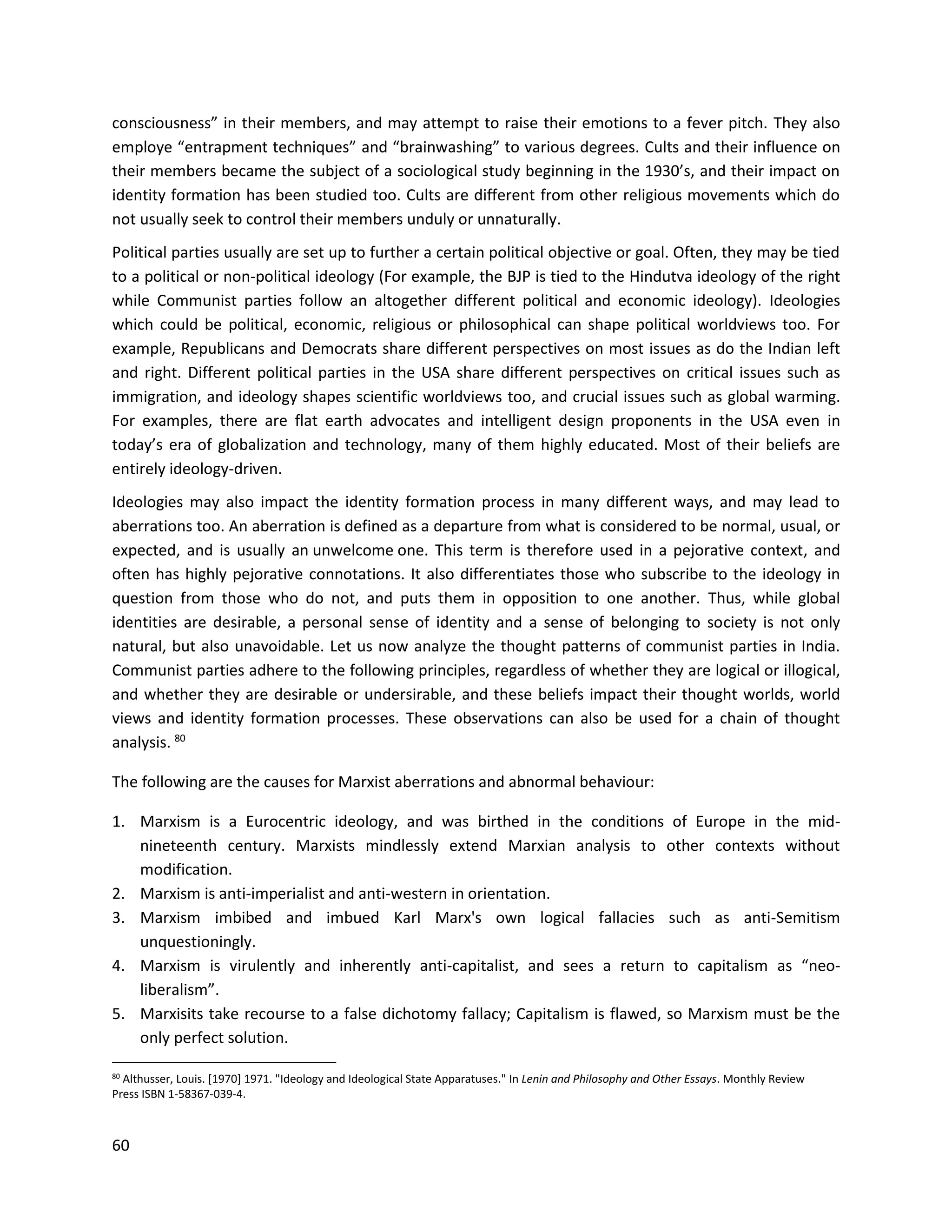 60
consciousness” in their members, and may attempt to raise their emotions to a fever pitch. They also
employe “entrapment techniques” and “brainwashing” to various degrees. Cults and their influence on
their members became the subject of a sociological study beginning in the 1930’s, and their impact on
identity formation has been studied too. Cults are different from other religious movements which do
not usually seek to control their members unduly or unnaturally.
Political parties usually are set up to further a certain political objective or goal. Often, they may be tied
to a political or non-political ideology (For example, the BJP is tied to the Hindutva ideology of the right
while Communist parties follow an altogether different political and economic ideology). Ideologies
which could be political, economic, religious or philosophical can shape political worldviews too. For
example, Republicans and Democrats share different perspectives on most issues as do the Indian left
and right. Different political parties in the USA share different perspectives on critical issues such as
immigration, and ideology shapes scientific worldviews too, and crucial issues such as global warming.
For examples, there are flat earth advocates and intelligent design proponents in the USA even in
today’s era of globalization and technology, many of them highly educated. Most of their beliefs are
entirely ideology-driven.
Ideologies may also impact the identity formation process in many different ways, and may lead to
aberrations too. An aberration is defined as a departure from what is considered to be normal, usual, or
expected, and is usually an unwelcome one. This term is therefore used in a pejorative context, and
often has highly pejorative connotations. It also differentiates those who subscribe to the ideology in
question from those who do not, and puts them in opposition to one another. Thus, while global
identities are desirable, a personal sense of identity and a sense of belonging to society is not only
natural, but also unavoidable. Let us now analyze the thought patterns of communist parties in India.
Communist parties adhere to the following principles, regardless of whether they are logical or illogical,
and whether they are desirable or undersirable, and these beliefs impact their thought worlds, world
views and identity formation processes. These observations can also be used for a chain of thought
analysis. 80
The following are the causes for Marxist aberrations and abnormal behaviour:
1. Marxism is a Eurocentric ideology, and was birthed in the conditions of Europe in the mid-
nineteenth century. Marxists mindlessly extend Marxian analysis to other contexts without
modification.
2. Marxism is anti-imperialist and anti-western in orientation.
3. Marxism imbibed and imbued Karl Marx's own logical fallacies such as anti-Semitism
unquestioningly.
4. Marxism is virulently and inherently anti-capitalist, and sees a return to capitalism as “neo-
liberalism”.
5. Marxisits take recourse to a false dichotomy fallacy; Capitalism is flawed, so Marxism must be the
only perfect solution.
80 Althusser, Louis. [1970] 1971. "Ideology and Ideological State Apparatuses." In Lenin and Philosophy and Other Essays. Monthly Review
Press ISBN 1-58367-039-4.
 