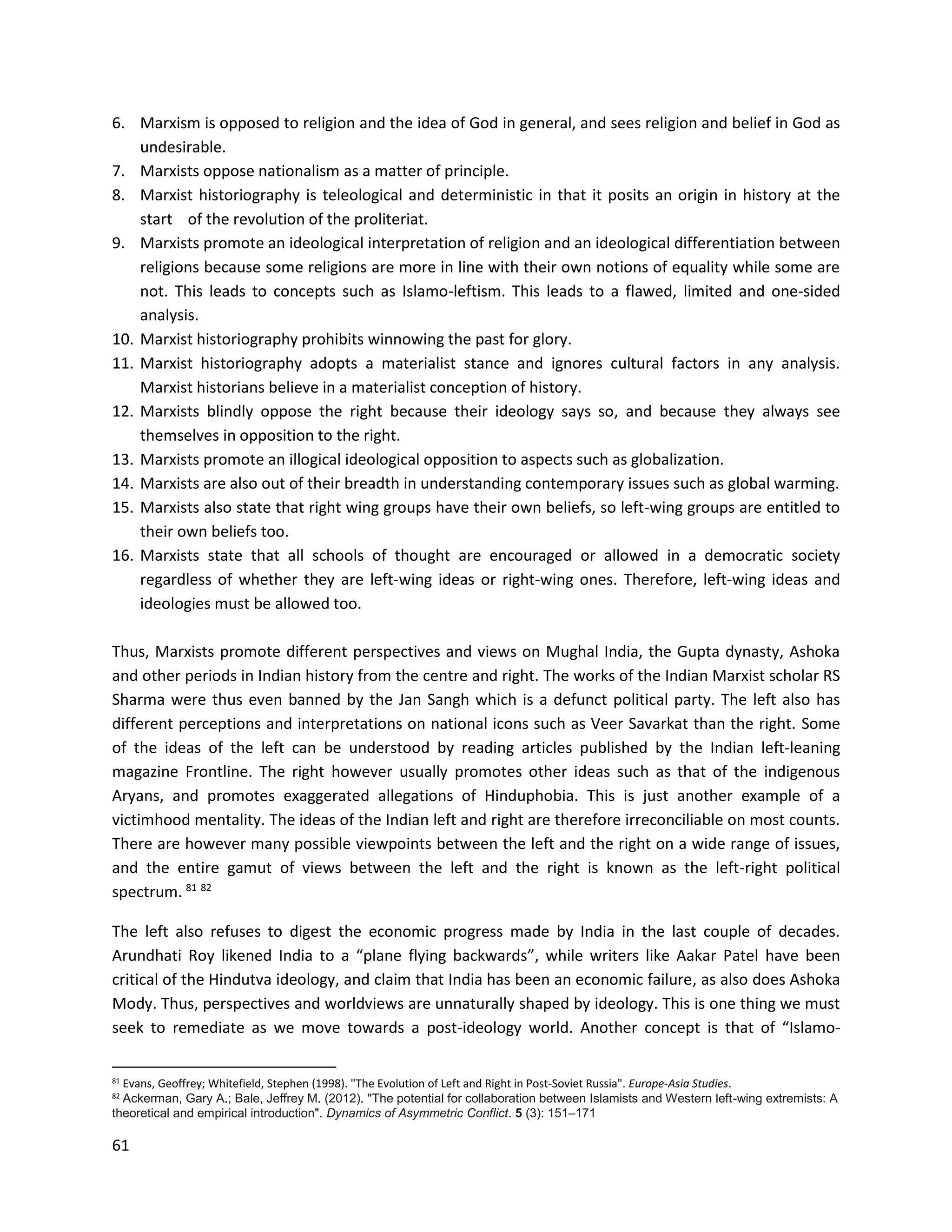61
6. Marxism is opposed to religion and the idea of God in general, and sees religion and belief in God as
undesirable.
7. Marxists oppose nationalism as a matter of principle.
8. Marxist historiography is teleological and deterministic in that it posits an origin in history at the
start of the revolution of the proliteriat.
9. Marxists promote an ideological interpretation of religion and an ideological differentiation between
religions because some religions are more in line with their own notions of equality while some are
not. This leads to concepts such as Islamo-leftism. This leads to a flawed, limited and one-sided
analysis.
10. Marxist historiography prohibits winnowing the past for glory.
11. Marxist historiography adopts a materialist stance and ignores cultural factors in any analysis.
Marxist historians believe in a materialist conception of history.
12. Marxists blindly oppose the right because their ideology says so, and because they always see
themselves in opposition to the right.
13. Marxists promote an illogical ideological opposition to aspects such as globalization.
14. Marxists are also out of their breadth in understanding contemporary issues such as global warming.
15. Marxists also state that right wing groups have their own beliefs, so left-wing groups are entitled to
their own beliefs too.
16. Marxists state that all schools of thought are encouraged or allowed in a democratic society
regardless of whether they are left-wing ideas or right-wing ones. Therefore, left-wing ideas and
ideologies must be allowed too.
Thus, Marxists promote different perspectives and views on Mughal India, the Gupta dynasty, Ashoka
and other periods in Indian history from the centre and right. The works of the Indian Marxist scholar RS
Sharma were thus even banned by the Jan Sangh which is a defunct political party. The left also has
different perceptions and interpretations on national icons such as Veer Savarkat than the right. Some
of the ideas of the left can be understood by reading articles published by the Indian left-leaning
magazine Frontline. The right however usually promotes other ideas such as that of the indigenous
Aryans, and promotes exaggerated allegations of Hinduphobia. This is just another example of a
victimhood mentality. The ideas of the Indian left and right are therefore irreconciliable on most counts.
There are however many possible viewpoints between the left and the right on a wide range of issues,
and the entire gamut of views between the left and the right is known as the left-right political
spectrum. 81 82
The left also refuses to digest the economic progress made by India in the last couple of decades.
Arundhati Roy likened India to a “plane flying backwards”, while writers like Aakar Patel have been
critical of the Hindutva ideology, and claim that India has been an economic failure, as also does Ashoka
Mody. Thus, perspectives and worldviews are unnaturally shaped by ideology. This is one thing we must
seek to remediate as we move towards a post-ideology world. Another concept is that of “Islamo-
81 Evans, Geoffrey; Whitefield, Stephen (1998). "The Evolution of Left and Right in Post‐Soviet Russia". Europe-Asia Studies.
82 Ackerman, Gary A.; Bale, Jeffrey M. (2012). "The potential for collaboration between Islamists and Western left-wing extremists: A
theoretical and empirical introduction". Dynamics of Asymmetric Conflict. 5 (3): 151–171
 