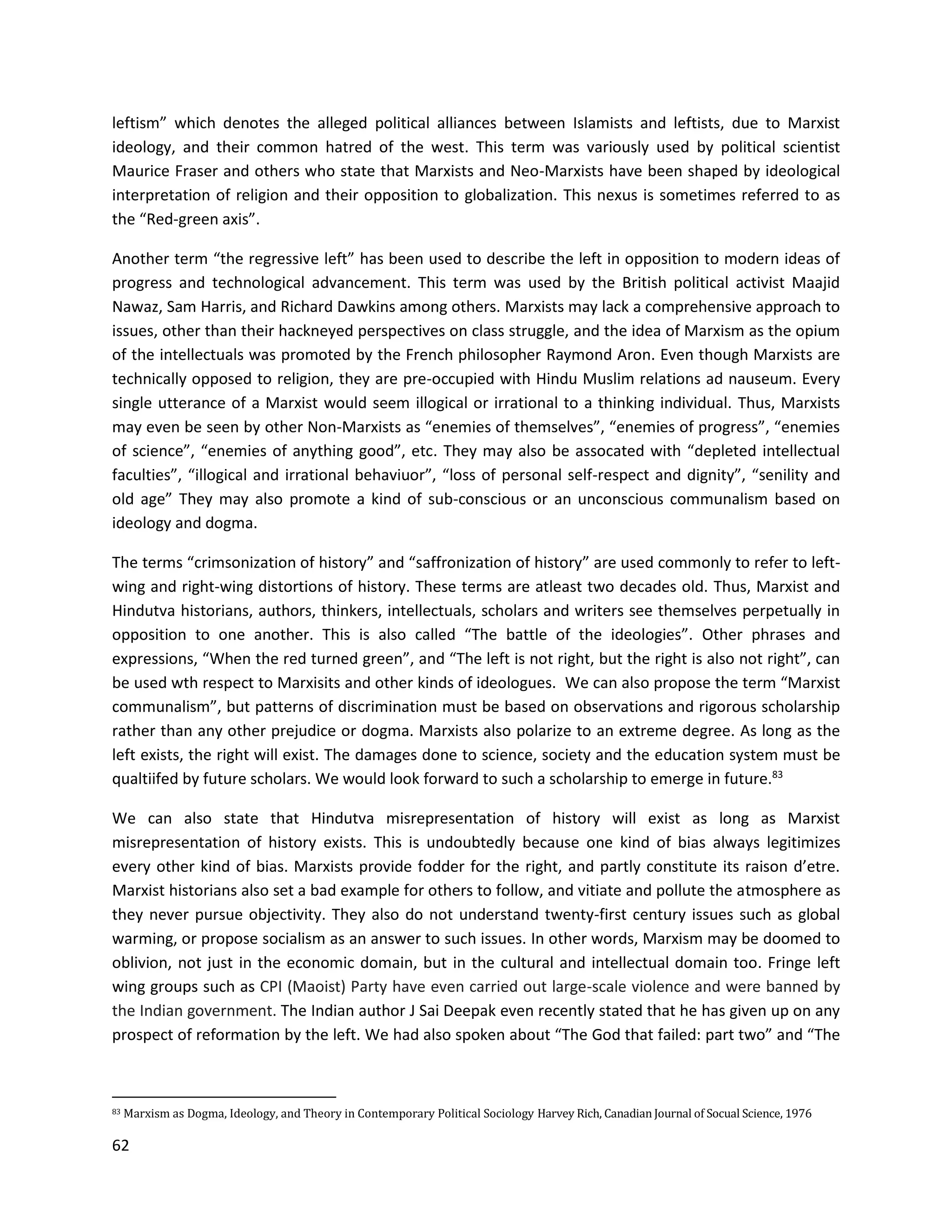 62
leftism” which denotes the alleged political alliances between Islamists and leftists, due to Marxist
ideology, and their common hatred of the west. This term was variously used by political scientist
Maurice Fraser and others who state that Marxists and Neo-Marxists have been shaped by ideological
interpretation of religion and their opposition to globalization. This nexus is sometimes referred to as
the “Red-green axis”.
Another term “the regressive left” has been used to describe the left in opposition to modern ideas of
progress and technological advancement. This term was used by the British political activist Maajid
Nawaz, Sam Harris, and Richard Dawkins among others. Marxists may lack a comprehensive approach to
issues, other than their hackneyed perspectives on class struggle, and the idea of Marxism as the opium
of the intellectuals was promoted by the French philosopher Raymond Aron. Even though Marxists are
technically opposed to religion, they are pre-occupied with Hindu Muslim relations ad nauseum. Every
single utterance of a Marxist would seem illogical or irrational to a thinking individual. Thus, Marxists
may even be seen by other Non-Marxists as “enemies of themselves”, “enemies of progress”, “enemies
of science”, “enemies of anything good”, etc. They may also be assocated with “depleted intellectual
faculties”, “illogical and irrational behaviuor”, “loss of personal self-respect and dignity”, “senility and
old age” They may also promote a kind of sub-conscious or an unconscious communalism based on
ideology and dogma.
The terms “crimsonization of history” and “saffronization of history” are used commonly to refer to left-
wing and right-wing distortions of history. These terms are atleast two decades old. Thus, Marxist and
Hindutva historians, authors, thinkers, intellectuals, scholars and writers see themselves perpetually in
opposition to one another. This is also called “The battle of the ideologies”. Other phrases and
expressions, “When the red turned green”, and “The left is not right, but the right is also not right”, can
be used wth respect to Marxisits and other kinds of ideologues. We can also propose the term “Marxist
communalism”, but patterns of discrimination must be based on observations and rigorous scholarship
rather than any other prejudice or dogma. Marxists also polarize to an extreme degree. As long as the
left exists, the right will exist. The damages done to science, society and the education system must be
qualtiifed by future scholars. We would look forward to such a scholarship to emerge in future.83
We can also state that Hindutva misrepresentation of history will exist as long as Marxist
misrepresentation of history exists. This is undoubtedly because one kind of bias always legitimizes
every other kind of bias. Marxists provide fodder for the right, and partly constitute its raison d’etre.
Marxist historians also set a bad example for others to follow, and vitiate and pollute the atmosphere as
they never pursue objectivity. They also do not understand twenty-first century issues such as global
warming, or propose socialism as an answer to such issues. In other words, Marxism may be doomed to
oblivion, not just in the economic domain, but in the cultural and intellectual domain too. Fringe left
wing groups such as CPI (Maoist) Party have even carried out large-scale violence and were banned by
the Indian government. The Indian author J Sai Deepak even recently stated that he has given up on any
prospect of reformation by the left. We had also spoken about “The God that failed: part two” and “The
83 Marxism as Dogma, Ideology, and Theory in Contemporary Political Sociology Harvey Rich, Canadian Journal of Socual Science, 1976
 