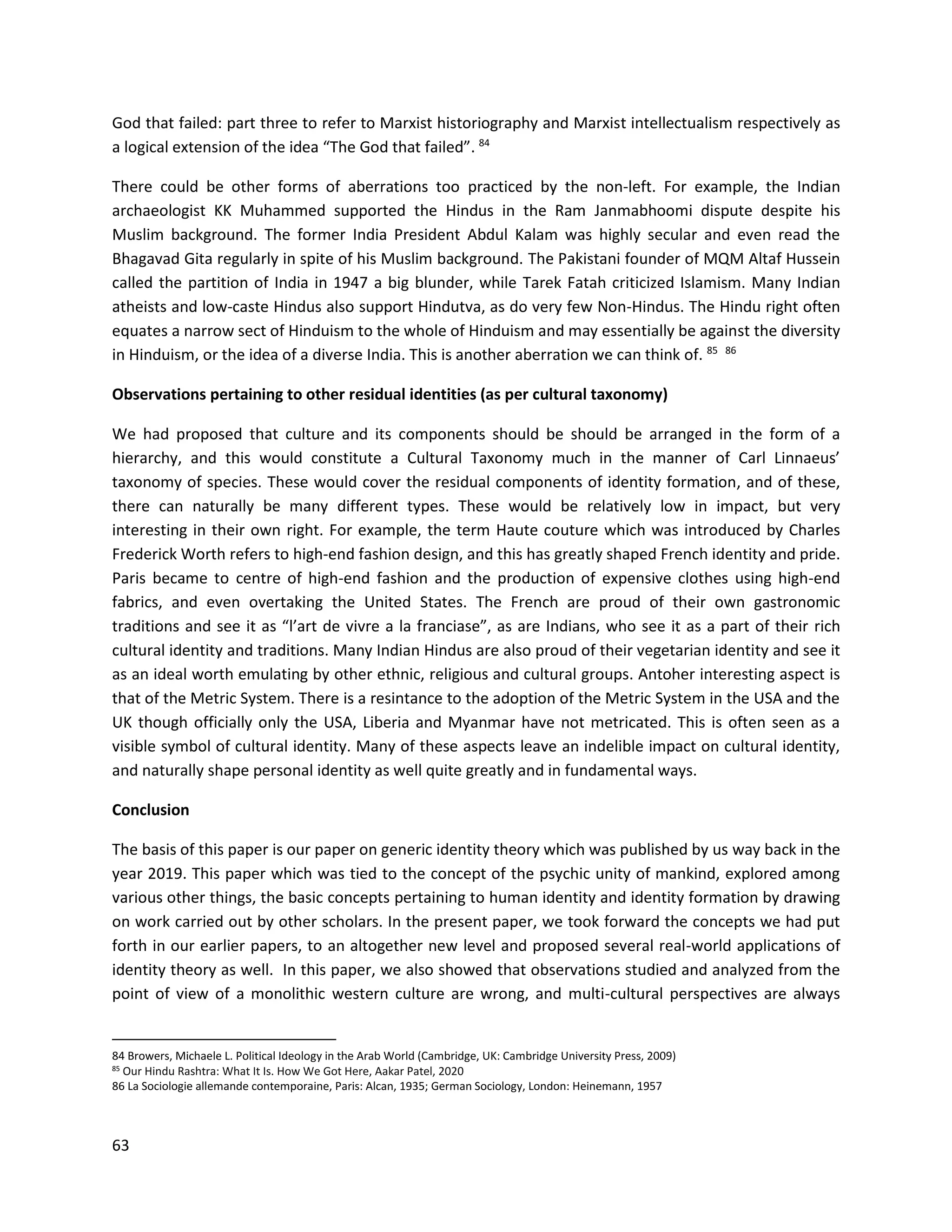 63
God that failed: part three to refer to Marxist historiography and Marxist intellectualism respectively as
a logical extension of the idea “The God that failed”. 84
There could be other forms of aberrations too practiced by the non-left. For example, the Indian
archaeologist KK Muhammed supported the Hindus in the Ram Janmabhoomi dispute despite his
Muslim background. The former India President Abdul Kalam was highly secular and even read the
Bhagavad Gita regularly in spite of his Muslim background. The Pakistani founder of MQM Altaf Hussein
called the partition of India in 1947 a big blunder, while Tarek Fatah criticized Islamism. Many Indian
atheists and low-caste Hindus also support Hindutva, as do very few Non-Hindus. The Hindu right often
equates a narrow sect of Hinduism to the whole of Hinduism and may essentially be against the diversity
in Hinduism, or the idea of a diverse India. This is another aberration we can think of. 85 86
Observations pertaining to other residual identities (as per cultural taxonomy)
We had proposed that culture and its components should be should be arranged in the form of a
hierarchy, and this would constitute a Cultural Taxonomy much in the manner of Carl Linnaeus’
taxonomy of species. These would cover the residual components of identity formation, and of these,
there can naturally be many different types. These would be relatively low in impact, but very
interesting in their own right. For example, the term Haute couture which was introduced by Charles
Frederick Worth refers to high-end fashion design, and this has greatly shaped French identity and pride.
Paris became to centre of high-end fashion and the production of expensive clothes using high-end
fabrics, and even overtaking the United States. The French are proud of their own gastronomic
traditions and see it as “l’art de vivre a la franciase”, as are Indians, who see it as a part of their rich
cultural identity and traditions. Many Indian Hindus are also proud of their vegetarian identity and see it
as an ideal worth emulating by other ethnic, religious and cultural groups. Antoher interesting aspect is
that of the Metric System. There is a resintance to the adoption of the Metric System in the USA and the
UK though officially only the USA, Liberia and Myanmar have not metricated. This is often seen as a
visible symbol of cultural identity. Many of these aspects leave an indelible impact on cultural identity,
and naturally shape personal identity as well quite greatly and in fundamental ways.
Conclusion
The basis of this paper is our paper on generic identity theory which was published by us way back in the
year 2019. This paper which was tied to the concept of the psychic unity of mankind, explored among
various other things, the basic concepts pertaining to human identity and identity formation by drawing
on work carried out by other scholars. In the present paper, we took forward the concepts we had put
forth in our earlier papers, to an altogether new level and proposed several real-world applications of
identity theory as well. In this paper, we also showed that observations studied and analyzed from the
point of view of a monolithic western culture are wrong, and multi-cultural perspectives are always
84 Browers, Michaele L. Political Ideology in the Arab World (Cambridge, UK: Cambridge University Press, 2009)
85 Our Hindu Rashtra: What It Is. How We Got Here, Aakar Patel, 2020
86 La Sociologie allemande contemporaine, Paris: Alcan, 1935; German Sociology, London: Heinemann, 1957
 