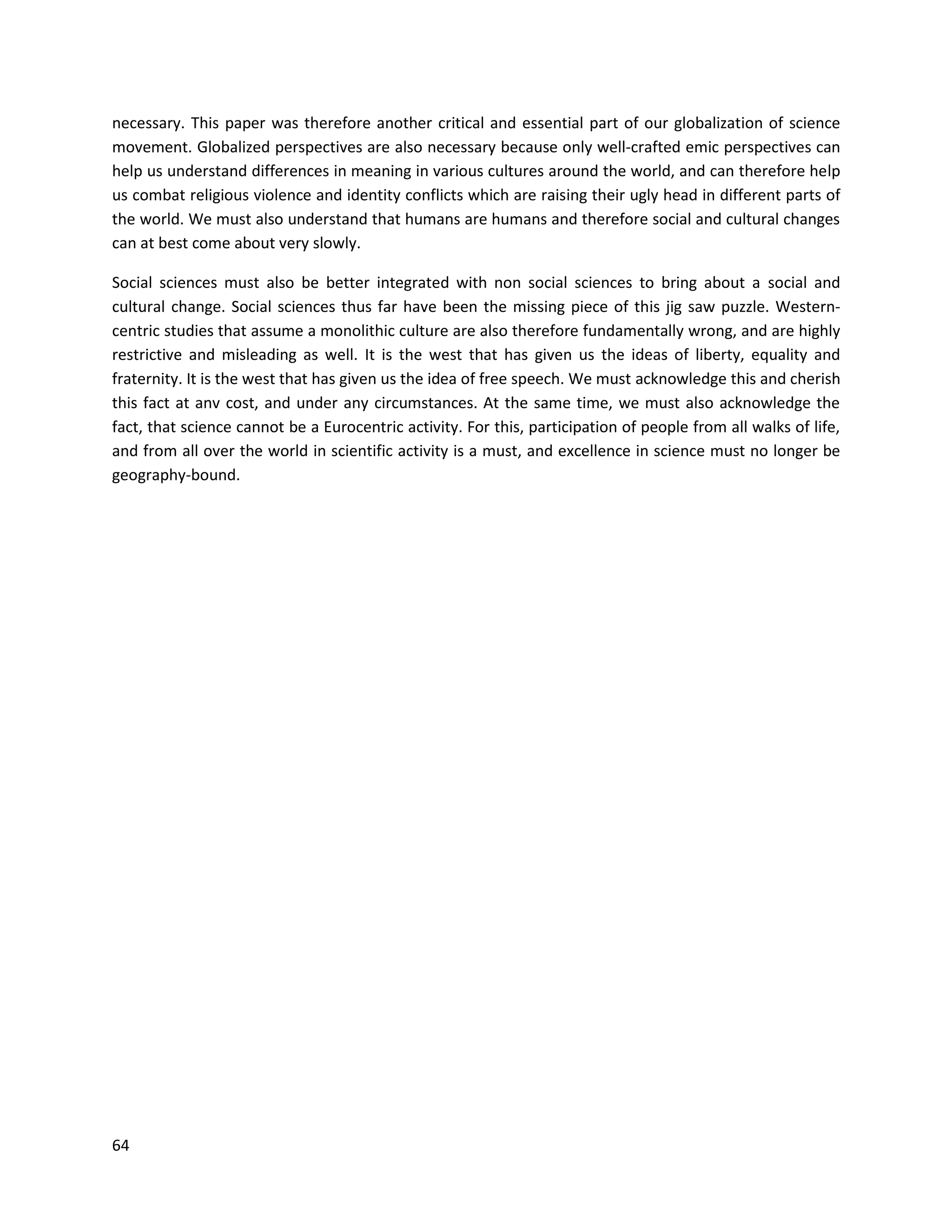 64
necessary. This paper was therefore another critical and essential part of our globalization of science
movement. Globalized perspectives are also necessary because only well-crafted emic perspectives can
help us understand differences in meaning in various cultures around the world, and can therefore help
us combat religious violence and identity conflicts which are raising their ugly head in different parts of
the world. We must also understand that humans are humans and therefore social and cultural changes
can at best come about very slowly.
Social sciences must also be better integrated with non social sciences to bring about a social and
cultural change. Social sciences thus far have been the missing piece of this jig saw puzzle. Western-
centric studies that assume a monolithic culture are also therefore fundamentally wrong, and are highly
restrictive and misleading as well. It is the west that has given us the ideas of liberty, equality and
fraternity. It is the west that has given us the idea of free speech. We must acknowledge this and cherish
this fact at anv cost, and under any circumstances. At the same time, we must also acknowledge the
fact, that science cannot be a Eurocentric activity. For this, participation of people from all walks of life,
and from all over the world in scientific activity is a must, and excellence in science must no longer be
geography-bound.
 