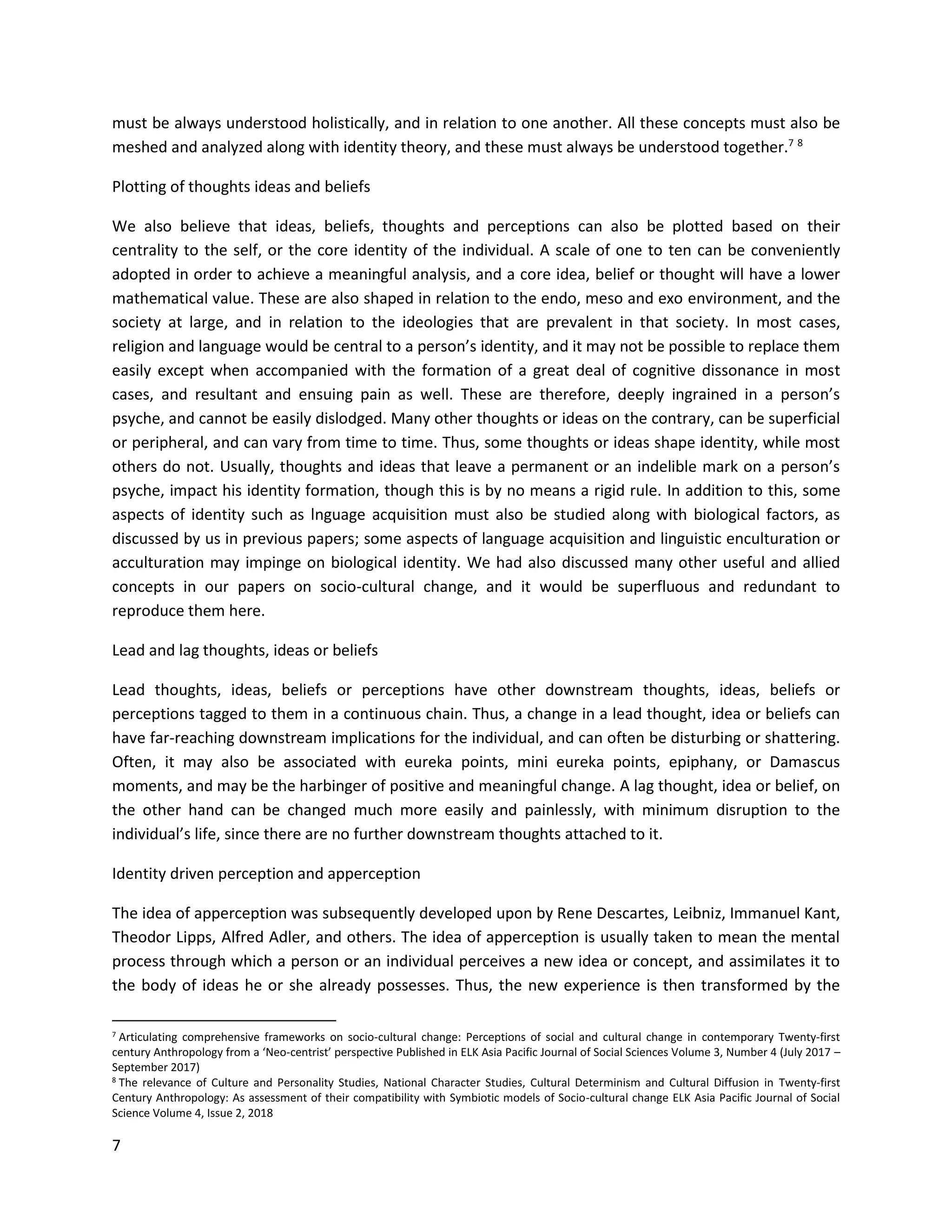 7
must be always understood holistically, and in relation to one another. All these concepts must also be
meshed and analyzed along with identity theory, and these must always be understood together.7 8
Plotting of thoughts ideas and beliefs
We also believe that ideas, beliefs, thoughts and perceptions can also be plotted based on their
centrality to the self, or the core identity of the individual. A scale of one to ten can be conveniently
adopted in order to achieve a meaningful analysis, and a core idea, belief or thought will have a lower
mathematical value. These are also shaped in relation to the endo, meso and exo environment, and the
society at large, and in relation to the ideologies that are prevalent in that society. In most cases,
religion and language would be central to a person’s identity, and it may not be possible to replace them
easily except when accompanied with the formation of a great deal of cognitive dissonance in most
cases, and resultant and ensuing pain as well. These are therefore, deeply ingrained in a person’s
psyche, and cannot be easily dislodged. Many other thoughts or ideas on the contrary, can be superficial
or peripheral, and can vary from time to time. Thus, some thoughts or ideas shape identity, while most
others do not. Usually, thoughts and ideas that leave a permanent or an indelible mark on a person’s
psyche, impact his identity formation, though this is by no means a rigid rule. In addition to this, some
aspects of identity such as lnguage acquisition must also be studied along with biological factors, as
discussed by us in previous papers; some aspects of language acquisition and linguistic enculturation or
acculturation may impinge on biological identity. We had also discussed many other useful and allied
concepts in our papers on socio-cultural change, and it would be superfluous and redundant to
reproduce them here.
Lead and lag thoughts, ideas or beliefs
Lead thoughts, ideas, beliefs or perceptions have other downstream thoughts, ideas, beliefs or
perceptions tagged to them in a continuous chain. Thus, a change in a lead thought, idea or beliefs can
have far-reaching downstream implications for the individual, and can often be disturbing or shattering.
Often, it may also be associated with eureka points, mini eureka points, epiphany, or Damascus
moments, and may be the harbinger of positive and meaningful change. A lag thought, idea or belief, on
the other hand can be changed much more easily and painlessly, with minimum disruption to the
individual’s life, since there are no further downstream thoughts attached to it.
Identity driven perception and apperception
The idea of apperception was subsequently developed upon by Rene Descartes, Leibniz, Immanuel Kant,
Theodor Lipps, Alfred Adler, and others. The idea of apperception is usually taken to mean the mental
process through which a person or an individual perceives a new idea or concept, and assimilates it to
the body of ideas he or she already possesses. Thus, the new experience is then transformed by the
7 Articulating comprehensive frameworks on socio-cultural change: Perceptions of social and cultural change in contemporary Twenty-first
century Anthropology from a ‘Neo-centrist’ perspective Published in ELK Asia Pacific Journal of Social Sciences Volume 3, Number 4 (July 2017 –
September 2017)
8 The relevance of Culture and Personality Studies, National Character Studies, Cultural Determinism and Cultural Diffusion in Twenty-first
Century Anthropology: As assessment of their compatibility with Symbiotic models of Socio-cultural change ELK Asia Pacific Journal of Social
Science Volume 4, Issue 2, 2018
 
