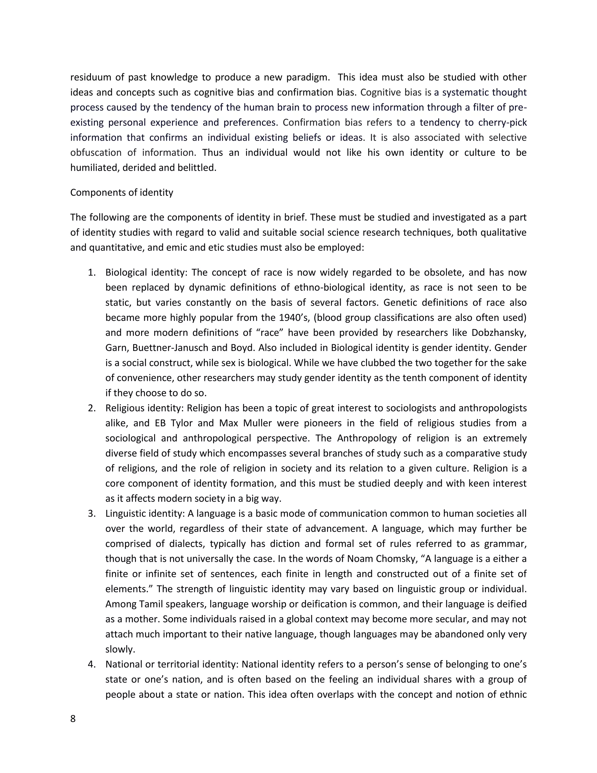 8
residuum of past knowledge to produce a new paradigm. This idea must also be studied with other
ideas and concepts such as cognitive bias and confirmation bias. Cognitive bias is a systematic thought
process caused by the tendency of the human brain to process new information through a filter of pre-
existing personal experience and preferences. Confirmation bias refers to a tendency to cherry-pick
information that confirms an individual existing beliefs or ideas. It is also associated with selective
obfuscation of information. Thus an individual would not like his own identity or culture to be
humiliated, derided and belittled.
Components of identity
The following are the components of identity in brief. These must be studied and investigated as a part
of identity studies with regard to valid and suitable social science research techniques, both qualitative
and quantitative, and emic and etic studies must also be employed:
1. Biological identity: The concept of race is now widely regarded to be obsolete, and has now
been replaced by dynamic definitions of ethno-biological identity, as race is not seen to be
static, but varies constantly on the basis of several factors. Genetic definitions of race also
became more highly popular from the 1940’s, (blood group classifications are also often used)
and more modern definitions of “race” have been provided by researchers like Dobzhansky,
Garn, Buettner-Janusch and Boyd. Also included in Biological identity is gender identity. Gender
is a social construct, while sex is biological. While we have clubbed the two together for the sake
of convenience, other researchers may study gender identity as the tenth component of identity
if they choose to do so.
2. Religious identity: Religion has been a topic of great interest to sociologists and anthropologists
alike, and EB Tylor and Max Muller were pioneers in the field of religious studies from a
sociological and anthropological perspective. The Anthropology of religion is an extremely
diverse field of study which encompasses several branches of study such as a comparative study
of religions, and the role of religion in society and its relation to a given culture. Religion is a
core component of identity formation, and this must be studied deeply and with keen interest
as it affects modern society in a big way.
3. Linguistic identity: A language is a basic mode of communication common to human societies all
over the world, regardless of their state of advancement. A language, which may further be
comprised of dialects, typically has diction and formal set of rules referred to as grammar,
though that is not universally the case. In the words of Noam Chomsky, “A language is a either a
finite or infinite set of sentences, each finite in length and constructed out of a finite set of
elements.” The strength of linguistic identity may vary based on linguistic group or individual.
Among Tamil speakers, language worship or deification is common, and their language is deified
as a mother. Some individuals raised in a global context may become more secular, and may not
attach much important to their native language, though languages may be abandoned only very
slowly.
4. National or territorial identity: National identity refers to a person’s sense of belonging to one’s
state or one’s nation, and is often based on the feeling an individual shares with a group of
people about a state or nation. This idea often overlaps with the concept and notion of ethnic
 