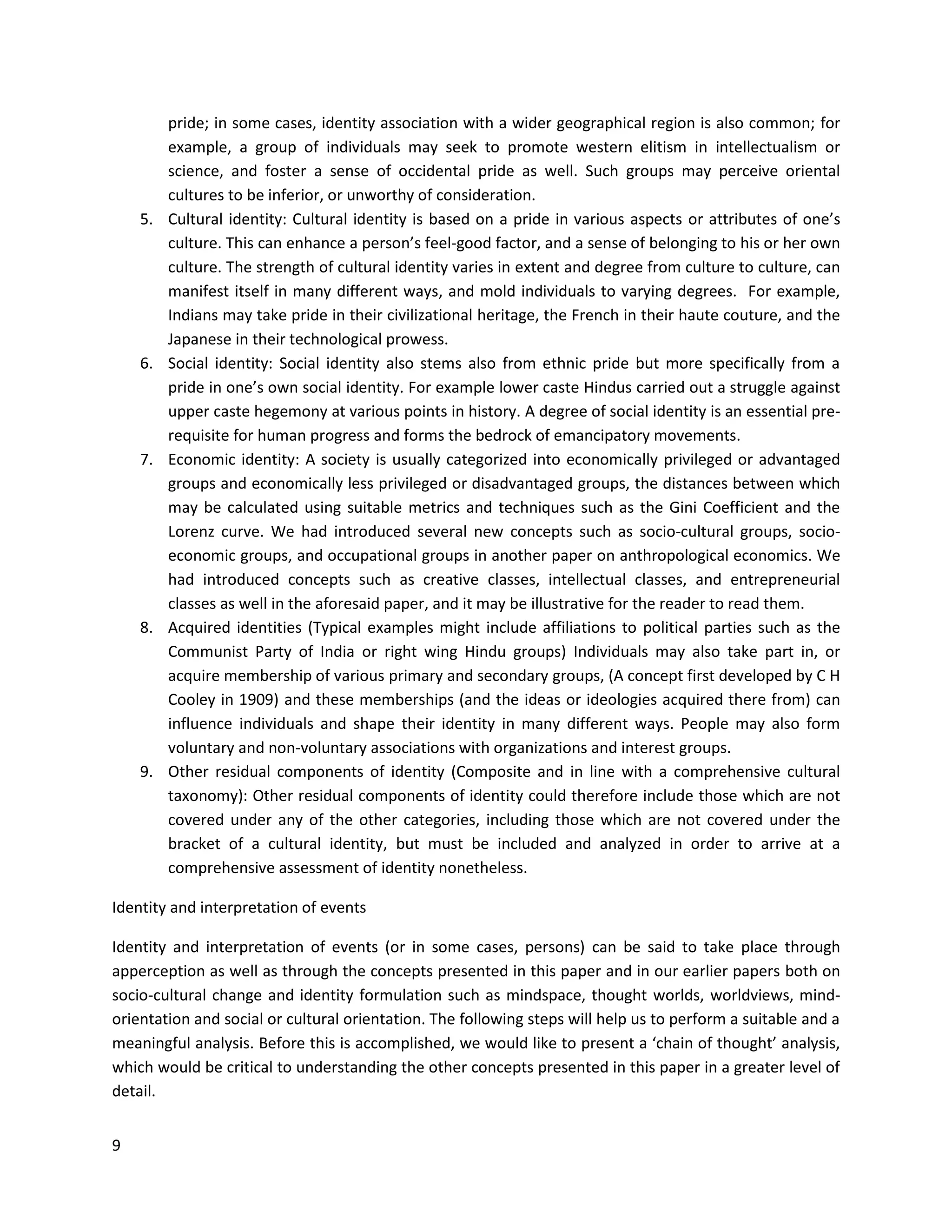 9
pride; in some cases, identity association with a wider geographical region is also common; for
example, a group of individuals may seek to promote western elitism in intellectualism or
science, and foster a sense of occidental pride as well. Such groups may perceive oriental
cultures to be inferior, or unworthy of consideration.
5. Cultural identity: Cultural identity is based on a pride in various aspects or attributes of one’s
culture. This can enhance a person’s feel-good factor, and a sense of belonging to his or her own
culture. The strength of cultural identity varies in extent and degree from culture to culture, can
manifest itself in many different ways, and mold individuals to varying degrees. For example,
Indians may take pride in their civilizational heritage, the French in their haute couture, and the
Japanese in their technological prowess.
6. Social identity: Social identity also stems also from ethnic pride but more specifically from a
pride in one’s own social identity. For example lower caste Hindus carried out a struggle against
upper caste hegemony at various points in history. A degree of social identity is an essential pre-
requisite for human progress and forms the bedrock of emancipatory movements.
7. Economic identity: A society is usually categorized into economically privileged or advantaged
groups and economically less privileged or disadvantaged groups, the distances between which
may be calculated using suitable metrics and techniques such as the Gini Coefficient and the
Lorenz curve. We had introduced several new concepts such as socio-cultural groups, socio-
economic groups, and occupational groups in another paper on anthropological economics. We
had introduced concepts such as creative classes, intellectual classes, and entrepreneurial
classes as well in the aforesaid paper, and it may be illustrative for the reader to read them.
8. Acquired identities (Typical examples might include affiliations to political parties such as the
Communist Party of India or right wing Hindu groups) Individuals may also take part in, or
acquire membership of various primary and secondary groups, (A concept first developed by C H
Cooley in 1909) and these memberships (and the ideas or ideologies acquired there from) can
influence individuals and shape their identity in many different ways. People may also form
voluntary and non-voluntary associations with organizations and interest groups.
9. Other residual components of identity (Composite and in line with a comprehensive cultural
taxonomy): Other residual components of identity could therefore include those which are not
covered under any of the other categories, including those which are not covered under the
bracket of a cultural identity, but must be included and analyzed in order to arrive at a
comprehensive assessment of identity nonetheless.
Identity and interpretation of events
Identity and interpretation of events (or in some cases, persons) can be said to take place through
apperception as well as through the concepts presented in this paper and in our earlier papers both on
socio-cultural change and identity formulation such as mindspace, thought worlds, worldviews, mind-
orientation and social or cultural orientation. The following steps will help us to perform a suitable and a
meaningful analysis. Before this is accomplished, we would like to present a ‘chain of thought’ analysis,
which would be critical to understanding the other concepts presented in this paper in a greater level of
detail.
 