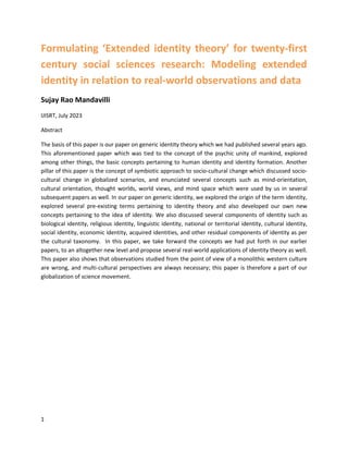1
Formulating ‘Extended identity theory’ for twenty-first
century social sciences research: Modeling extended
identity in relation to real-world observations and data
Sujay Rao Mandavilli
IJISRT, July 2023
Abstract
The basis of this paper is our paper on generic identity theory which we had published several years ago.
This aforementioned paper which was tied to the concept of the psychic unity of mankind, explored
among other things, the basic concepts pertaining to human identity and identity formation. Another
pillar of this paper is the concept of symbiotic approach to socio-cultural change which discussed socio-
cultural change in globalized scenarios, and enunciated several concepts such as mind-orientation,
cultural orientation, thought worlds, world views, and mind space which were used by us in several
subsequent papers as well. In our paper on generic identity, we explored the origin of the term identity,
explored several pre-existing terms pertaining to identity theory and also developed our own new
concepts pertaining to the idea of identity. We also discussed several components of identity such as
biological identity, religious identity, linguistic identity, national or territorial identity, cultural identity,
social identity, economic identity, acquired identities, and other residual components of identity as per
the cultural taxonomy. In this paper, we take forward the concepts we had put forth in our earlier
papers, to an altogether new level and propose several real-world applications of identity theory as well.
This paper also shows that observations studied from the point of view of a monolithic western culture
are wrong, and multi-cultural perspectives are always necessary; this paper is therefore a part of our
globalization of science movement.
 