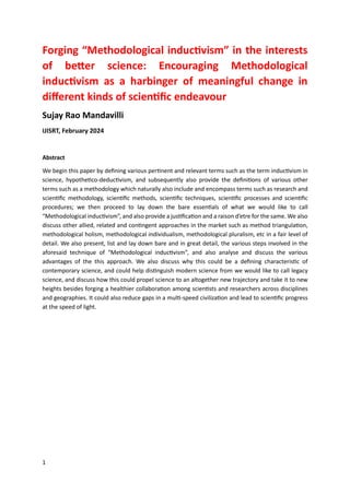 1
Forging “Methodological inductivism” in the interests
of better science: Encouraging Methodological
inductivism as a harbinger of meaningful change in
different kinds of scientific endeavour
Sujay Rao Mandavilli
IJISRT, February 2024
Abstract
We begin this paper by defining various pertinent and relevant terms such as the term inductivism in
science, hypothetico-deductivism, and subsequently also provide the definitions of various other
terms such as a methodology which naturally also include and encompass terms such as research and
scientific methodology, scientific methods, scientific techniques, scientific processes and scientific
procedures; we then proceed to lay down the bare essentials of what we would like to call
“Methodological inductivism”, and also provide a justification and a raison d’etre for the same. We also
discuss other allied, related and contingent approaches in the market such as method triangulation,
methodological holism, methodological individualism, methodological pluralism, etc in a fair level of
detail. We also present, list and lay down bare and in great detail, the various steps involved in the
aforesaid technique of “Methodological inductivism”, and also analyse and discuss the various
advantages of the this approach. We also discuss why this could be a defining characteristic of
contemporary science, and could help distinguish modern science from we would like to call legacy
science, and discuss how this could propel science to an altogether new trajectory and take it to new
heights besides forging a healthier collaboration among scientists and researchers across disciplines
and geographies. It could also reduce gaps in a multi-speed civilization and lead to scientific progress
at the speed of light.
 