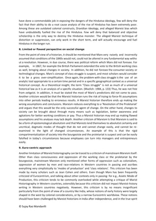 © Sujay Rao Mandavilli
have done a commendable job in exposing the dangers of the Hindutva ideology, few will deny the
fact that their ability to do a root cause analysis of the rise of Hindutva has been extremely poor.
Among these are outdated colonial constructs, Dravidian ideology, and alleged Marxist bias which
have undoubtedly fuelled the rise of the Hindutva. Few will deny that balanced and objective
scholarship is the only way to destroy the Hindutva monster. The alleged Marxist technique of
distortion or suppression, can only work in the short term, and will actually encourage and fuel
Hindutva in the longer run.
8. Limited or flawed perspective on social change
From the point of view of a historian, it should be mentioned that Marx very naively and incorrectly
assumed that conditions of the 1840s would not, could not be altered in any fundamental way witho
ut a revolution. However, in due course, there was political reform which Marx did not foresee. For
example, in 1867, for example the British Parliament extended the vote to the British working class
as well, bringing about changes in society. In addition, he did not foresee the consumer society or
technological changes. Marx’s concept of class struggle is suspect, and most scholars would consider
it to be a gross over-simplification. Once again, the problem with class struggle is the use of an
analytic tool appropriate to a certain time period and in a specific geographical context as a universal
historical concept. As a theoretical insight, the term “Class struggle” is not as much of a universal
historical law as it is an analysis of a specific situation. (Mazlish: 1984, p. 133) Thus, he was not free
from zeitgeist. In addition, it must be stated the most of Marx’s predictions did not come to pass.
Another criticism would be that the Marxist historian runs the risk of trying to force-fit assumptions
into other periods leading to erroneous results. A Marxist historian therefore ends up making the
wrong assumptions and conclusions. Marxism reduces everything to a ‘Revolution of the Proletariat’
and argues that this would be the only successful agent of change. On the other hand, changes to
society can be brought about through many means such as legislation, better awareness and
agitations for better working conditions or pay. Thus a Marxist historian may end up making flawed
assumptions and his analyses may lack depth. Another criticism of Marxism Is that Marxism is said to
be a form of epistemological absolutism and that Marxists lend themselves to absolutist certainty and
uncritical, dogmatic modes of thought that do not and cannot change easily, and cannot be re-
examined in the light of changed circumstances. An example of this is that the rigid
compartmentalization of society into the bourgeoisie and the proletariat is suspect and can be easily
falsified in today’s circumstances because employees can turn into managers and entrepreneurs
easily.
9. Euro-centric approach
Another limitation of Marxist historiography can be traced to a criticism of mainstream Marxism itself:
Other than class consciousness and oppression of the working class or the proletariat by the
bourgeoisie, mainstream Marxism only mentioned other forms of oppression such as colonialism,
oppression of women by men and race-relations in Western countries in passing and ascribes
everything very simplistically to ‘modes of production’ and ‘class relations’. This criticism has been
made by many scholars such as Jean Cohen and others. Even though Marx has been frequently
criticized of Eurocentrism, and talking about other contexts only in passing- for e.g., Asiatic Mode of
Production, this criticism tends to be commonly overlooked while attempting a critique of Marist
Historiography in Western countries, ostensibly because this criticism did not impact Marxist-history
writing in Western countries negatively. However, this criticism is by no means insignificant
particularly from the point of view of a country like India, whose notions of early history were largely
shaped in the west by colonial considerations, or by a narrow Eurocentric worldview. These notions
should have been challenged by Marxist historians in India after independence, and in the true spirit
 