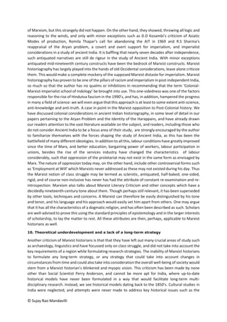 © Sujay Rao Mandavilli
of Marxism, but this strangely did not happen. On the other hand, they showed, throwing all logic and
reasoning to the winds, and only with minor exceptions such as D.D Kosambi’s criticism of Asiatic
Modes of production, Romila Thapar’s call for abandoning the AIT in 1969 and R.S Sharma’s
reappraisal of the Aryan problem, a covert and overt support for imperialism, and imperialist
considerations in a study of ancient India. It is baffling that nearly seven decades after independence,
such antiquated narratives are still de rigeur in the study of Ancient India. With minor exceptions
antiquated mid-nineteenth century constructs have been the bedrock of Marxist constructs. Marxist
historiography has largely played into the hands of old Occidental considerations, leave alone criticize
them. This would make a complete mockery of the supposed Marxist distaste for imperialism. Marxist
historiography has proven to be one of the pillars of racism and imperialism in post-independent India,
so much so that the author has no qualms or inhibitions in recommending that the term ‘Colonial-
Marxist-Imperialist school of Indology’ be brought into use. This one-sidedness was one of the factors
responsible for the rise of Hindutva fascism in the 1990’s, and has, in addition, hampered the progress
in many a field of science: we will even argue that this approach is at least to some extent anti-science,
anti-knowledge and anti-truth. A case in point in the Marxist opposition to Post-Colonial history. We
have discussed colonial considerations in ancient Indian historiography, in some level of detail in our
papers pertaining to the Aryan Problem and the Identity of the Harappans, and have already drawn
our readers attention to the vast literature available on the subject, and readers, including those who
do not consider Ancient India to be a focus area of their study, are strongly encouraged by the author
to familiarize themselves with the forces shaping the study of Ancient India, as this has been the
battlefield of many different ideologies. In addition to all this, labour conditions have greatly improved
since the time of Marx, and better education, bargaining power of workers, labour participation in
unions, besides the rise of the services industry have changed the characteristics of labour
considerably, such that oppression of the proletariat may not exist in the same form as envisaged by
Marx. The nature of oppression today may, on the other hand, include other controversial forms such
as ‘Employment at Will’ which Marxists never addressed as these may not existed during his day. Thus
the Marxist notion of class struggle may be termed as sclerotic, antiquated, half-baked, one-sided,
rigid, and of course non-inclusive has never has had the attribute of constant re-examination and re-
introspection. Marxism also talks about Marxist Literary Criticism and other concepts which have a
decidedly nineteenth-century tone about them. Though perhaps still relevant, it has been superseded
by other tools, techniques and concerns. A Marxist can therefore be easily distinguished by his tone
and tenor, and his language and his approach would easily set him apart from others. One may argue
that it has all the characteristics of a dogmatic religion, and has often been described as such. Scholars
are well-advised to prove this using the standard principles of epistemology and in the larger interests
of scholarship, to lay the matter to rest. All these attributes are then, perhaps, applicable to Marxist
historians as well.
10. Theoretical underdevelopment and a lack of a long-term strategy
Another criticism of Marxist historians is that that they have left out many crucial areas of study such
as archaeology, linguistics and have focussed only on class struggle, and did not take into account the
key requirements of a region while formulating research strategies. The inability of Marxist historians
to formulate any long-term strategy, or any strategy that could take into account changes in
circumstances from time and could also take into consideration the overall well-being of society would
stem from a Marxist historian’s blinkered and myopic vision. This criticism has been made by none
other than Social Scientist Perry Anderson, and cannot be more apt for India, where up-to-date
historical models have never been formulated in a way that would facilitate long-term multi-
disciplinary research. Instead, we see historical models dating back to the 1850’s. Cultural studies in
India were neglected, and attempts were never made to address key historical issues such as the
 