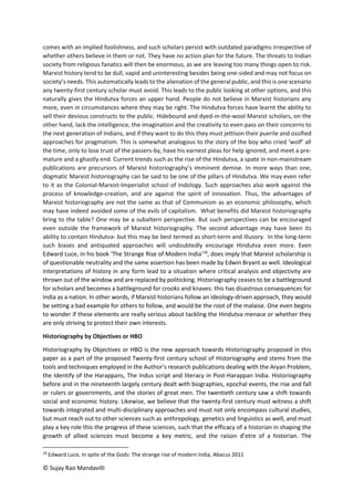 © Sujay Rao Mandavilli
comes with an implied foolishness, and such scholars persist with outdated paradigms irrespective of
whether others believe in them or not. They have no action plan for the future. The threats to Indian
society from religious fanatics will then be enormous, as we are leaving too many things open to risk.
Marxist history tend to be dull, vapid and uninteresting besides being one-sided and may not focus on
society’s needs. This automatically leads to the alienation of the general public, and this is one scenario
any twenty-first century scholar must avoid. This leads to the public looking at other options, and this
naturally gives the Hindutva forces an upper hand. People do not believe in Marxist historians any
more, even in circumstances where they may be right. The Hindutva forces have learnt the ability to
sell their devious constructs to the public. Hidebound and dyed-in-the-wool Marxist scholars, on the
other hand, lack the intelligence, the imagination and the creativity to even pass on their concerns to
the next generation of Indians, and if they want to do this they must jettison their puerile and ossified
approaches for pragmatism. This is somewhat analogous to the story of the boy who cried ‘wolf’ all
the time, only to lose trust of the passers-by, have his earnest pleas for help ignored, and meet a pre-
mature and a ghastly end. Current trends such as the rise of the Hindutva, a spate in non-mainstream
publications are precursors of Marxist historiography’s imminent demise. In more ways than one,
dogmatic Marxist historiography can be said to be one of the pillars of Hindutva. We may even refer
to it as the Colonial-Marxist-Imperialist school of Indology. Such approaches also work against the
process of knowledge-creation, and are against the spirit of innovation. Thus, the advantages of
Marxist historiography are not the same as that of Communism as an economic philosophy, which
may have indeed avoided some of the evils of capitalism. What benefits did Marxist historiography
bring to the table? One may be a subaltern perspective. But such perspectives can be encouraged
even outside the framework of Marxist historiography. The second advantage may have been its
ability to contain Hindutva- but this may be best termed as short-term and illusory. In the long-term
such biases and antiquated approaches will undoubtedly encourage Hindutva even more. Even
Edward Luce, in his book ‘The Strange Rise of Modern India’18
, does imply that Marxist scholarship is
of questionable neutrality and the same assertion has been made by Edwin Bryant as well. Ideological
interpretations of history in any form lead to a situation where critical analysis and objectivity are
thrown out of the window and are replaced by politicking. Historiography ceases to be a battleground
for scholars and becomes a battleground for crooks and knaves: this has disastrous consequences for
India as a nation. In other words, if Marxist historians follow an ideology-driven approach, they would
be setting a bad example for others to follow, and would be the root of the malaise. One even begins
to wonder if these elements are really serious about tackling the Hindutva menace or whether they
are only striving to protect their own interests.
Historiography by Objectives or HBO
Historiography by Objectives or HBO is the new approach towards Historiography proposed in this
paper as a part of the proposed Twenty-first century school of Historiography and stems from the
tools and techniques employed in the Author’s research publications dealing with the Aryan Problem,
the Identify of the Harappans, The Indus script and literacy in Post-Harappan India. Historiography
before and in the nineteenth largely century dealt with biographies, epochal events, the rise and fall
or rulers or governments, and the stories of great men. The twentieth century saw a shift towards
social and economic history. Likewise, we believe that the twenty-first century must witness a shift
towards integrated and multi-disciplinary approaches and must not only encompass cultural studies,
but must reach out to other sciences such as anthropology, genetics and linguistics as well, and must
play a key role this the progress of these sciences, such that the efficacy of a historian in shaping the
growth of allied sciences must become a key metric, and the raison d’etre of a historian. The
18
Edward Luce, In spite of the Gods: The strange rise of modern India, Abacus 2011
 