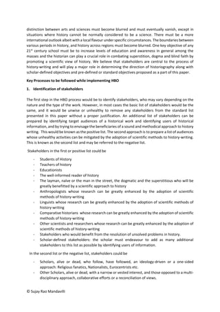 © Sujay Rao Mandavilli
distinction between arts and sciences must become blurred and must eventually vanish, except in
situations where history cannot be normally considered to be a science. There must be a more
international outlook albeit with a local flavour under specific circumstances. The boundaries between
various periods in history, and history across regions must become blurred. One key objective of any
21st
century school must be to increase levels of education and awareness in general among the
masses and the historian can play a crucial role in combating superstition, dogma and blind faith by
promoting a scientific view of history. We believe that stakeholders are central to the process of
history-writing and will play a major role in determining the direction of historiography along with
scholar-defined objectives and pre-defined or standard objectives proposed as a part of this paper.
Key Processes to be followed while implementing HBO
1. Identification of stakeholders
The first step in the HBO process would be to identify stakeholders, who may vary depending on the
nature and the type of the work. However, in most cases the basic list of stakeholders would be the
same, and it would be unwise or unhealthy to remove any stakeholders from the standard list
presented in this paper without a proper justification. An additional list of stakeholders can be
prepared by identifying target audiences of a historical work and identifying users of historical
information, and by trying to envisage the beneficiaries of a sound and methodical approach to history
writing. This would be known as the positive list. The second approach is to prepare a list of audiences
whose unhealthy activities can be mitigated by the adoption of scientific methods to history-writing.
This is known as the second list and may be referred to the negative list.
Stakeholders in the first or positive list could be
- Students of History
- Teachers of history
- Educationists
- The well-informed reader of history
- The layman, naïve or the man in the street, the dogmatic and the superstitious who will be
greatly benefitted by a scientific approach to history
- Anthropologists whose research can be greatly enhanced by the adoption of scientific
methods of history-writing
- Linguists whose research can be greatly enhanced by the adoption of scientific methods of
history-writing
- Comparative historians whose research can be greatly enhanced by the adoption of scientific
methods of history-writing
- Other scientists and researchers whose research can be greatly enhanced by the adoption of
scientific methods of history-writing
- Stakeholders who would benefit from the resolution of unsolved problems in history.
- Scholar-defined stakeholders: the scholar must endeavour to add as many additional
stakeholders to this list as possible by identifying users of information.
In the second list or the negative list, stakeholders could be
- Scholars, alive or dead, who follow, have followed, an ideology-driven or a one-sided
approach: Religious fanatics, Nationalists, Eurocentrists etc.
- Other Scholars, alive or dead, with a narrow or vested interest, and those opposed to a multi-
disciplinary approach, collaborative efforts or a reconciliation of views.
 