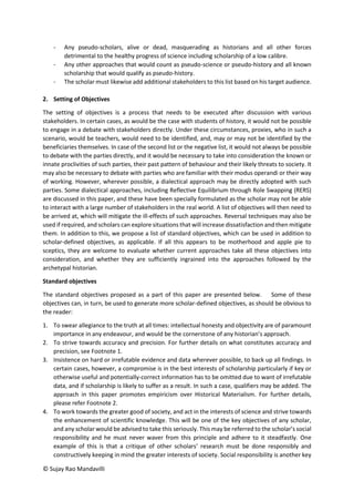 © Sujay Rao Mandavilli
- Any pseudo-scholars, alive or dead, masquerading as historians and all other forces
detrimental to the healthy progress of science including scholarship of a low calibre.
- Any other approaches that would count as pseudo-science or pseudo-history and all known
scholarship that would qualify as pseudo-history.
- The scholar must likewise add additional stakeholders to this list based on his target audience.
2. Setting of Objectives
The setting of objectives is a process that needs to be executed after discussion with various
stakeholders. In certain cases, as would be the case with students of history, it would not be possible
to engage in a debate with stakeholders directly. Under these circumstances, proxies, who in such a
scenario, would be teachers, would need to be identified, and, may or may not be identified by the
beneficiaries themselves. In case of the second list or the negative list, it would not always be possible
to debate with the parties directly, and it would be necessary to take into consideration the known or
innate proclivities of such parties, their past pattern of behaviour and their likely threats to society. It
may also be necessary to debate with parties who are familiar with their modus operandi or their way
of working. However, wherever possible, a dialectical approach may be directly adopted with such
parties. Some dialectical approaches, including Reflective Equilibrium through Role Swapping (RERS)
are discussed in this paper, and these have been specially formulated as the scholar may not be able
to interact with a large number of stakeholders in the real world. A list of objectives will then need to
be arrived at, which will mitigate the ill-effects of such approaches. Reversal techniques may also be
used if required, and scholars can explore situations that will increase dissatisfaction and then mitigate
them. In addition to this, we propose a list of standard objectives, which can be used in addition to
scholar-defined objectives, as applicable. If all this appears to be motherhood and apple pie to
sceptics, they are welcome to evaluate whether current approaches take all these objectives into
consideration, and whether they are sufficiently ingrained into the approaches followed by the
archetypal historian.
Standard objectives
The standard objectives proposed as a part of this paper are presented below. Some of these
objectives can, in turn, be used to generate more scholar-defined objectives, as should be obvious to
the reader:
1. To swear allegiance to the truth at all times: intellectual honesty and objectivity are of paramount
importance in any endeavour, and would be the cornerstone of any historian’s approach.
2. To strive towards accuracy and precision. For further details on what constitutes accuracy and
precision, see Footnote 1.
3. Insistence on hard or irrefutable evidence and data wherever possible, to back up all findings. In
certain cases, however, a compromise is in the best interests of scholarship particularly if key or
otherwise useful and potentially-correct information has to be omitted due to want of irrefutable
data, and if scholarship is likely to suffer as a result. In such a case, qualifiers may be added. The
approach in this paper promotes empiricism over Historical Materialism. For further details,
please refer Footnote 2.
4. To work towards the greater good of society, and act in the interests of science and strive towards
the enhancement of scientific knowledge. This will be one of the key objectives of any scholar,
and any scholar would be advised to take this seriously. This may be referred to the scholar’s social
responsibility and he must never waver from this principle and adhere to it steadfastly. One
example of this is that a critique of other scholars’ research must be done responsibly and
constructively keeping in mind the greater interests of society. Social responsibility is another key
 