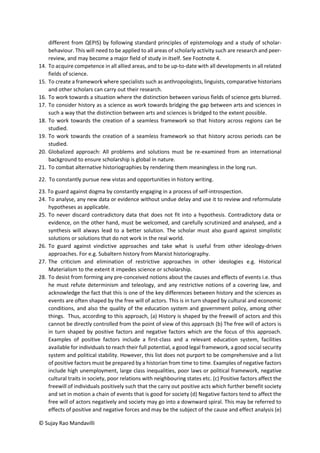 © Sujay Rao Mandavilli
different from QEPIS) by following standard principles of epistemology and a study of scholar-
behaviour. This will need to be applied to all areas of scholarly activity such are research and peer-
review, and may become a major field of study in itself. See Footnote 4.
14. To acquire competence in all allied areas, and to be up-to-date with all developments in all related
fields of science.
15. To create a framework where specialists such as anthropologists, linguists, comparative historians
and other scholars can carry out their research.
16. To work towards a situation where the distinction between various fields of science gets blurred.
17. To consider history as a science as work towards bridging the gap between arts and sciences in
such a way that the distinction between arts and sciences is bridged to the extent possible.
18. To work towards the creation of a seamless framework so that history across regions can be
studied.
19. To work towards the creation of a seamless framework so that history across periods can be
studied.
20. Globalized approach: All problems and solutions must be re-examined from an international
background to ensure scholarship is global in nature.
21. To combat alternative historiographies by rendering them meaningless in the long run.
22. To constantly pursue new vistas and opportunities in history writing.
23. To guard against dogma by constantly engaging in a process of self-introspection.
24. To analyse, any new data or evidence without undue delay and use it to review and reformulate
hypotheses as applicable.
25. To never discard contradictory data that does not fit into a hypothesis. Contradictory data or
evidence, on the other hand, must be welcomed, and carefully scrutinized and analysed, and a
synthesis will always lead to a better solution. The scholar must also guard against simplistic
solutions or solutions that do not work in the real world.
26. To guard against vindictive approaches and take what is useful from other ideology-driven
approaches. For e.g. Subaltern history from Marxist historiography.
27. The criticism and elimination of restrictive approaches in other ideologies e.g. Historical
Materialism to the extent it impedes science or scholarship.
28. To desist from forming any pre-conceived notions about the causes and effects of events i.e. thus
he must refute determinism and teleology, and any restrictive notions of a covering law, and
acknowledge the fact that this is one of the key differences between history and the sciences as
events are often shaped by the free will of actors. This is in turn shaped by cultural and economic
conditions, and also the quality of the education system and government policy, among other
things. Thus, according to this approach, (a) History is shaped by the freewill of actors and this
cannot be directly controlled from the point of view of this approach (b) The free will of actors is
in turn shaped by positive factors and negative factors which are the focus of this approach.
Examples of positive factors include a first-class and a relevant education system, facilities
available for individuals to reach their full potential, a good legal framework, a good social security
system and political stability. However, this list does not purport to be comprehensive and a list
of positive factors must be prepared by a historian from time to time. Examples of negative factors
include high unemployment, large class inequalities, poor laws or political framework, negative
cultural traits in society, poor relations with neighbouring states etc. (c) Positive factors affect the
freewill of individuals positively such that the carry out positive acts which further benefit society
and set in motion a chain of events that is good for society (d) Negative factors tend to affect the
free will of actors negatively and society may go into a downward spiral. This may be referred to
effects of positive and negative forces and may be the subject of the cause and effect analysis (e)
 