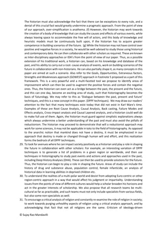 © Sujay Rao Mandavilli
The historian must also acknowledge the fact that there can be exceptions to every rule, and a
denial of this crucial fact would greatly undermine a pragmatic approach. From the point of view
of our approach, over-simplification is anathema. (f) However, the historian may work towards
the creation of a body of knowledge that can study the causes and effects of various events, while
always leaving space to accommodate the free will of actors, and this body of knowledge and
heuristic models must be continuously built upon, if the historian has to acquire greater
competence in building scenarios of the future. (g) While the historian may not have control over
positive and negative forces in a society, he would be well-advised to study those using historical
and contemporary data. He can then collaborate with other scholars as required. These are known
as Inter-disciplinary approaches or IDA’s from the point of view of our paper. Thus, as a possible
extension of his traditional work, a historian can, based on his knowledge and database of the
past, and his ability to carry out a root- cause analysis of events, work on building scenarios of the
future in collaboration with non-historians. He can also partially shape it, as many concepts in this
paper are aimed at such a scenario. Also refer to the Goals, Opportunities, Extraneous factors,
Strengths and Weaknesses approach (GOWEST) approach in Footnote 5 proposed as a part of this
framework. This is a very powerful and a multi-faceted tool we propose to identify areas of
improvement which can then be used to augment the positive forces and contain the negative
ones. Thus, the historian can even act as a bridge between the past, the present and the future,
and this can one day, become an exciting area of study, such that historiography becomes the
basis of futurology. We may refer to this as ‘Dialogue between the past, present and future’
techniques, and this is a new concept in this paper. (DPPF techniques). We may draw our readers’
attention to the fact that many techniques exist today that did not exist in Karl Marx’s time.
Examples of these are Root Cause Analysis, Causal Analysis, Back casting, Failure Modes and
Effects analysis, Cross-impact analysis and Causal Layered analysis, and a historian could well do
to make full use of them. Again, the historian must guard against simplistic explanations always
which always undermine a better understanding of the past and must also avoid the pitfalls of
reductionism. The historian may proceed to demonstrate that will a reductionist approach may
work for some sciences, it may not be applicable in toto to the field of historiography. As opposed
to the anarchic notion that mankind does not have a destiny, it must be emphasized in our
approach that destiny is made or changed through human will and effort, and this realization
forms the bedrock of all DPPF techniques.
29. To look for avenues where he can impact society positively as a historian and play a role in shaping
the future in collaboration with other scholars: For example, an interesting variation of DPPF
techniques is to generate a list of problems in a given region or worldwide, and then use
techniques in historiography to study past events and actions and approaches used in the past,
including Deep History Analyses (DHA). These can then be used to provide solutions for the future.
Thus, the historian can begin to play a role in shaping the future. Areas of study can include the
history of drug and substance abuse, population control, female infanticide, an analysis of
historical data in learning abilities in deprived children etc.
30. To understand the realities of a multi-polar world and desist from adopting Euro-centric or other
region-centric approach in a way that would affect his judgment or impartiality. Understanding
issues from the points of view of different cultures would help a scholar broaden his horizons and
act in the greater interests of scholarship. We also propose that all research teams be multi-
cultural as far as practicable, and such teams must not only include specialists from various fields,
but also some non-specialists as well.
31. To encourage a critical analysis of religion and constantly re-examine the role of religion in society;
to work towards purging unhealthy aspects of religion using a critical analysis approach, and by
acknowledging that fact that not all religions are the same. Criticism of ideology-driven
 