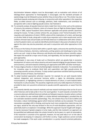 © Sujay Rao Mandavilli
discrimination between religions must be discouraged, and an evaluation and criticism of all
ideology-driven approaches to historiography is encouraged, and the standard principles of
epistemology must be followed to prove whether they are bona fide or not. The scholar may also
contribute towards analysing and critiquing, in conjunction with other specialists in the respective
fields, so-called sciences such as astrology, palmistry, Vedic mathematics, and contribute his
perspective with a view to fighting pseudo-science. See Footnote 6.
32. To constantly analyse all pseudo-historical claims made from time to time such as the existence
of Lemuria, the existence of Atlantis, claims of a heavier-than-air flight by Shivkar Bapuji Talpade
in India in 1895, expose fraudulent claims wherever applicable and spread scientific awareness
among the masses. To help a scholar achieve this, we propose a tool ‘Formal Evaluation of Pre-
requisites and Implications of claims’ (FEPIC), where all the implications of a claim, and bearings
on all other fields of study, along with a study of pre-requisites such a claim would entail, and its
violation of known laws and principles are formally listed out in collaboration with other scholars,
so that fraudulent claims can easily be identified and eliminated. A discussion of evidence for and
against the claim may also be presented, and used in conjunction with other approaches in this
paper.
33. To focus on the history of science both within a specific region, and across the world by focussing
on the history of physics, chemistry, mathematics, writing systems and metallurgy to name a few,
and to use such study to draw inferences and directly and indirectly enhance scientific output.
We expect this would be a major area of study, and regrettably, this has been ignored largely in
past approaches.
34. To participate in new areas of study such as Cliometrics which can greatly help in economic
development of nations and reduce poverty and work towards bridging the gap between history
and economics, and work towards combining such approaches with DPPF and other techniques.
35. To keep religious fanatics in check by facilitating higher standards in education. To constantly look
for innovative ways to eradicate blind faith and superstition and fight pseudo-science by
promoting scientific versions of history. To help combat superstition and blind faith by promoting
scientific versions of history. See Footnote 7.
36. To adopt localized approaches wherever required. For example he can work towards better
national integration and communal harmony within a region by eliminating common
misconceptions, or highlighting common or shared elements of culture, or work towards better
frameworks in cultural studies. This would be a legitimate and a very noble objective of a historian,
provided he does not succumb to ahistorical or pseudo-scientific approaches, or waver from the
truth.
37. To constantly identify new research methods and new research techniques that can be of use to
other historians and to take pride in his or her avant-gardism. To work towards a transition from
a scenario where pre-defined historical methods are followed, towards a situation where a scholar
is free to define his own methods (SDM’s or scholar-defined methodologies), provided they do
not contradict standard scientific epistemology. Thus, the scholars focus has to be to define and
formulate a robust methodology against which historical methods can be evaluated. This would
necessitate a paradigm shift in thinking, and may be much more complex than meets the eye, but
we argue, would be the only way forward in the era of multi-disciplinary approaches, and can
potentially lead to an explosion in knowledge. While this approach may be fraught with dangers,
it may be necessary if greater progress is to be made, and the risks involved in an approach can
be quantified and addressed either the scholar himself or by his peers in a spirit of camaraderie.
If the researcher is uncertain of his approach, however, he may seek help or err on the side of
conservatism by keeping it in abeyance until further scrutiny. Target audiences cannot normally
be made scapegoats; if the work under consideration is a purely research-oriented publication,
 