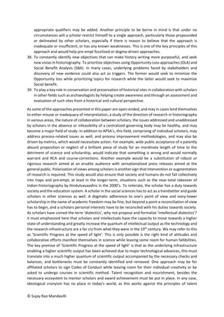 © Sujay Rao Mandavilli
appropriate qualifiers may be added. Another principle to be borne in mind is that under no
circumstances will a scholar restrict himself to a single approach, particularly those propounded
or delineated by other scholars, especially if there is reason to believe that the approach is
inadequate or insufficient, or has any known weaknesses. This is one of the key principles of this
approach and would help pre-empt fossilized or dogma-driven approaches.
38. To constantly identify new objectives that can make history writing more purposeful, and seek
new vistas in historiography. To prioritize objectives using Opportunity Loss approaches (OLA) and
Social Benefit Analysis (SBA). In many cases, underlying problems faced by stakeholders and
discovery of new evidence could also act as triggers. The former would seek to minimize the
Opportunity loss while prioritizing topics for research while the latter would seek to maximize
Social benefit.
39. To play a key role in conservation and preservation of historical sites in collaboration with scholars
in other fields such as archaeologists by helping create awareness and through an assessment and
evaluation of such sites from a historical and cultural perspective.
As some of the approaches presented in this paper are open-ended, and may in cases lend themselves
to either misuse or inadequacy of interpretation, a study of the direction of research in historiography
in various areas, the nature of collaboration between scholars, the issues addressed and unaddressed
by scholars in the absence or infeasibility of a centralized governing body may be healthy, and may
become a major field of study. In addition to APSA’s, this field, comprising of individual scholars, may
address process-related issues as well, and process improvement methodologies, and may also be
driven by metrics, which would necessitate action. For example, wide public acceptance of a patently
absurd proposition or neglect of a brilliant piece of study for an inordinate length of time to the
detriment of science and scholarship, would indicate that something is wrong and would normally
warrant and RCA and course-corrections. Another example would be a substitution of robust or
rigorous research aimed at an erudite audience with sensationalized press releases aimed at the
general public. Polarization of views among scholars is another sign that intervention or augmentation
of research is required. This study would also ensure that society and humans do not fall collectively
into traps and pre-empt, at least in the longer-term, situations such as the near-total takeover of
Indian historiography by Hindutvavaadins in the 2000’s. To reiterate, the scholar has a duty towards
society and the education system. A scholar in the social sciences has to act as a trendsetter and guide
scholars in other sciences as well. A dogmatic adherence to one’s point of view and ivory-tower
scholarship in the name of academic freedom may be fine, but beyond a point a reconciliation of view
has to begin, and a scholars personal interests have to be reconciled with his duties towards society.
As scholars have coined the term ‘dialectics’, why not propose and formalize ‘intellectual dialectics’?
it must emphasized here that scholars and intellectuals have the capacity to move towards a higher
state of understanding and greatly increase the quantum of intellectual output as the technology and
the research infrastructure are a far cry from what they were in the 19th
century. We may refer to this
as ‘Scientific Progress at the speed of light’. This is only possible is the right kind of attitudes and
collaborative efforts manifest themselves in science while leaving some room for human fallibilities.
The key premise of ‘Scientific Progress at the speed of light’ is that as the underlying infrastructure
enabling a higher scientific output has been achieved due to major technological advances, this must
translate into a much higher quantum of scientific output accompanied by the necessary checks and
balances, and bottlenecks must be constantly identified and removed. One approach may be for
affiliated scholars to sign Codes of Conduct while leaving room for their individual creativity or be
asked to undergo courses in scientific method. Talent recognition and nourishment, besides the
necessary ecosystem to mentor scholars and award achievement must be put in place. In any case,
ideological cronyism has no place in today’s world, as this works against the principles of talent
 