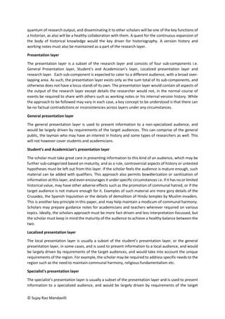 © Sujay Rao Mandavilli
quantum of research output, and disseminating it to other scholars will be one of the key functions of
a historian, as also will be a healthy collaboration with them. A quest for the continuous expansion of
the body of historical knowledge would the key driver for historiography. A version history and
working notes must also be maintained as a part of the research layer.
Presentation layer
The presentation layer is a subset of the research layer and consists of four sub-components i.e.
General Presentation layer, Student’s and Academician’s layer, Localized presentation layer and
research layer. Each sub-component is expected to cater to a different audience, with a broad over-
lapping area. As such, the presentation layer exists only as the sum total of its sub-components, and
otherwise does not have a locus standi of its own. The presentation layer would contain all aspects of
the output of the research layer except details the researcher would not, in the normal course of
events be required to share with others such as working notes or his internal version history. While
the approach to be followed may vary in each case, a key concept to be understood is that there can
be no factual contradictions or inconsistencies across layers under any circumstances.
General presentation layer
The general presentation layer is used to present information to a non-specialized audience, and
would be largely driven by requirements of the target audiences. This can comprise of the general
public, the layman who may have an interest in history and some types of researchers as well. This
will not however cover students and academicians.
Student’s and Academician’s presentation layer
The scholar must take great care in presenting information to this kind of an audience, which may be
further sub-categorized based on maturity, and as a rule, controversial aspects of history or untested
hypotheses must be left out from this layer. If the scholar feels the audience is mature enough, such
material can be added with qualifiers. This approach also permits bowdlerization or sanitization of
information at this layer, and even encourages it under specific circumstances i.e. if it has no or limited
historical value, may have other adverse effects such as the promotion of communal hatred, or if the
target audience is not mature enough for it. Examples of such material are more gory details of the
Crusades, the Spanish Inquisition or the details of demolition of Hindu temples by Muslim invaders.
This is another key principle in this paper, and may help maintain a modicum of communal harmony.
Scholars may prepare guidance notes for academicians and teachers wherever required on various
topics. Ideally, the scholars approach must be more fact-driven and less interpretation-focussed, but
the scholar must keep in mind the maturity of the audience to achieve a healthy balance between the
two.
Localized presentation layer
The local presentation layer is usually a subset of the student’s presentation layer, or the general
presentation layer, in some cases, and is used to present information to a local audience, and would
be largely driven by requirements of the target audiences, and would take into account the unique
requirements of the region. For example, the scholar may be required to address specific needs to the
region such as the need to maintain communal harmony, religious fundamentalism etc.
Specialist’s presentation layer
The specialist’s presentation layer is usually a subset of the presentation layer and is used to present
information to a specialized audience, and would be largely driven by requirements of the target
 