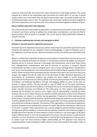 © Sujay Rao Mandavilli
audiences, and would take into account the unique requirements of the target audience. This would
however be a subset of the presentation layer and would not conflict with it in any way. It would
usually contain more information than the general presentation layer, and would overlap with the
localized presentation layer as well. The specialists layer would also comprise sub-layers targeted at
each class of specialists, and in extreme cases, may comprise of articles targeted at individual scholars.
Discuss whether approaches meet objectives
The author would then need modify his approaches, as required and continuously review the process
of research and history writing, by adding more stakeholders and objectives, such that the field of
history-writing is kept as dynamic as possible. This can be done by taking stakeholder feedback at
frequent intervals.
5. Footnotes explaining key concepts and neologisms in detail
Footnote 1: Constant quest for objectivity and accuracy
A constant quest for objectivity and accuracy and an unwavering and a passionate quest for the truth
should be the hallmarks of any competent school of historiography, in spite of limitations such as
incompleteness of primary sources, reliance on secondary sources, the scholars own personality traits
etc.
While it is unlikely that subjectivity of approach and variations in interpretation will ever die out, and
whether the complete elimination of variations in interpretation will even be healthy, the long-term
objective will be to minimize variances in perception and interpretation, and at least those arising
from ideology-driven interpretations and lack of precision or accuracy in research. Myriad
interpretations will exist as long as ambiguity exists and as long as ideology-driven interpretations
exist. As we strive for perfection, such interpretations will inevitably fall by the wayside and die natural
deaths. If wide variations and interpretation persist, historians must step in and carry out a root cause
analysis. We suggest that this be made one of the key tenets of HBO. Dialectical approaches and
reconciliation of contradictory evidence (we propose the terms FDARC or Formal Dialectical
Approaches for the Resolution of Conflicts), CRCDE or Continuous Reconciliation of Contradictory Data
of Evidence, and Reflective Equilibrium through role-swapping (RERS) are some of the tools we
propose to resolve conflicts. The key principles in case of FDARC are (a) The party submitting a
proposal is asked to present all his evidence in writing (b) This can be criticized by the opponent using
proper scientific reasoning and methods (c) The initial party can then respond using additional
evidence (d) This process can continue until a higher state of understanding is reached (e) Unfair
practices such as use of undue influence and pseudo-scientific approaches should not be allowed (f)
an ombudsman, an umpire or an arbiter may be appointed, if required to initiate and oversee the
entire process, including selection of parties. (g) All proceeds along with evidence must be maintained
in writing. (g) Both parties must, in the natural world, support their own stand, and we may emphasize,
as fervently and stridently as possible. The selection of the right parties, is of paramount importance,
and their competence must be beyond the shadow of a doubt. We can also insist that the “Best person
for the job” is selected. These requirements are a counter-weight to prevent frivolity of arguments.
(h) Arguments without substance, or those driven by sophistry or polemics will not be encouraged. (i)
Outright prima facie rejection of claims without scrutiny of evidence is not encouraged. (j) All claims
made at different points in time may be subjected to this process; thus the process is expected to be
centred on an issue; the parties must always bear in mind the fact that the objective of the exercise is
to resolve issues and move towards a higher understanding. (k) This approach must always be
complemented by a study of obloquy or public criticism, if any, of the scholar (l) The verdict, under no
 