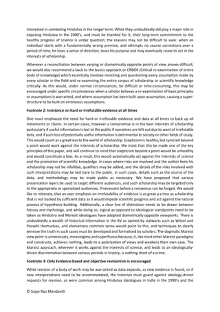 © Sujay Rao Mandavilli
interested in combating Hindutva in the longer term. While they undoubtedly did play a major role in
exposing Hindutva in the 2000’s, and must be thanked for it, their long-term commitment to the
healthy progress of science is under question; the reasons may not be difficult to seek: when an
individual starts with a fundamentally wrong premise, and attempts no course corrections over a
period of time, he loses a sense of direction, loses his purpose and may eventually cease to act in the
interests of scholarship.
Wherever a reconciliation between varying or diametrically opposite points of view proves difficult,
we would also recommend a back to the basics approach or CRBOK (Critical re-examination of entire
body of knowledge) which essentially involves revisiting and questioning every assumption made by
every scholar in the field and re-examining the entire corpus of scholarship or scientific knowledge
critically. As this would, under normal circumstances, be difficult or time-consuming, this may be
encouraged under specific circumstances when a scholar believes a re-examination of basic principles
or assumptions is warranted, and where assumption has been built upon assumption, causing a super-
structure to be built on erroneous assumptions.
Footnote 2: Insistence on hard or irrefutable evidence at all times
One must emphasize the need for hard or irrefutable evidence and data at all times to back up all
statements or claims. In certain cases, however a compromise is in the best interests of scholarship
particularly if useful information is lost to the public if narratives are left out due to want of irrefutable
data, and if such loss of potentially useful information is detrimental to society or other fields of study.
This would count as a great loss to the world of scholarship. Scepticism is healthy, but cynicism beyond
a point would work against the interests of scholarship. We insist that this be made one of the key
principles of this paper, and will continue to insist that scepticism beyond a point would be unhealthy
and would constitute a bias. As a result, this would automatically act against the interests of science
and the promotion of scientific knowledge. In cases where risks are involved and the author feels his
scholarship may not be infallible, qualifiers may be added, and the details of the risks involved with
such interpretations may be laid bare to the public. In such cases, details such as the source of the
data, and methodology may be made public as necessary. We have proposed that various
presentation layers be used to target different audiences, and such scholarship may be targeted only
to the appropriate or specialized audiences, if necessary before a consensus can be forged. We would
like to reiterate, that an over-emphasis on irrefutability of evidence is as great a crime as scholarship
that is not backed by sufficient data as it would impede scientific progress and act against the natural
process of hypothesis-building. Additionally, a clear line of distinction needs to be drawn between
history and mythology, and while doing so, logical as opposed to ideological standpoints need to be
taken as Hindutva and Marxist ideologues have adopted diametrically opposite viewpoints. There is
undoubtedly a wealth of historical information in the RV as opined by stalwarts such as Witzel and
Possehl themselves, and elementary common sense would point to this, and techniques to clearly
winnow the truth in such cases must be developed and formalised by scholars. The dogmatic Marxist
view point is unnecessary, meaningless and superfluous because, it, like most other Marxist paradigms
and constructs, achieves nothing, leads to a polarization of views and weakens their own case. The
Marxist approach, wherever it works against the interests of science, and leads to an ideologically-
driven discrimination between various periods in history, is nothing short of a crime.
Footnote 3: Only Evidence-based and objective revisionism is encouraged
While revision of a body of work may be warranted as data expands, as new evidence is found, or if
new interpretations need to be accommodated, the historian must guard against ideology-driven
requests for revision, as were common among Hindutva ideologues in India in the 1990’s and the
 