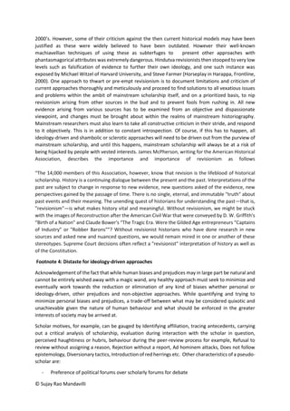 © Sujay Rao Mandavilli
2000’s. However, some of their criticism against the then current historical models may have been
justified as these were widely believed to have been outdated. However their well-known
machiavellian techniques of using these as subterfuges to present other approaches with
phantasmagorical attributes was extremely dangerous. Hindutva revisionists then stooped to very low
levels such as falsification of evidence to further their own ideology, and one such instance was
exposed by Michael Witzel of Harvard University, and Steve Farmer (Horseplay in Harappa, Frontline,
2000). One approach to thwart or pre-empt revisionism is to document limitations and criticism of
current approaches thoroughly and meticulously and proceed to find solutions to all vexatious issues
and problems within the ambit of mainstream scholarship itself, and on a prioritized basis, to nip
revisionism arising from other sources in the bud and to prevent fools from rushing in. All new
evidence arising from various sources has to be examined from an objective and dispassionate
viewpoint, and changes must be brought about within the realms of mainstream historiography.
Mainstream researchers must also learn to take all constructive criticism in their stride, and respond
to it objectively. This is in addition to constant introspection. Of course, if this has to happen, all
ideology-driven and shambolic or sclerotic approaches will need to be driven out from the purview of
mainstream scholarship, and until this happens, mainstream scholarship will always be at a risk of
being hijacked by people with vested interests. James McPherson, writing for the American Historical
Association, describes the importance and importance of revisionism as follows
“The 14,000 members of this Association, however, know that revision is the lifeblood of historical
scholarship. History is a continuing dialogue between the present and the past. Interpretations of the
past are subject to change in response to new evidence, new questions asked of the evidence, new
perspectives gained by the passage of time. There is no single, eternal, and immutable "truth" about
past events and their meaning. The unending quest of historians for understanding the past—that is,
"revisionism"—is what makes history vital and meaningful. Without revisionism, we might be stuck
with the images of Reconstruction after the American Civil War that were conveyed by D. W. Griffith's
“Birth of a Nation” and Claude Bower's “The Tragic Era. Were the Gilded Age entrepreneurs "Captains
of Industry" or "Robber Barons"”? Without revisionist historians who have done research in new
sources and asked new and nuanced questions, we would remain mired in one or another of these
stereotypes. Supreme Court decisions often reflect a "revisionist" interpretation of history as well as
of the Constitution.
Footnote 4: Distaste for ideology-driven approaches
Acknowledgement of the fact that while human biases and prejudices may in large part be natural and
cannot be entirely wished away with a magic wand, any healthy approach must seek to minimize and
eventually work towards the reduction or elimination of any kind of biases whether personal or
ideology-driven, other prejudices and non-objective approaches. While quantifying and trying to
minimize personal biases and prejudices, a trade-off between what may be considered quixotic and
unachievable given the nature of human behaviour and what should be enforced in the greater
interests of society may be arrived at.
Scholar motives, for example, can be gauged by Identifying affiliation, tracing antecedents, carrying
out a critical analysis of scholarship, evaluation during interaction with the scholar in question,
perceived haughtiness or hubris, behaviour during the peer-review process for example, Refusal to
review without assigning a reason, Rejection without a report, Ad hominem attacks, Does not follow
epistemology, Diversionary tactics, Introduction of red herrings etc. Other characteristics of a pseudo-
scholar are:
- Preference of political forums over scholarly forums for debate
 