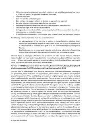 © Sujay Rao Mandavilli
- Ad hominem attacks as opposed to scholarly criticism- a test would be to evaluate how much
of a claim still stands if ad hominem attacks are eliminated.
- Selective use of data
- Does not consider contradictory data
- Does not take into account criticism of ideology or approach over a period
- A scholar substitutes objective-analysis for Interpretations
- Politicking and ideology-driven interpretations take precedence over objectivity
- Scholar discourages multi-disciplinary approaches
- Self-aggrandisement and use of titles such as ‘expert’, ‘world-famous researcher’ etc. with an
ostensible view to mislead the public.
- Grandiloquent announcements in the popular press in lieu of robust and methodical research
The following additional principles must also be borne in mind
- An acknowledgment of the fact, that in addition to human fallibilities, ideology driven
approaches slow down the progress of science even further also is crucial to our approach.
- A scholar cannot be absolved of his guilt as he has permitted competing ideologies to
flourish.
- Devil’s advocacy can be encouraged in specific contexts only: substitution of subjectivity
and personal opinion with objectivity and irrefutability has to the long-term goal.
Different types of ideological affiliations and proclivities in India include Hindutva, Dravidian
nationalist, Dalit and lower caste Hindu, Colonial or imperialist, Marxist, Colonial-Marxist-imperialist
nexus, African supremacist approaches impacting Indology, Dalit-Dravidian-African supremacist
nexus, Indo-centric approaches, Euro-centric approaches etc.
Footnote 5: GOWEST approach or Goals, Opportunities, Extraneous factors, Threats, Strengths and
Weaknesses approach for DPPF techniques and Deep Historical Analysis (DHA)
From the point of view of DPPF, goals would be the goals that have been identified for a society by
the government, other institutions and organizations, other scholars etc., or based on any known
areas of improvement. These could be long-term goals, or long-term goals. Some may be localized,
others may be applicable beyond the area in question. This can be used to generate a list of areas of
improvement which will eventually culminate in a plan to augment the positive forces, and reduce the
negative forces. The already existing positive forces through which goals can bear fruit will also be
identified. This approach will also automatically identify the negative forces. The next step would be
to identify opportunities that exist or the opportunities the society is missing out on. These can either
be long-term or short-term. This can also be used to generate a list of areas of improvement which
will eventually culminate in a plan to augment the positive forces, and reduce the negative forces.
Existing positive forces through which opportunities can be attained will also be identified. Likewise,
negative forces will also be identified. Extraneous factors could be factors like global warming, oil
prices increases etc. which the society may not have full control, but can at least be partly addressed.
This can again be used to generate a list of areas of improvement which will eventually culminate in a
plan to augment the positive forces, and reduce the negative forces. Similarly, this can be used to
identify already existing positive and negative forces. Strengths of a society can be identified based on
a Deep Historical analysis performed by the historian or based on analysis of recent data. These can
be used in the process of goal-setting, which can be used to identify more positive forces and mitigate
the negative forces. Weaknesses of a society can also be identified by a historian based on a deep
historical analysis or analysis of recent data. These can be used to identify areas of improvement and
set more goals which will increase the positive forces and reduce the negative forces. The premise of
 