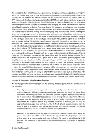 © Sujay Rao Mandavilli
the approach is that while the goals, opportunities, strengths, weaknesses, positive and negative
forces can change from time to time and from context to context, the underlying concepts of this
approach do not, and that the scholar is free to use this approach in almost any context within the
DPPF framework. Another underlying principle of the DPPF framework is that man is the only animal
which can change its collective destiny through individual or collective freewill, and can bring about
social change and radical changes to society without changing the innate nature of man. No other
animal has the capacity to do this. This, according to this approach, is the key and most important
differentiating factor between man and other animals. With almost no modification, this approach
can also be used for any kind of Deep Historical analysis (DHA). In such a case, positive and negative
forces in a society in a given point in time need to be understood and a Root Cause analysis needs to
be carried out using the tools used in this paper, or other approaches. These be traced to (a) strengths
of the society (b) weaknesses of the society (c) Extraneous factors, and this approach can be further
used to analyse society. (d) Goals here would be the motivating factors of an individual or a set of
individuals. (e) Threats here would be the extraneous threats or limitations imposed on the individual
or the individuals, causing any aberrations, or modification in behaviour, and ultimately determining
his or their actions. (f) Opportunities here, would shape goals, and this approach can, more
importantly be used to identify lost opportunities which can then be taken by for an RCA, linking them
to strengths and weaknesses. This approach can be used for both societies and individuals. A formal
Cause and Effects analysis then needs to be prepared for both the positive and the negative forces
(FCEA) which must be prepared with a great deal of care, and always guarding against over-
simplification or superficial analysis. The next step in the case of DPPF would be a Formal Plan for the
Mitigation of Negative forces (FPMNF) – This is not required in case of DHA. The final step would be a
Formal evaluation and Documentation of learnings (FEDL) which can then be used to predict future
events in the case of DPPF, and can be an invaluable aid for other scholars and historians in the case
of DPPF and DHA. Thus, with modifications, and as shown above, it can be used both for DPPF and a
Deep Historical analysis, and can easily be extended to cover other areas such as Cliometrics. This
approach should be seen as a vast improvement even over ideas put forth by the Annales School and
other schools, and can become an all-encompassing tool and a tool with wide-ranging ramifications.
Footnote 6: Encourages critical analysis of religion
We classify approaches towards religion into the following three categories from the point of view of
our approach
a. The religious fundamentalists approach or an ideologically-driven discrimination between
religions. Examples of ideology-driven approaches are presented as a part of this paper. Those
who adopt an ideologically-driven discrimination between religions may not admit to doing
so; in addition they may also be falsely accused or bias or prejudice. All accusations of bias and
prejudice must be quantified and bias must be proven to be systemic, inherent or well-
entrenched. All concerned parties may need to enter into a dialogue, and for this, the
approaches in this paper may be followed. The ill-effects of such bias or prejudice from the
point of view of scholarship may also be documented along with its ill-effects on science,
scientific endeavour, and the counter-reactions it is likely to produce.
Examples of ideological bias or ideological communalism of which religion forms a part are
given below. While it must be admitted that this list is partial to India, its principles are more
or less universal across the globe, and must be fought if it conflicts with objectivity. If this
happens, and objectivity is systemically or routinely compromised, it qualifies as a pseudo-
science.
 