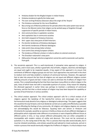 © Sujay Rao Mandavilli
 Hindutva disdain for the Mughal chapter in Indian history
 Hindutva tendency to glorify the Indian past
 The over-arching Hindutva obsession about the origin of the ‘Aryans’
 The Hindutva contempt for the rise of Buddhism
 Bias arising out of Marxist preference for periods where the caste system was not on
force or the Marxist notion that religion can be wished away or forgotten through
suppression of specific periods in Indian history.
 Anti-communist bias in capitalistic societies
 Anti-capitalistic bias in communist societies
 Anti-Dalit viewpoint of Hindutva historians
 Anti- upper class view point of Dalit historians
 Pro-Semitic tendencies of Hindutva ideologues
 Anti-Semitic tendencies of Marxist ideologues
 Indo-centric bias among Indian scholars
 Euro-centric bias among European scholars
 The tendency of Marxist scholars in India to adhere to colonial constructs
 The Dravidian nationalist’s view point
 Obfuscation through selective pragmatism cannot be used to exonerate such parties
from guilt.
b. The secularists approach: This is a well-intentioned, if somewhat naïve approach to religion. It
assumes, and in most cases, wholly in good faith, that all faiths, religions, doctrines and ideologies
are equal and ought to be respected equally. A key aspect of this approach is to ensure that
sentiments of different religious groups are not hurt. Such approaches may work well in the short
to medium term and help establish a modicum of communal harmony. However, this approach
fails to take into amount the fact that all religions are not equal and different religions contain
differing amounts of good and bad. It does not seek to eliminate the ill-effects of religion from
society. This is notwithstanding the fact that there have been many efforts to reform religion in the
past, many of which have met with a reasonable quantum of success. A key reason for adopting
the aforesaid approach in earlier times was perhaps to maintain a semblance of communal
harmony, and the fact that a critical analysis of religion may have been beyond the capability or
purview of local historians in various societies.
c. The critical analysis approach: The critical analysis approach calls for a critical analysis of all
religions against the backdrop of the twenty-first century and encourages new areas of
hermeneutical study devoid of any religious or ideological underpinnings. This paper suggests that
this would be the way forward, and must ideally be carried out as subtly and effectively as possible
without offending the feelings of any community. All religions and religious dogmas are unequal;
not acknowledging this would be fallacious. Equating Islam and Jainism or Hinduism and
Christianity for example, would be an exercise in futility as these are all very different ideologies or
philosophies which originated under different circumstances or were shaped by different forces at
different points in time, or may contain different philosophies that are either compatible or
incompatible with modern notions of civility and decorum. This must not be construed as
quixotism; it is, the crying need of the day. This is a process that may take several decades, but it
must be initiated nonetheless, and scholars would be well-advised to tread cautiously, and set in
motion a process that would eventually mitigate the ill-effects of religions. A critical analysis must
 
