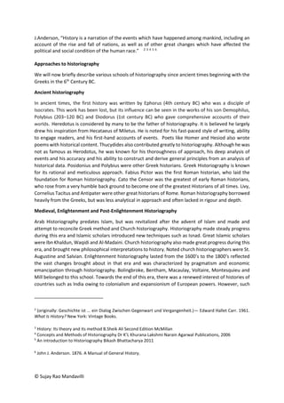 © Sujay Rao Mandavilli
J.Anderson, “History is a narration of the events which have happened among mankind, including an
account of the rise and fall of nations, as well as of other great changes which have affected the
political and social condition of the human race.” 2 3 4 5 6
Approaches to historiography
We will now briefly describe various schools of historiography since ancient times beginning with the
Greeks in the 6th
Century BC.
Ancient historiography
In ancient times, the first history was written by Ephorus (4th century BC) who was a disciple of
Isocrates. This work has been lost, but its influence can be seen in the works of his son Demophilus,
Polybius (203–120 BC) and Diodorus (1st century BC) who gave comprehensive accounts of their
worlds. Heredotus is considered by many to be the father of historiography. It is believed he largely
drew his inspiration from Hecataeus of Miletus. He is noted for his fast-paced style of writing, ability
to engage readers, and his first-hand accounts of events. Poets like Homer and Hesiod also wrote
poems with historical content. Thucydides also contributed greatly to historiography. Although he was
not as famous as Herodotus, he was known for his thoroughness of approach, his deep analysis of
events and his accuracy and his ability to construct and derive general principles from an analysis of
historical data. Posidonius and Polybius were other Greek historians. Greek Historiography is known
for its rational and meticulous approach. Fabius Pictor was the first Roman historian, who laid the
foundation for Roman historiography. Cato the Censor was the greatest of early Roman historians,
who rose from a very humble back ground to become one of the greatest Historians of all times. Livy,
Cornelius Tacitus and Antipater were other great historians of Rome. Roman historiography borrowed
heavily from the Greeks, but was less analytical in approach and often lacked in rigour and depth.
Medieval, Enlightenment and Post-Enlightenment Historiography
Arab Historiography predates Islam, but was revitalized after the advent of Islam and made and
attempt to reconcile Greek method and Church historiography. Historiography made steady progress
during this era and Islamic scholars introduced new techniques such as Isnad. Great Islamic scholars
were Ibn Khaldun, Waqidi and Al-Madaini. Church historiography also made great progress during this
era, and brought new philosophical interpretations to history. Noted church historiographers were St.
Augustine and Salvian. Enlightenment historiography lasted from the 1600’s to the 1800’s reflected
the vast changes brought about in that era and was characterized by pragmatism and economic
emancipation through historiography. Bolingbroke, Bentham, Macaulay, Voltaire, Montesquieu and
Mill belonged to this school. Towards the end of this era, there was a renewed interest of histories of
countries such as India owing to colonialism and expansionism of European powers. However, such
2
(originally: Geschichte ist ... ein Dialog Zwischen Gegenwart und Vergangenheit.)— Edward Hallet Carr. 1961.
What Is History? New York: Vintage Books.
3
History: Its theory and its method B.Sheik Ali Second Edition McMillan
4
Concepts and Methods of Historiography Dr K’L Khurana Lakshmi Narain Agarwal Publications, 2006
5
An introduction to Historiography Bikash Bhattacharya 2011
6
John J. Anderson. 1876. A Manual of General History.
 