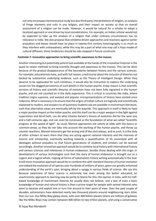 © Sujay Rao Mandavilli
not only encompass hermeneutical study but also third party interpretations of religion, an analysis
of fringe elements and cults in any religion, and their impact on society so that an overall
assessment of a religion can be made. However, it would be natural for a scholar to adopt a
localized approach or one driven by local considerations. For example, an Indian scholar would not
be expected to take up the analysis of a religion that under ordinary circumstances has no
relevance in India. We also propose that vendetta-driven approaches and reactions against earlier
prejudices and biases should have no place in twenty-first century historiography is so much as
they interfere with unbiasedness; while this may be a part of what one may call a Yoyo model of
cultural diffusion, these tendencies should be side-stepped in future constructs.
Footnote 7: Innovative approaches to bring scientific awareness to the masses
Another interesting but potentially potent tool available at the hands of the innovative historian is the
quest to newer methods to bring scientific thought and awareness to the masses. This can be done
because of the gradual disappearance of the boundaries between history and the various sciences.
For example, educationists have, and with full reason, cried hoarse about the inclusion of theories not
backed by substantive underlying evidence, such as the Theory of Intelligent Design. While they
deserve to be applauded for such initiatives, it would also be instructive to explore the underlying
causes for the dogged persistence of such beliefs in the human psyche. A key reason is that scientific
versions of history and scientific theories of evolution have not been fully ingrained in the human
psyche, and are not counted on in the daily experience. This is critical in countries like India, where
tradition reigns supreme, and warped and popular misrepresentations of history have existed since
millennia. What is necessary is to ensure that the origins of Indian culture are logically and scientifically
explained to readers, and answers to all questions students ask are available in mainstream literature,
such that alternative views are eventually left by the wayside. This approach in itself is likely to have
a major positive impact on the Indian psyche, and this itself can be a major weapon in the fight against
superstition and blind faith, can do what Charles Darwin’s theory of evolution did for the west one
and a half centuries ago, and can even be construed as the foundation of what we called “Scientific
progress at the speed of light”. As usual, Marxist approaches are utterly at odds with the basics or
common-sense, as they do not take into account the working of the human psyche, and throw up
counter-reactions. Marxist historians get the wrong end of the stick always, and as such, it is the duty
of other scholars to warn them that they are acting against national interests and the interests of
science and scholarship, eventually working towards a quantification of ills associated with all
ideologies without prejudice so that future generations of students and scholars can be warned
accordingly. Another innovative approach would be to combine local history with international history
and various sciences and milestones in human endeavour, besides those dealing with the origin or
development of various technologies such that the story of human endeavour is brought out as a
cogent and a logical whole, nipping all forms of nationalistic-history writing automatically in the bud.
A still more innovative approach would be to combine this with standard theories of human evolution
and indeed the evolution of all species over hundreds of millions of years, given our greatly enhanced
understanding of the earth’s past, bringing about a syzygy in various fields of science. We say this
because awareness of basic science is extremely low even among the better educated; an
anachronistic approach to learning may be partly to blame for this; the layman in India, with his half-
baked knowledge of mainstream theories he usually does not believe, and a lack of even a basic
knowledge of human and natural history is then a prime target for people with vested interests who
want to deceive and exploit him or turn him around to their point of view. Over the past couple of
decades, astronomers have detected nearly two thousand planets around neighbouring stars other
than our sun. Our Milky Way galaxy alone, with over 400 billion planets (there are millions of galaxies
like the Milky Way) may contain between 400 billion to two trillion planets, and using a conservative
 