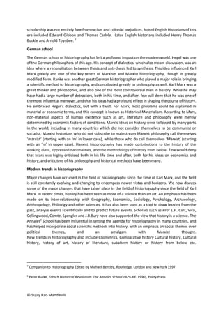© Sujay Rao Mandavilli
scholarship was not entirely free from racism and colonial prejudices. Noted English Historians of this
era included Edward Gibbon and Thomas Carlyle. Later English historians included Henry Thomas
Buckle and Arnold Toynbee. 7
German school
The German school of historiography has left a profound impact on the modern world. Hegel was one
of the German philosophers of this age. His concept of dialectics, which also meant discussion, was an
idea where a reconciliation between thesis and anti-thesis led to synthesis. This idea influenced Karl
Marx greatly and one of the key tenets of Marxism and Marxist historiography, though in greatly
modified form. Ranke was another great German historiographer who played a major role in bringing
a scientific method to historiography, and contributed greatly to philosophy as well. Karl Marx was a
great thinker and philosopher, and also one of the most controversial men in history. While he may
have had a large number of detractors, both in his time, and after, few will deny that he was one of
the most influential men ever, and that his ideas had a profound effect in shaping the course of history.
He embraced Hegel’s dialectics, but with a twist. For Marx, most problems could be explained in
material or economic terms, and this concept is known as Historical Materialism. According to Marx,
non-material aspects of human existence such as art, literature and philosophy were merely
determined by economic factors of conditions. Marx’s ideas on history were followed by many parts
in the world, including in many countries which did not consider themselves to be communist or
socialist. Marxist historians who do not subscribe to mainstream Marxist philosophy call themselves
‘marxist’ (starting with an ‘m’ in lower case), while those who do call themselves ‘Marxist’ (starting
with an ‘m’ in upper case). Marxist historiography has made contributions to the history of the
working class, oppressed nationalities, and the methodology of history from below. Few would deny
that Marx was highly criticised both in his life time and after, both for his ideas on economics and
history, and criticisms of his philosophy and historical methods have been many.
Modern trends in historiography
Major changes have occurred in the field of historiography since the time of Karl Marx, and the field
is still constantly evolving and changing to encompass newer vistas and horizons. We now discuss
some of the major changes that have taken place in the field of historiography since the field of Karl
Marx. In recent times, history has been seen as more of a science than an art. An emphasis has been
made on its inter-relationship with Geography, Economics, Sociology, Psychology, Archaeology,
Anthropology, Philology and other sciences. It has also been used as a tool to draw lessons from the
past, analyse events scientifically and to predict future events. Scholars such as Prof E.H. Carr, Vico,
Collingwood, Comte, Spengler and J.B.Bury have also supported the view that history is a science. The
Annales8
School has been influential in setting the agenda for historiography in many countries, and
has helped incorporate social scientific methods into history, with an emphasis on social themes over
political themes, and an amalgam with Marxist thought.
New trends in historiography also include Cliometrics, Comparative history Cultural history, Cultural
history, history of art, history of literature, subaltern history or history from below etc.
7
Companion to Historiography Edited by Michael Bentley, Routledge, London and New York 1997
8
Peter Burke, French Historical Revolution: The Annales School 1929-89 (1990), Polity Press
 