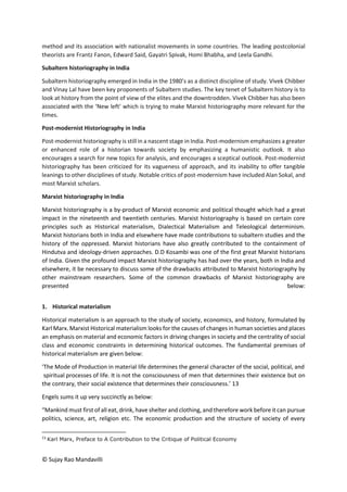 © Sujay Rao Mandavilli
method and its association with nationalist movements in some countries. The leading postcolonial
theorists are Frantz Fanon, Edward Said, Gayatri Spivak, Homi Bhabha, and Leela Gandhi.
Subaltern historiography in India
Subaltern historiography emerged in India in the 1980’s as a distinct discipline of study. Vivek Chibber
and Vinay Lal have been key proponents of Subaltern studies. The key tenet of Subaltern history is to
look at history from the point of view of the elites and the downtrodden. Vivek Chibber has also been
associated with the ‘New left’ which is trying to make Marxist historiography more relevant for the
times.
Post-modernist Historiography in India
Post-modernist historiography is still in a nascent stage in India. Post-modernism emphasizes a greater
or enhanced role of a historian towards society by emphasizing a humanistic outlook. It also
encourages a search for new topics for analysis, and encourages a sceptical outlook. Post-modernist
historiography has been criticized for its vagueness of approach, and its inability to offer tangible
leanings to other disciplines of study. Notable critics of post-modernism have included Alan Sokal, and
most Marxist scholars.
Marxist historiography in India
Marxist historiography is a by-product of Marxist economic and political thought which had a great
impact in the nineteenth and twentieth centuries. Marxist historiography is based on certain core
principles such as Historical materialism, Dialectical Materialism and Teleological determinism.
Marxist historians both in India and elsewhere have made contributions to subaltern studies and the
history of the oppressed. Marxist historians have also greatly contributed to the containment of
Hindutva and ideology-driven approaches. D.D Kosambi was one of the first great Marxist historians
of India. Given the profound impact Marxist historiography has had over the years, both in India and
elsewhere, it be necessary to discuss some of the drawbacks attributed to Marxist historiography by
other mainstream researchers. Some of the common drawbacks of Marxist historiography are
presented below:
1. Historical materialism
Historical materialism is an approach to the study of society, economics, and history, formulated by
Karl Marx. Marxist Historical materialism looks for the causes of changes in human societies and places
an emphasis on material and economic factors in driving changes in society and the centrality of social
class and economic constraints in determining historical outcomes. The fundamental premises of
historical materialism are given below:
‘The Mode of Production in material life determines the general character of the social, political, and
spiritual processes of life. It is not the consciousness of men that determines their existence but on
the contrary, their social existence that determines their consciousness.’ 13
Engels sums it up very succinctly as below:
“Mankind must first of all eat, drink, have shelter and clothing, and therefore work before it can pursue
politics, science, art, religion etc. The economic production and the structure of society of every
13
Karl Marx, Preface to A Contribution to the Critique of Political Economy
 
