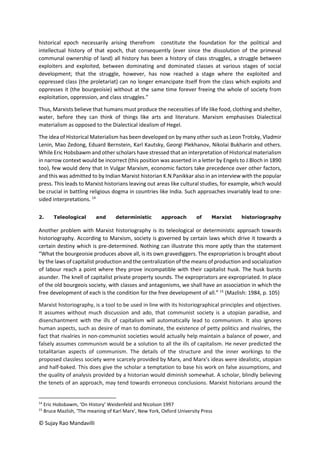 © Sujay Rao Mandavilli
historical epoch necessarily arising therefrom constitute the foundation for the political and
intellectual history of that epoch, that consequently (ever since the dissolution of the primeval
communal ownership of land) all history has been a history of class struggles, a struggle between
exploiters and exploited, between dominating and dominated classes at various stages of social
development; that the struggle, however, has now reached a stage where the exploited and
oppressed class (the proletariat) can no longer emancipate itself from the class which exploits and
oppresses it (the bourgeoisie) without at the same time forever freeing the whole of society from
exploitation, oppression, and class struggles.”
Thus, Marxists believe that humans must produce the necessities of life like food, clothing and shelter,
water, before they can think of things like arts and literature. Marxism emphasises Dialectical
materialism as opposed to the Dialectical idealism of Hegel.
The idea of Historical Materialism has been developed on by many other such as Leon Trotsky, Vladmir
Lenin, Mao Zedong, Eduard Bernstein, Karl Kautsky, Georgi Plekhanov, Nikolai Bukharin and others.
While Eric Hobsbawm and other scholars have stressed that an interpretation of Historical materialism
in narrow context would be incorrect (this position was asserted in a letter by Engels to J.Bloch in 1890
too), few would deny that In Vulgar Marxism, economic factors take precedence over other factors,
and this was admitted to by Indian Marxist historian K.N.Panikkar also in an interview with the popular
press. This leads to Marxist historians leaving out areas like cultural studies, for example, which would
be crucial in battling religious dogma in countries like India. Such approaches invariably lead to one-
sided interpretations. 14
2. Teleological and deterministic approach of Marxist historiography
Another problem with Marxist historiography is its teleological or deterministic approach towards
historiography. According to Marxism, society is governed by certain laws which drive it towards a
certain destiny which is pre-determined. Nothing can illustrate this more aptly than the statement
“What the bourgeoisie produces above all, is its own gravediggers. The expropriation is brought about
by the laws of capitalist production and the centralization of the means of production and socialization
of labour reach a point where they prove incompatible with their capitalist husk. The husk bursts
asunder. The knell of capitalist private property sounds. The expropriators are expropriated. In place
of the old bourgeois society, with classes and antagonisms, we shall have an association in which the
free development of each is the condition for the free development of all.” 15
(Mazlish: 1984, p. 105)
Marxist historiography, is a tool to be used in line with its historiographical principles and objectives.
It assumes without much discussion and ado, that communist society is a utopian paradise, and
disenchantment with the ills of capitalism will automatically lead to communism. It also ignores
human aspects, such as desire of man to dominate, the existence of petty politics and rivalries, the
fact that rivalries in non-communist societies would actually help maintain a balance of power, and
falsely assumes communism would be a solution to all the ills of capitalism. He never predicted the
totalitarian aspects of communism. The details of the structure and the inner workings to the
proposed classless society were scarcely provided by Marx, and Marx’s ideas were idealistic, utopian
and half-baked. This does give the scholar a temptation to base his work on false assumptions, and
the quality of analysis provided by a historian would diminish somewhat. A scholar, blindly believing
the tenets of an approach, may tend towards erroneous conclusions. Marxist historians around the
14
Eric Hobsbawm, ‘On History’ Weidenfeld and Nicolson 1997
15
Bruce Mazlish, ‘The meaning of Karl Marx’, New York, Oxford University Press
 