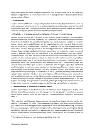 © Sujay Rao Mandavilli
world have tended to exhibit dangerous tendencies such as their vilification of pre-communist
societies and glorification of communist societies and an ideologically-driven discrimination between
various periods in history.
3. Reductionism
Another criticism of Marxism or a rigid interpretation of Marxism has been reductionism. Thus, an
entity is expressed primarily as a sum of its constituent parts, and the interactions between them, and
this combined with Marx’s Historical materialism would lead to the historian making very simplistic
and naïve assumptions, greatly compromising on the quality of research.
4. Simplistic or erroneous compartmentalization of phases in human history
Another serious criticism is Marx’s Simplistic notions of phases human history which he claimed were
Primitive Communism, Feudalism, Capitalism, and Communism, but evidence has not always borne
this out. It is claimed that the earliest human societies were classless societies based on co-operation
and co-existence and devoid of frictions, but this may not have been the case at all. This statement
may not be backed up by adequate data, as history as we know it did not come into existence until
later. We do not know if savage societies in the Stone Age were classless, and if they were relatively
classless they were so perhaps because they were less complex, and because the concept of personal
wealth as we know it today, may not have existed. To put it in Marx’s words ‘Production relations’
were less complex. Even then, it was likely that clans, leaders, exploitation and barbaric cruelty existed
even then. Even a relatively egalitarian society like that Indus valley civilization, which may not have
had exploitation as we know it, had classes. Class stratification in contemporary civilization was more
pronounced, and a caste system existed in Post-Harappan India. Marx’s theory does not take into
account man’s competitive spirit and desire to dominate. With hindsight, exploitation manifested
itself in its ugliest forms in communist societies, and Marx’s stages of human evolution may be an
over-simplified, one-size-fits-all approach. The term capitalism is itself a very nebulous term and
compartmentalizing various types of societies such as the USA, Sweden and Malaysia into one broad
category called capitalism may be an over-generalization. A Marxist historian, while using such an
over-simplified approach may run the risk of committing grave errors in analysis. Also, the transition
from a class society to a classless society may not always happen the way Marx envisaged it. This may
happen, for example through legislation or reform, or through change in the nature of labour, or
though better awareness or education. Again, most of Marx’s prophecies failed to materialize.
5. Ignores the role of individuals in shaping history
Another important topic of debate would be the role individuals play in shaping human destiny. Some
ideology-bound Marxist scholars have shied away from the role played by individuals in shaping
human destiny. However, Engels and Marx have had a completely different explanation. According to
Marx, 16
“Men make their own history, but they do not make it as they please; they do not make it under self-
selected circumstances, but under circumstances existing already, given and transmitted from the
past. The tradition of all dead generations weighs like an Alp on the brains of the living. And just as
they seem to be occupied with revolutionizing themselves and things, creating something that did not
exist before, precisely in such epochs of revolutionary crisis they anxiously conjure up the spirits of
the past to their service, borrowing from them names, battle slogans, and costumes in order to
16
The Eighteenth Brumaire of Louis Bonaparte, Karl Marx, 1852 p 15
 