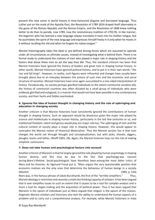 © Sujay Rao Mandavilli
present this new scene in world history in time-honoured disguise and borrowed language. Thus
Luther put on the mask of the Apostle Paul, the Revolution of 1789-1814 draped itself alternately in
the guise of the Roman Republic and the Roman Empire, and the Revolution of 1848 knew nothing
better to do than to parody, now 1789, now the revolutionary tradition of 1793-95. In like manner,
the beginner who has learned a new language always translates it back into his mother tongue, but
he assimilates the spirit of the new language and expresses himself freely in it only when he moves in
it without recalling the old and when he forgets his native tongue.”
Marxist historiography takes the ideal or pre-defined driving forces which are assumed to operate
under all circumstances as ultimate causes, instead of investigating what is behind them. There is no
formal study to understand the motives of men who played a major role in shaping history and the
factors that drove these men to act the way they did. Thus, the standard criticism has been that
Marxist historians have ignored the history of leaders and great men in shaping human history. In
other words, Marxist historians have ignored political history, and to put it in their own words, “the
rise and fall kings”. However, in reality, such figures were influential and changes have usually been
brought about due to an interplay between the actions of such men and the economic and social
structure of societies. Marxist historians have once again succumbed to a one-sided interpretation of
history. Paradoxically, no society perhaps glorified individuals to the extent communist societies did,
the history of communist countries was often dictated by a small group of individuals who were
endlessly glorified and eulogized, in a manner that would not have been possible in any contemporary
society, and their faults and foibles overlooked.
6. Ignores the idea of human thought in changing history and the role of upbringing and
education in changing society
Another criticism is that Marxist historians have consistently ignored the contributions of human
thought in shaping history. Such an approach would be disastrous given the major role played by
science and intellectuals in shaping human history, particularly in the last few centuries or so, and
intellectual freedom, talent and genius would play are major role too. The upbringing of men and the
cultural context of society plays a major role in shaping history. However, this would appear to
contradict the Marxist notion of Historical Materialism. Thus the Marxist version has it that man
changes the world not through thought and conceptualization, but with picks, shovels, diggers,
ploughs, looms and lathes. (Wolff 2003, 28). Again, the Marxist historian may run the risk of making
simplistic conclusions.
7. Does not take human and psychological factors into account
Another criticism of Marxism is that he largely ignored the role played by human psychology in shaping
human destiny, and this may be due to the fact that psychology was nascent
during Marx’s lifetime. Social psychologists have therefore been among the most bitter critics of
Marx and his theories. As Sigmund Freud put it, “Marx argues the very questionable position that
economic motives are the only ones that determine the behaviour of human beings in a society
(Mazlish: 1984, p. 134)
Marx was, in the famous phrase of Jakob Burckhardt, the first of the “terrible simplifiers.” Thus,
Marxist ideology is restrictive and severely curtails the thinking capacity of scholars. It has been argued
that it over-simplifies issues to such an extent that it ceases to be a tool for complex analysis and is
more a tool for slogan-making and the acquisition of political power. Thus it has been argued that
Marxism is the opium of individuals just as Marx argued that religion is the opium of the masses.
Dogmatic Marxist scholars and historians also lack the ability to understand the human aspects of a
problem and to carry out a comprehensive analysis. For example, while Marxist historians in India
 