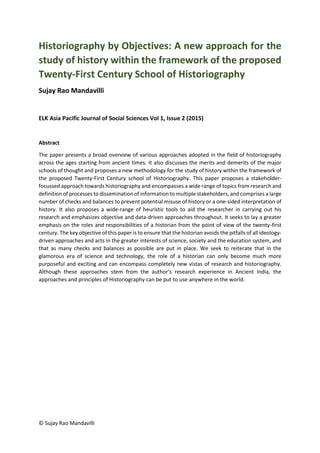 © Sujay Rao Mandavilli
Historiography by Objectives: A new approach for the
study of history within the framework of the proposed
Twenty-First Century School of Historiography
Sujay Rao Mandavilli
ELK Asia Pacific Journal of Social Sciences Vol 1, Issue 2 (2015)
Abstract
The paper presents a broad overview of various approaches adopted in the field of historiography
across the ages starting from ancient times. It also discusses the merits and demerits of the major
schools of thought and proposes a new methodology for the study of history within the framework of
the proposed Twenty-First Century school of Historiography. This paper proposes a stakeholder-
focussed approach towards historiography and encompasses a wide range of topics from research and
definition of processes to dissemination of information to multiple stakeholders, and comprises a large
number of checks and balances to prevent potential misuse of history or a one-sided interpretation of
history. It also proposes a wide-range of heuristic tools to aid the researcher in carrying out his
research and emphasizes objective and data-driven approaches throughout. It seeks to lay a greater
emphasis on the roles and responsibilities of a historian from the point of view of the twenty-first
century. The key objective of this paper is to ensure that the historian avoids the pitfalls of all ideology-
driven approaches and acts in the greater interests of science, society and the education system, and
that as many checks and balances as possible are put in place. We seek to reiterate that in the
glamorous era of science and technology, the role of a historian can only become much more
purposeful and exciting and can encompass completely new vistas of research and historiography.
Although these approaches stem from the author’s research experience in Ancient India, the
approaches and principles of Historiography can be put to use anywhere in the world.
 
