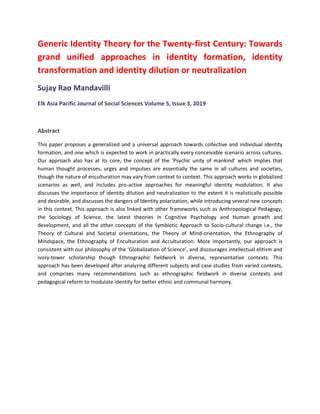 Generic Identity Theory for the Twenty-first Century: Towards
grand unified approaches in identity formation, identity
transformation and identity dilution or neutralization
Sujay Rao Mandavilli
Elk Asia Pacific Journal of Social Sciences Volume 5, Issue 3, 2019
Abstract
This paper proposes a generalized and a universal approach towards collective and individual identity
formation, and one which is expected to work in practically every conceivable scenario across cultures.
Our approach also has at its core, the concept of the ‘Psychic unity of mankind’ which implies that
human thought processes, urges and impulses are essentially the same in all cultures and societies,
though the nature of enculturation may vary from context to context. This approach works in globalized
scenarios as well, and includes pro-active approaches for meaningful identity modulation. It also
discusses the importance of identity dilution and neutralization to the extent it is realistically possible
and desirable, and discusses the dangers of Identity polarization, while introducing several new concepts
in this context. This approach is also linked with other frameworks such as Anthropological Pedagogy,
the Sociology of Science, the latest theories in Cognitive Psychology and Human growth and
development, and all the other concepts of the Symbiotic Approach to Socio-cultural change i.e., the
Theory of Cultural and Societal orientations, the Theory of Mind-orientation, the Ethnography of
Mindspace, the Ethnography of Enculturation and Acculturation. More importantly, our approach is
consistent with our philosophy of the ‘Globalization of Science’, and discourages intellectual elitism and
ivory-tower scholarship though Ethnographic fieldwork in diverse, representative contexts. This
approach has been developed after analyzing different subjects and case studies from varied contexts,
and comprises many recommendations such as ethnographic fieldwork in diverse contexts and
pedagogical reform to modulate identity for better ethnic and communal harmony.
 